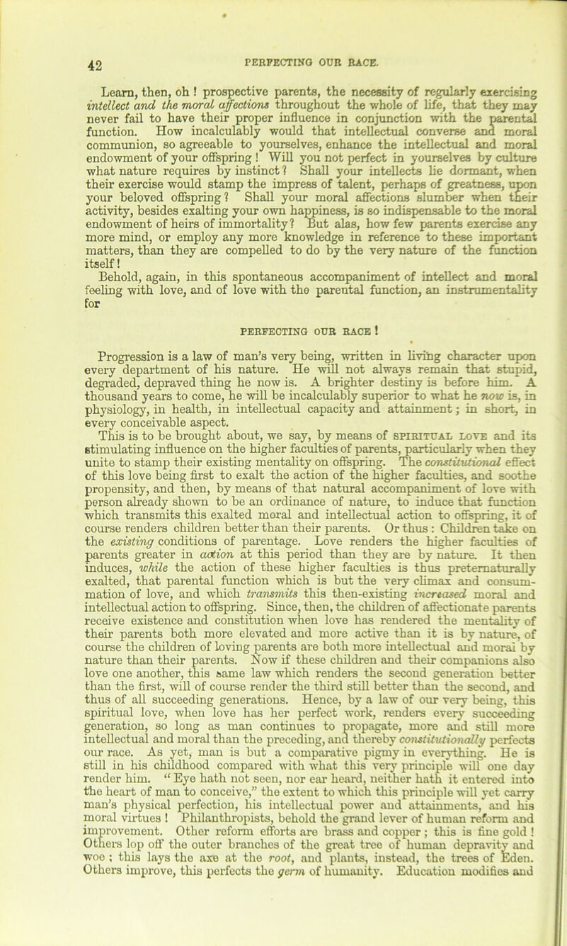 PERFECTING OUR RACE. Learn, then, oh ! prospective parents, the necessity of regularly exercising intellect and the moral affections throughout the whole of life, that they may never fail to have their proper influence in conjunction with the parental function. How incalculably would that intellectual converse ana moral communion, so agreeable to yourselves, enhance the intellectual and moral endowment of your offspring ! Will you not perfect in yourselves by culture what nature requires by instinct 1 Shall your intellects lie dormant, when their exercise would stamp the impress of talent, perhaps of greatness, upon your beloved offspring! Shall your moral affections slumber when their activity, besides exalting your own happiness, is so indispensable to the moral endowment of heirs of immortality? But alas, how few parents exercise any more mind, or employ any more knowledge in reference to these important matters, than they are compelled to do by the very nature of the function itself! Behold, again, in this spontaneous accompaniment of intellect and moral feeling with love, and of love with the parental function, an instrumentality for PERFECTING OUR RACE ! Progression is a law of man’s very being, written in living character upon every department of his nature. He will not always remain that stupid, degraded, depraved thing he now is. A brighter destiny is before him. A thousand years to come, he will be incalculably superior to what he now is, in physiology, in health, in intellectual capacity and attainment; in short, in every conceivable aspect. This is to be brought about, we say, by means of spiritual love and its stimulating influence on the higher faculties of parents, particularly when they unite to stamp their existing mentality on offspring. The constitutional effect of this love being first to exalt the action of the higher faculties, and soothe propensity, and then, by means of that natural accompaniment of love with person already shown to be an ordinance of nature, to induce that function which transmits this exalted moral and intellectual action to offspring, it of course renders children better than their parents. Or thus : Children take on the existing conditions of parentage. Love renders the higher faculties of parents greater in action at this period than they are by nature. It then induces, while the action of these higher faculties is thus preternaturally exalted, that parental function which is but the very climax and consum- mation of love, and which transmits this then-existing increased moral and intellectual action to offspring. Since, then, the children of affectionate parents receive existence and constitution when love has rendered the mentality of their parents both more elevated and more active than it is by nature, of course the children of loving parents are both more intellectual and moral by nature than their parents. Now if these children and their companions also love one another, this same law which renders the second generation better than the first, will of course render the third still better than the second, and thus of all succeeding generations. Hence, by a law of our very being, this spiritual love, when love has her perfect work, renders every succeeding generation, so long as man continues to propagate, more and still more intellectual and moral than the preceding, and thereby constitutionally perfects our race. As yet, man is but a comparative pigmy in everything. He is still in his childhood compared with what this very principle will one day render him. “ Eye hath not seen, nor ear heard, neither hath it entered into the heart of man to conceive,” the extent to which this principle will yet carry man’s physical perfection, his intellectual power and attainments, and his moral virtues ! Philanthropists, behold the grand lever of human reform and improvement. Other reform efforts are brass and copper ; this is fine gold ! Others lop off the outer branches of the great tree of human depravity and woe ; this lays the axe at the root, and plants, instead, the trees of Eden. Others improve, this perfects the germ of humanity. Education modifies and