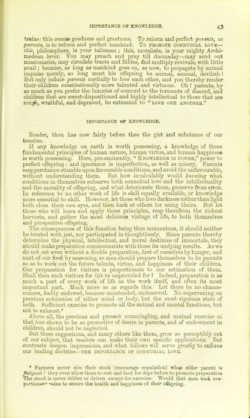 IMPORTANCE OP KNOWLEDGE. 4$ trains: this creates goodness and greatness. To reform and perfect patents, as parents, is to reform and perfect mankind. To promote connubial love— this, philosophers, is your talisman ; this, moralists, is your mighty Archi- medean lever. You may preach and pray till doomsday—may send out missionaries, may circulate tracts and Bibles, dnd multiply revivals, with little avail; because, as long as mankind goes on, as now, to propagate by animal impulse merely, so long must his offspring be animal, sensual, devilish! But only induce parents cordially to love each other, and you thereby render their children constitutionally more talented and virtuous. Oh ! parents, by as much as you prefer the luxuries of concord to the torments of discord, and children that are sweet-dispositioned and highly intellectual to those that are rough, wrathful, and depraved, be entreated to “ love one another.” importance op knowledge. Reader, thou has now fairly before thee the gist and substance of our treatise. If any knowledge on earth is worth possessing, a knowledge of these fundamental principles of human nature, human virtue, and human happiness is worth possessing. Here, pre-eminently, “ Knowledge is power,” power to perfect offspring : and ignorance is imperfection, as well as misery. Parents may,perchance stumble upon favourable conditions, and avoid the unfavourable, without understanding them. But how incalculably would knowing what conditions in themselves subserve both connubial love and the intellectuality and the morality of offspring, and what deteriorate them, preserve from error. In reference to no other work of life is skill equally available, or knowledge more essential to skill However, let those who love darkness rather than light both close their own eyes, and then bark at others for using theirs. But let those who will learn and apply these principles, reap therefrom the richest harvests, and gather the most delicious vintage of life, to both themselves and prospective offspring. The consequences of this function being thus momentous, it should neither be treated with jest, nor participated in thoughtlessly. Since parents thereby determine the physical, intellectual, and moral destinies of immortals, they should make preparation commensurate with these its undying results. As we do not eat even without a double preparation, first of ourselves by hunger, and next of our food by seasoning, so men should prepare themselves to be parents so as to work out the future talents, virtue, and happiness of their children. Our preparation for visitors is proportionate to our estimation of them. Shall then such visitors for life be unprovided for 1 Indeed, preparation is as much a part of every work of life as the work itself, and often its most important part. Much more so as regards this. Let there be no chance- comers, feebly endowed, because unintended, undeserved. No supervening on previous exhaustion of either mind or body, but the most vigorous state of both. Sufficient exercise to promote all the animal and mental functions, but not to exhaust.* Above all, the previous and present commingling, and mutual exercise of that love shown to be so promotive of desire in parents, and of endowment in children, should not be neglected. But these suggestions, and many others like them, grow so perceptibly out of our subject, that readers can make their own specific applications. But oontrasts deepen impressions, and what follows will serve greatly to enforce our leading doctrine—the importance op connubial love. * Farmers never sire their stock (encourage copulation) whan either parent is fatigued / they even allow them to rest and feed for days before to promote preparation The steed is never ridden or driven except for exercise. Would that men took nro- portionat- uains to secure the health and happiness of their offspring.