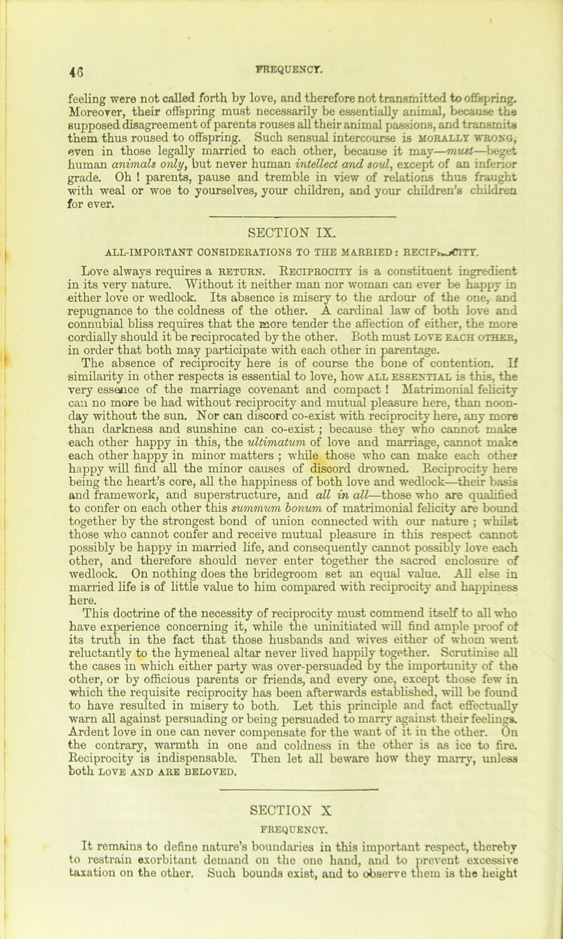 feeling were not called forth by love, and therefore not transmitted to offspring. Moreover, their offspring must necessarily be essentially animal, because the supposed disagreement of parents rouses all their animal passions, and transmits them thus roused to offspring. Such sensual intercourse is morally wrong, even in those legally married to each other, because it may—must—beget human animals only, but never human intellect and soul, except of an inferior grade. Oh ! parents, pause and tremble in view of relations thus fraught with weal or woe to yourselves, your children, and your children’s children for ever. SECTION IX. ALL-IMPORTANT CONSIDERATIONS TO THE MARRIED: RECIPWaCITY. Love always requires a return. Reciprocity is a constituent ingredient in its very nature. Without it neither man nor woman can ever be happy in either love or wedlock. Its absence is misery to the ardour of the one, and repugnance to the coldness of the other. A cardinal law of both love and connubial bliss requires that the more tender the affection of either, the more cordially should it be reciprocated by the other. Both must love each other, in order that both may participate with each other in parentage. The absence of reciprocity here is of course the bone of contention. If similarity in other respects is essential to love, how all essential is this, the very essence of the marriage covenant and compact ! Matrimonial felicity can no more be had without reciprocity and mutual pleasure here, than noon- day without the sun. Nor can discord co-exist with reciprocity here, any more than darkness and sunshine can co-exist; because they who cannot make each other happy in this, the ultimatum of love and marriage, cannot make each other happy in minor matters ; while those who can make each other happy will find all the minor causes of discord drowned. Reciprocity here being the heart’s core, all the happiness of both love and wedlock—their basis and framework, and superstructure, and all in all—those who are qualified to confer on each other tins summum bonum of matrimonial felicity are bound together by the strongest bond of union connected with our nature ; whilst those who cannot confer and receive mutual pleasure in this respect cannot possibly be happy in married life, and consequently cannot possibly love each other, and therefore should never enter together the sacred enclosure of wedlock. On nothing does the bridegroom set an equal value. All else in married life is of little value to him compared with reciprocity and happiness here. This doctrine of the necessity of reciprocity must commend itself to all who have experience concerning it, while the uninitiated will find ample proof of its truth in the fact that those husbands and wives either of whom went reluctantly to the hymeneal altar never lived happily together. Scrutinise all the cases in which either party was over-persuaded by the importunity of the other, or by officious parents or friends, and every one, except those few in which the requisite reciprocity has been afterwards established, will be found to have resulted in misery to both. Let this principle and fact effectually warn all against persuading or being persuaded to marry against their feelings. Ardent love in one can never compensate for the want of it in the other. On the contrary, warmth in one and coldness in the other is as ice to fire. Reciprocity is indispensable. Then let all beware how they marry, unless both LOVE AND ARE BELOVED. SECTION X FREQUENCY. It remains to define nature’s boundaries in this important respect, thereby to restrain exorbitant demand on the one hand, and to prevent excessive taxation on the other. Such bounds exist, and to observe them is the height