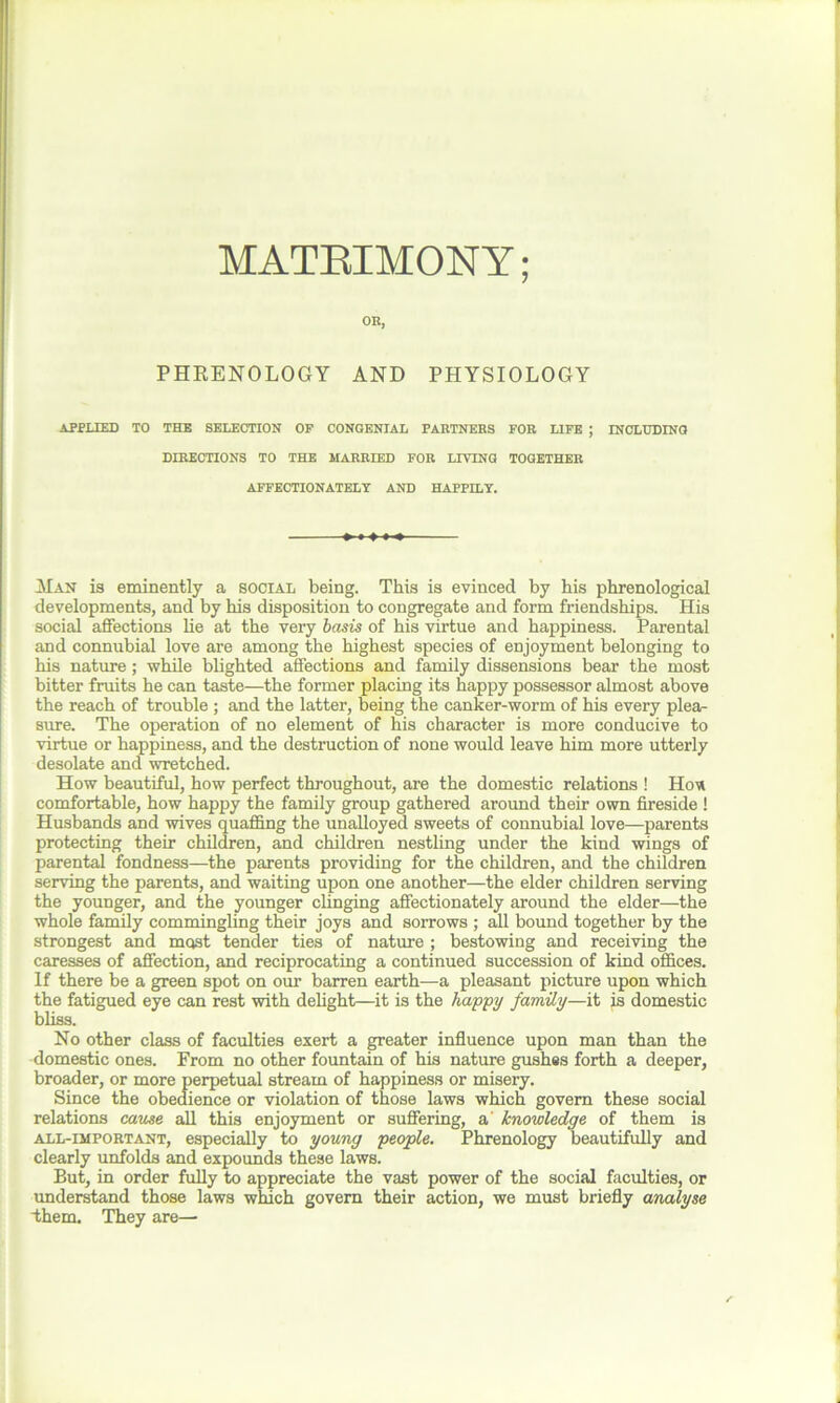 MATRIMONY; OR, PHRENOLOGY AND PHYSIOLOGY APPLIED TO THE SELECTION OP CONGENIAL PARTNERS FOR LIFE ; INCLUDING DIRECTIONS TO THE MARRIED FOR LIVING TOGETHER AFFECTIONATELY AND HAPPILY. Man is eminently a social being. This is evinced by his phrenological developments, and by his disposition to congregate and form friendships. His social affections he at the very basis of his virtue and happiness. Parental and connubial love are among the highest species of enjoyment belonging to his nature; while blighted affections and family dissensions bear the most bitter fruits he can taste—the former placing its happy possessor almost above the reach of trouble ; and the latter, being the canker-worm of his every plea- sure. The operation of no element of his character is more conducive to virtue or happiness, and the destruction of none would leave him more utterly desolate and wretched. How beautiful, how perfect throughout, are the domestic relations ! Hon comfortable, how happy the family group gathered around their own fireside ! Husbands and wives quaffing the unalloyed sweets of connubial love—parents protecting their children, and children nestling under the kind wings of parental fondness—the parents providing for the children, and the children serving the parents, and waiting upon one another—the elder children serving the younger, and the younger clinging affectionately around the elder—the whole family commingling their joys and sorrows ; all bound together by the strongest and most tender ties of nature ; bestowing and receiving the caresses of affection, and reciprocating a continued succession of kind offices. If there be a green spot on our barren earth—a pleasant picture upon which the fatigued eye can rest with delight—it is the happy family—it is domestic bliss. No other class of faculties exert a greater influence upon man than the domestic ones. From no other fountain of his nature gushes forth a deeper, broader, or more perpetual stream of happiness or misery. Since the obedience or violation of those laws which govern these social relations cause all this enjoyment or suffering, a knowledge of them is all-important, especially to young people. Phrenology beautifully and clearly unfolds and expounds these laws. But, in order fully to appreciate the vast power of the social faculties, or understand those laws which govern their action, we must briefly analyse them. They are—