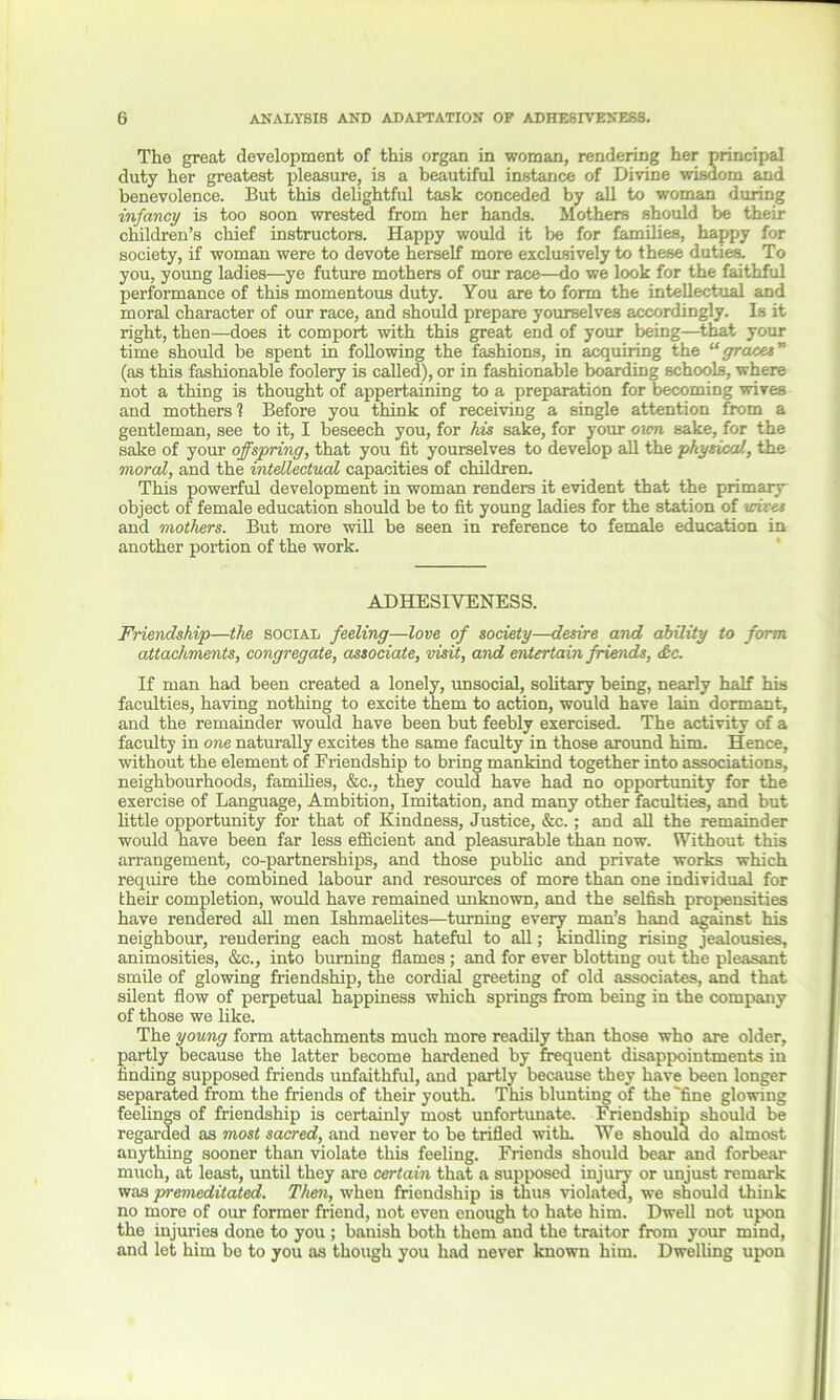The great development of this organ in woman, rendering her principal duty her greatest pleasure, is a beautiful instance of Divine wisdom and benevolence. But this delightful task conceded by all to woman during infancy is too soon wrested from her hands. Mothers should be their children’s chief instructors. Happy would it be for families, happy for society, if woman were to devote herself more exclusively to these duties. To you, young ladies—ye future mothers of our race—do we look for the faithful performance of this momentous duty. You are to form the intellectual and moral character of our race, and should prepare yourselves accordingly. Is it right, then—does it comport with this great end of your being—that your time should be spent in following the fashions, in acquiring the graces” (as this fashionable foolery is called), or in fashionable boarding schools, where not a thing is thought of appertaining to a preparation for becoming wives and mothers 1 Before you think of receiving a single attention from a gentleman, see to it, I beseech you, for his sake, for your own sake, for the sake of your offspring, that you fit yourselves to develop all the physical, the moral, and the intellectual capacities of children. This powerful development in woman renders it evident that the primary object of female education should be to fit young ladies for the station of wives and mothers. But more will be seen in reference to female education in another portion of the work. ADHESIVENESS. Friendship—the social feeling—love of society—desire and ability to form attachments, congregate, associate, visit, and entertain friends, <£c. If man had been created a lonely, unsocial, solitary being, nearly half his faculties, having nothing to excite them to action, would have lain dormant, and the remainder would have been but feebly exercised. The activity of a faculty in one naturally excites the same faculty in those around him. Hence, without the element of Friendship to bring mankind together into associations, neighbourhoods, families, &c., they could have had no opportunity for the exercise of Language, Ambition, Imitation, and many other faculties, and but little opportunity for that of Kindness, Justice, &c.; and all the remainder would have been far less efficient and pleasurable than now. Without this arrangement, co-partnerships, and those public and private works which require the combined labour and resources of more than one individual for their completion, would have remained unknown, and the selfish propensities have rendered all men Ishmaelites—turning every man’s hand against his neighbour, rendering each most hateful to all; kindling rising jealousies, animosities, &c., into burning flames ; and for ever blotting out the pleasant smile of glowing friendship, the cordial greeting of old associates, and that silent flow of perpetual happiness which springs from being in the company of those we like. The young form attachments much more readily than those who are older, partly because the latter become hardened by frequent disappointments in finding supposed friends unfaithful, and partly because they have been longer separated from the friends of their youth. This blunting of the 'fine glowing feelings of friendship is certainly most unfortunate. Friendship should be regarded as most sacred, and never to be trifled with. We should do almost anything sooner than violate this feeling. Friends should bear and forbear much, at least, until they are certain that a supposed injury or unjust remark was premeditated. Than, when friendship is thus violated, we should think no more of our former friend, not even enough to hate him. Dwell not upon the injuries done to you ; banish both them and the traitor from your mind, and let him be to you as though you had never known him. Dwelling upon