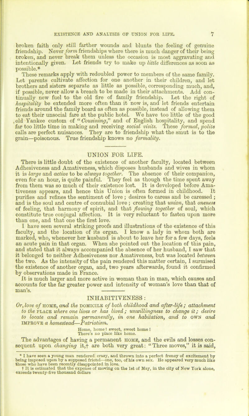 broken faith only still farther wounds and blunts the feeling of genuine friendship. Never form friendships where there is much danger of their being Droken, and never break them unless the occasion is most aggravating and intentionally given. Let friends try to make up little differences as soon as possible.* These remarks apply with redoubled power to members of the same family. Let parents cultivate affection for one another in their children, and let brothers and sisters separate as little as possible, corresponding much, and, if possible, never allow a breach to be made in their attachments. Add con- tinually new fuel to the old fire of family friendship. Let the right of hospitality be extended more often than it now is, and let friends entertain friends around the family board as often as possible, instead of allowing them to eat their unsocial fare at the public hotel. We have too little of the good ,old Yankee custom of “Cousining,” and of English hospitality, and spend far too little time in making and receiving social visits. These formal, polite calls are perfect nuisances. They are to friendship what the smut is to the grain—poisonous. True friendship knows no formality. UNION FOR LIFE. There is little doubt of the existence of another faculty, located between Adhesiveness and Amativeness, which disposes husbands and wives in whom it is large and active to be always together'. The absence of their companion, even for an hour, is quite painful. They feel as though the time spent away from them was so much of their existence lost. It is developed before Ama- tiveness appears, and hence this Union is often formed in childhood. It purifies and refines the sentiment of love; desires to caress and be caressed ; and is the soul and centre of connubial love; creating that union, that oneness of feeling, that harmony of spirit, and that flowing together of soul, which constitute true conjugal affection. It is very reluctant to fasten upon more than one, and that one the first love. I have seen several striking proofs and illustrations of the existence of this faculty, and the location of its organ. I know a lady in whom both are marked, who, whenever her husband is about to leave her for a few days, feels an acute pain in that organ. When she pointed out the location of this pain, and stated that it always accompanied the absence of her husband, I saw that it belonged to neither Adhesiveness nor Amativeness, but was located between the two. As the intensity of the pain rendered this matter certain, I surmised the existence of another organ, and, two years afterwards, found it confirmed by observations made in France. It is much larger and more active in woman than in man, which causes and accounts for the far greater power and intensity of woman’s love than that of man’s. INHABITIVENESS: Or, love o/home, and the domicile of both childhood and after-life ; attachment to the place where one lives or has lived; unwillingness to change it; desire to locate and remain permanently, in one habitation, and to own and improve a homestead—Patriotism. Home, home! sweet, sweet home ! There’s no place like homo. The advantages of having a permanent home, and the evils and losses con- sequent upon changing it,+ are both very great: “ Three moves,” it is said, ’ I have seen a young man rendered crazy, and thrown into a perfect frenzy of excitement by being imposed upon by a supposed friend—one, too, of his own sex. He appeared very much like those who have been recently disappointed in love. t It is estimated that the expense of moving on the 1st of May, in the city of New York alone, exceeds twenty-five thousand dollars