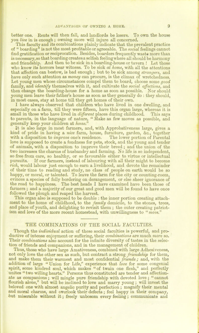 better one. Rents will then fall, and landlords be losers. To own the house you live in is enough ; owning more will injure all concerned. This faculty and its combinations plainly indicate that the prevalent practice of “ boarding” is not the most profitable or agreeable. The social feelings cannot find gratification or reciprocation. Besides, boarders frequently waste more than is necessary, so that boarding creates a selfish feelingwhere all should be harmony and friendship. And then to be sick in a boarding-house or tavern ! Let those who know its horrors bear witness. To be sick at home, with all the attentions that affection can bestow, is bad enough ; but to be sick among strangers, and have only such attention as money can procure, is the climax of wretchedness. Let young men whose circumstances compel them to board, choose some good family, and identify themselves with it, and cultivate the social affections, and then change the boarding-house for a home as soon as possible. Nor should young men leave their father’s house as soon as they generally do : they should, in most cases, stay at home till they get homes of their own. I have always observed that children who have lived in one dwelling, and especially on a farm, till they were fifteen, have this organ large, whereas it is small in those who have lived in different places during childhood. This says to parents, in the language of nature, “ Make as few moves as possible, and generally keep your children at home.” It is also large in most farmers, and, with Approbativeness large, gives a kind of pride in having a nice farm, house, furniture, garden, &c., together with a disposition to improve one’s residence. The lower portion of Parental love is supposed to create a fondness for pets, stock, and the young and tender of animals, with a disposition to improve their breed ; and the union of the two increases the charms of husbandry and farming. No life is so independent, so free from care, so healthy, or so favourable either to virtue or intellectual pursuits. If our farmers, instead of labouring with all their might to become rich, would labour just enough to earn a livelihood, and devote the remainder of their time to reading and study, no class of people on earth would be so happy, or moral, or talented. To leave the farm for the city or counting-room, evinces a species of folly bordering on derangement, or else sheer ignorance of the road to happiness. The best heads I have examined have been those of farmers ; and a majority of our great and good men will be found to have once followed the plough and reaped the harvest. This organ also is supposed to be double : the inner portion creating attach- ment to the home of childhood, to the family domicile, to the stones, trees, and place of youth, and delighting to revisit them ; the outer creating patriot- ism and love of the more recent homestead, with unwillingness to “ move.” THE COMBINATIONS OF THE SOCIAL FACULTIES. Though the individual action of these social faculties is powerful, and pro- ductive of intense enjoyment or suffering, their combinations are much more so. Their combinations also account for the infinite diversity of tastes in the selec- tion of friends and companions, and in the management of children. Thus, those who have large Amativeness, combined with large Adhesiveness, not only love the other sex as such, but contract a strong friendship for them, and make them their warmest and most confidential friends ; and, with the addition of large “ Union for Life,” experience that love for some congenial spirit, some kindred soul, which makes “ of twain one flesh,” and perfectly unites “ two willing hearts.” Persons thus constituted are tender and affection- ate as companions ; will mingle pure friendship with devoted love ; “ cannot flourish alone,” but will be inclined to love and marry young ; will invest the beloved one with almost angelic purity and perfection ; magnify their mental and moral charms, and overlook their defects ; feel happy in their company, but miserable without it; freely unbosom every feeling; communicate and