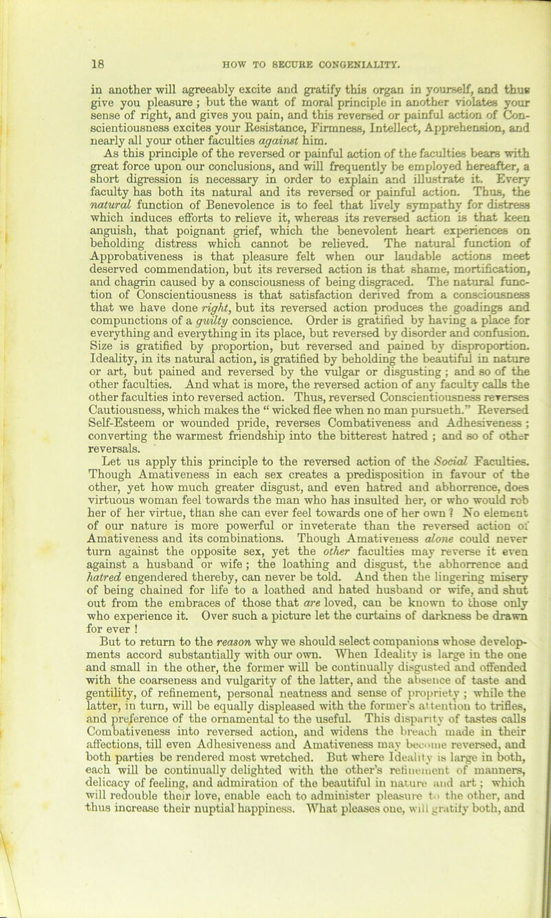 in another will agreeably excite and gratify this organ in yourself, and thus give you pleasure ; but the want of moral principle in another violates your sense of right, and gives you pain, and this reversed or painful action of Con- scientiousness excites your Resistance, Firmness, Intellect, Apprehension, and nearly all your other faculties against him. As this principle of the reversed or painful action of the faculties bears with great force upon our conclusions, and will frequently be employed hereafter, a short digression is necessary in order to explain and illustrate it. Every faculty has both its natural and its reversed or painful action. Thus, the natural function of Benevolence is to feel that lively sympathy for distress which induces efforts to relieve it, whereas its reversed action is that keen anguish, that poignant grief, which the benevolent heart experiences on beholding distress which cannot be relieved. The natural function of Approbativeness is that pleasure felt when our laudable actions meet deserved commendation, but its reversed action is that shame, mortification, and chagrin caused by a consciousness of being disgraced. The natural func- tion of Conscientiousness is that satisfaction derived from a consciousness that we have done right, but its reversed action produces the goadings and compunctions of a guilty conscience. Order is gratified by having a place for everything and everything in its place, but reversed by disorder and confusion. Size is gratified by proportion, but reversed and pained by disproportion. Ideality, in its natural action, is gratified by beholding the beautiful in nature or art, but pained and reversed by the vulgar or disgusting ; and so of the other faculties. And what is more, the reversed action of any faculty calls the other faculties into reversed action. Thus, reversed Conscientiousness reverses Cautiousness, which makes the “ wicked flee when no man pursueth.” Reversed Self-Esteem or wounded pride, reverses Combativeness and Adhesiveness; converting the warmest friendship into the bitterest hatred ; and so of other reversals. Let us apply this principle to the reversed action of the Social. Faculties. Though Amativeness in each sex creates a predisposition in favour of the other, yet how much greater disgust, and even hatred and abhorrence, does virtuous woman feel towards the man who has insulted her, or who would rob her of her virtue, than she can ever feel towards one of her own ? No element of our nature is more powerful or inveterate than the reversed action of Amativeness and its combinations. Though Amativeness alone could never turn against the opposite sex, yet the other faculties may reverse it even against a husband or wife ; the loathing and disgust, the abhorrence and hatred engendered thereby, can never be told. And then the lingering misery of being chained for life to a loathed and hated husband or wife, and shut out from the embraces of those that are loved, can be known to those only who experience it. Over such a picture let the curtains of darkness be drawn for ever ! But to return to the reason why we should select companions whose develop- ments accord substantially with our own. When Ideality is large in the one and small in the other, the former will be continually disgusted and offended with the coarseness and vulgarity of the latter, and the absence of taste and gentility, of refinement, personal neatness and sense of propriety ; while the latter, in turn, will be equally displeased with the former’s attention to trifles, and preference of the ornamental to the useful. This disparity of tastes calls Combativeness into reversed action, and widens the breach made in their affections, till even Adhesiveness and Amativeness may become reversed, and both parties be rendered most wretched. But where Ideality is large in both, each will be continually delighted with the other’s refinement of manners, delicacy of feeling, and admiration of the beautiful in nature and art; which will redouble their love, enable each to administer pleasure t<> the other, and thus increase their nuptial happiness. What pleases one, will gratify both, and