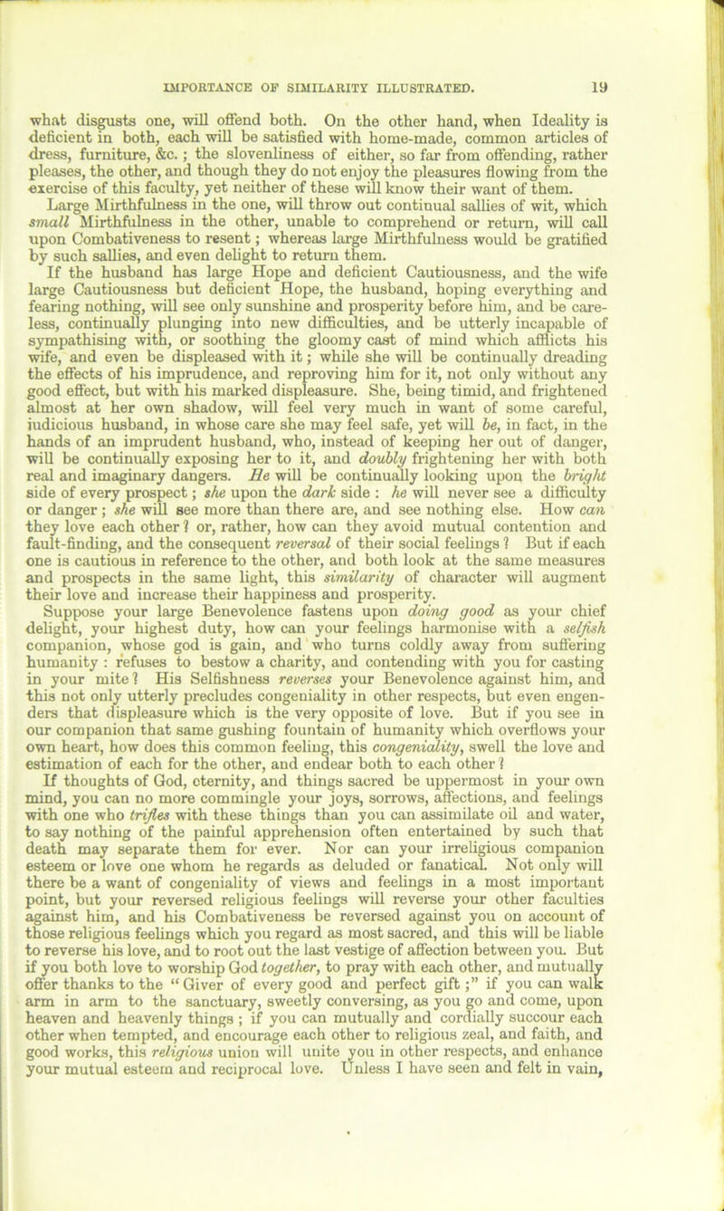 what disgusts one, will ofiend both. On the other hand, when Ideality is deficient in both, each will be satisfied with home-made, common articles of dress, furniture, &c.; the slovenliness of either, so far from offending, rather pleases, the other, and though they do not enjoy the pleasures flowing from the exercise of this faculty, yet neither of these will know their want of them. Large Mirthfulness in the one, will throw out continual sallies of wit, which small Mirthfulness in the other, unable to comprehend or return, will call upon Combativeness to resent; whereas large Mirthfulness would be gratified by such sallies, and even delight to return them. If the husband has large Hope and deficient Cautiousness, and the wife large Cautiousness but deficient Hope, the husband, hoping everything and fearing nothing, will see only sunshine and prosperity before him, and be care- less, continually plunging into new difficulties, and be utterly incapable of sympathising with, or soothing the gloomy cast of mind which afflicts his wife, and even be displeased with it; while she will be continually dreading the effects of his imprudence, and reproving him for it, not only without any good effect, but with his marked displeasure. She, being timid, and frightened almost at her own shadow, will feel very much in want of some careful, judicious husband, in whose care she may feel safe, yet will be, in fact, in the hands of an imprudent husband, who, instead of keeping her out of danger, will be continually exposing her to it, and doubly frightening her with both real and imaginary dangers. Re will he continually looking upon the bright side of every prospect; she upon the dark side : he will never see a difficulty or danger ; she will see more than there are, and see nothing else. How can they love each other ? or, rather, how can they avoid mutual contention and fault-finding, and the consequent reversal of their social feelings ? But if each one is cautious in reference to the other, and both look at the same measures and prospects in the same light, this similarity of character will augment their love and increase their happiness and prosperity. Suppose your large Benevolence fastens upon doing good as your chief delight, your highest duty, how can your feelings harmonise with a selfish companion, whose god is gain, and who turns coldly away from suffering humanity : refuses to bestow a charity, and contending with you for casting in your mite 1 His Selfishness reverses your Benevolence against him, and this not only utterly precludes congeniality in other respects, but even engen- ders that displeasure which is the very opposite of love. But if you see in our companion that same gushing fountain of humanity which overflows your own heart, how does this common feeling, this congeniality, swell the love and estimation of each for the other, and endear both to each other l If thoughts of God, eternity, and things sacred be uppermost in your own mind, you can no more commingle your joys, sorrows, affections, and feelings with one who trifles with these things than you can assimilate oil and water, to say nothing of the painful apprehension often entertained by such that death may separate them for ever. Nor can your irreligious companion esteem or love one whom he regards as deluded or fanatical. Not only will there be a want of congeniality of views and feelings in a most important point, but your reversed religious feelings will reverse your other faculties against him, and his Combativeness be reversed against you on account of those religious feelings which you regard as most sacred, and this will be liable to reverse his love, and to root out the last vestige of affection between you. But if you both love to worship God together, to pray with each other, and mutually offer thanks to the “Giver of every good and perfect giftif you can walk arm in arm to the sanctuary, sweetly conversing, as you go and come, upon heaven and heavenly things ; if you can mutually and cordially succour each other when tempted, and encourage each other to religious zeal, and faith, and good works, this religious union will unite you in other respects, and enhance your mutual esteem and reciprocal love. Unless I have seen and felt in vain,