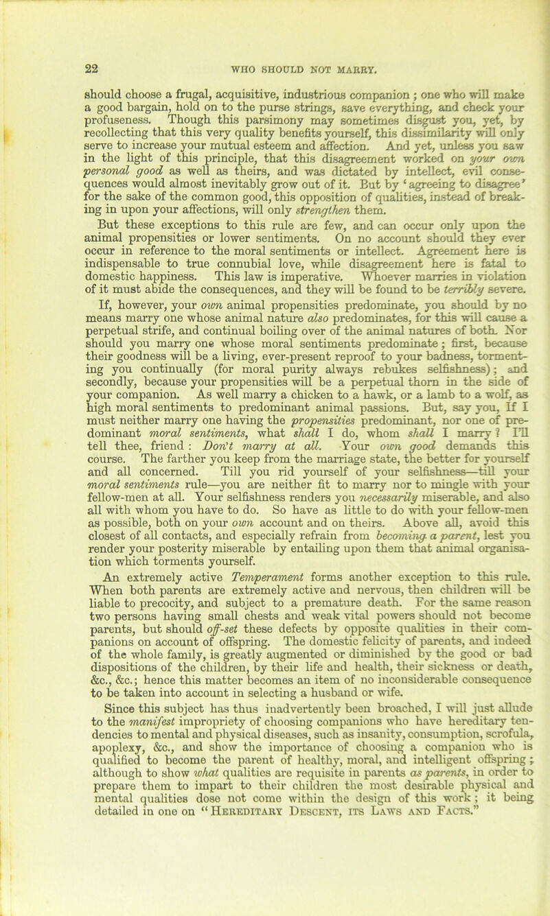 should choose a frugal, acquisitive, industrious companion ; one who will make a good bargain, hold on to the purse strings, save everything, and check your profuseness. Though this parsimony may sometimes disgust you, yet, by recollecting that this very quality benefits yourself, this dissimilarity will only serve to increase your mutual esteem and affection. And yet, unless you saw in the light of this principle, that this disagreement worked on your o'wn personal good as well as theirs, and was dictated by intellect, evil conse- quences would almost inevitably grow out of it. But by ‘ agreeing to disagree’ for the sake of the common good, this opposition of qualities, instead of break- ing in upon your affections, will only strengthen them. But these exceptions to this rule are few, and can occur only upon the animal propensities or lower sentiments. On no account should they ever occur in reference to the moral sentiments or intellect. Agreement here is indispensable to true connubial love, while disagreement here is fatal to domestic happiness. This law is imperative. Whoever marries in violation of it must abide the consequences, and they will be found to be terribly severe. If, however, your own animal propensities predominate, you should by no means marry one whose animal nature also predominates, for this will cause a perpetual strife, and continual boiling over of the animal natures of both. Nor should you marry one whose moral sentiments predominate; first, because their goodness will be a living, ever-present reproof to your badness, torment- ing you continually (for moral purity always rebukes selfishness); and secondly, because your propensities will be a perpetual thorn in the side of your companion. As well marry a chicken to a hawk, or a lamb to a wolf, as high moral sentiments to predominant animal passions. But, say you. If I must neither marry one having the propensities predominant, nor one of pre- dominant moral sentiments, what shall I do, whom shall I marry ? I’ll tell thee, friend : Don’t marry at all. Your own good demands this course. The farther you keep from the marriage state, the better for yourself and all concerned. Till you rid yourself of your selfishness—till your moral sentiments rule—you are neither fit to marry nor to mingle with your fellow-men at all. Your selfishness renders you necessarily miserable, and also all with whom you have to do. So have as little to do with your fellow-men as possible, both on your own account and on theirs. Above all, avoid this closest of all contacts, and especially refrain from becoming a parent, lest you render your posterity miserable by entailing upon them that animal organisa- tion which torments yourself. An extremely active Temperament forms another exception to this rule. When both parents are extremely active and nervous, then children will be liable to precocity, and subject to a premature death. For the same reason two persons having small chests and weak vital powers should not become parents, but should off-set these defects by opposite qualities in their com- panions on account of offspring. The domestic felicity of parents, and indeed of the whole family, is greatly augmented or diminished by the good or bad dispositions of the children, by their life and health, their sickness or death, &c., &c.; hence this matter becomes an item of no inconsiderable consequence to be taken into account in selecting a husband or wife. Since this subject has thus inadvertently been broached, I will just allude to the manifest impropriety of choosing companions who have hereditary ten- dencies to mental and physical diseases, such as insanity, consumption, scrofula, apoplexy, &c., and show the importance of choosing a companion who is qualified to become the parent of healthy, moral, and intelligent offspring; although to show what qualities are requisite in parents as parents, in order to prepare them to impart to their children the most desirable physical and mental qualities dose not come within the design of this work ; it being detailed in one on “ Hereditary Descent, its Laws and Facts.”