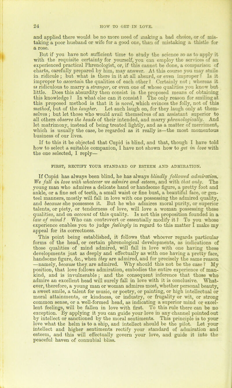 and applied there would be no more need of making a bad choice, or of mis- taking a poor huaband or wife for a good one, than of mistaking a thistle for a rose. But if you have not sufficient time to study the science so as to apply it with the requisite certainty for yourself, you can employ the services of an experienced practical Phrenologist, or, if this cannot be done, a comparison of charts, carefully prepared by him, may answer. At this course you may stnile in ridicule ; but what is there in it at all absurd, or even improper ? Is it improper to ascertain the qualities of each other ? Certainly not; whereas it is ridiculous to marry a stranger, or even one of whose qualities you know but little. Does this absurdity then consist in the proposed means of obtaining this knowledge ? In what else can it consist ? The only reason for smiling at this proposed method is that it is novel, which evinces the folly, not of this method, but of the laugher. Let such laugh on, for they laugh only at them- selves ; but let those who would avail themselves of an assistant superior to all others observe the heads of their intended, and marry phrenologioally. And let matrimony, instead of being treated lightly, and as a matter of merriment, which is usually the case, be regarded as it really is—the most momentous business of our lives. If to this it be objected that Cupid is blind, and that, though I have told how to select a suitable companion, I have not shown how to get in love with the one selected, I reply— FIRST, RECTIFY YOUR STANDARD OF ESTEEM AND ADMIRATION. If Cupid has always been blind, he has always blindly followed admiration. We fall in love with whatever ice admire and esteem, and with that only. The young man who admires a delicate hand or handsome figure, a pretty foot and ankle, or a fine set of teeth, a small waist or fine bust, a beautiful face, or gen- teel manners, mostly will fall in love with one possessing the admired quality, and because she possesses it. But he who admires moral purity, or superior talents, or piety, or tenderness of love, will love a woman possessing these qualities, and on account of this quality. Is not this proposition founded in a law of mind ? Who can controvert or essentially modify it ? To you whose experience enables you to judge feelingly in regard to this matter I make my appeal for its correctness. This point being established, it follows that whoever regards particular forms of the head, or certain phrenological developments, as indications of those qualities of mind admired, will fall in love with one having these developments just as deeply and effectually as with one having a pretty face, handsome figure, &c., when they are admired, and for precisely the same reason —namely, because they are admired. Why should this not be the case ? My position, that love follows admiration, embodies the entire experience of man- kind, and is invulnerable ; and the consequent inference that those who admire an excellent head will surely fall in love with it is conclusive. What- ever, therefore, a young man or woman admires most, whether personal beauty, a sweet smile, a talent for music, or poetry, or painting, or high intellectual or moral attainments, or kindness, or industry, or frugality or wit, or strong common sense, or a well-formed head, as indicating a superior mind or excel- lent feelings, will be fallen in love with first. To this rule there can be no exception. By applying it you can guide your love in any channel pointed out by intellect or sanctioned by the moral sentiments. This principle is to your love what the helm is to a ship, and intellect should be the pilot. Let your intellect and higher sentiments rectify your standard of admiration and esteem, and this will effectually govern your love, and guide it into the peaceful haven of connubial bliss.