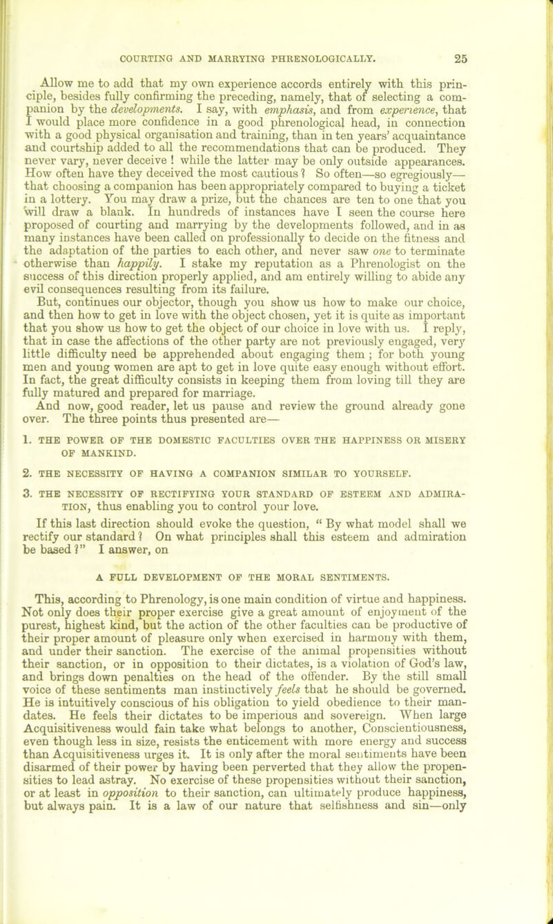 Allow rue to add that my own experience accords entirely with this prin- ciple, besides fully confirming the preceding, namely, that of selecting a com- panion by the developments. I say, with emphasis, and from experience, that I would place more confidence in a good phrenological head, in connection with a good physical organisation and training, than in ten years’ acquaintance and courtship added to all the recommendations that can be produced. They never vary, never deceive ! while the latter may be only outside appearances. How often have they deceived the most cautious ? So often—so egregiously— that choosing a companion has been appropriately compared to buying a ticket in a lottery. You may draw a prize, but the chances are ten to one that you will draw a blank. In hundreds of instances have I seen the course here proposed of courting and marrying by the developments followed, and in as many instances have been called on professionally to decide on the fitness and the adaptation of the parties to each other, and never saw one to terminate otherwise than happily. I stake my reputation as a Phrenologist on the success of this direction properly applied, and am entirely willing to abide any evil consequences resulting from its failure. But, continues our objector, though you show us how to make our choice, and then how to get in love with the object chosen, yet it is quite as important that you show us how to get the object of our choice in love with us. I reply, that in case the affections of the other party are not previously engaged, very little difficulty need be apprehended about engaging them ; for both young men and young women are apt to get in love quite easy enough without effort. In fact, the great difficulty consists in keeping them from loving till they are fully matured and prepared for marriage. And now, good reader, let us pause and review the ground already gone over. The three points thus presented are— 1. THE POWER OF THE DOMESTIC FACULTIES OVER THE HAPPINESS OR MISERY OF MANKIND. 2. THE NECESSITY OF HAVING A COMPANION SIMILAR TO YOURSELF. 3. THE NECESSITY OF RECTIFYING YOUR STANDARD OF ESTEEM AND ADMIRA- TION, thus enabling you to control your love. If this last direction should evoke the question, “ By what model shall we rectify our standard 1 On what principles shall this esteem and admiration be based ?” I answer, on A FULL DEVELOPMENT OF THE MORAL SENTIMENTS. This, according to Phrenology, is one main condition of virtue and happiness. Not only does th.eir proper exercise give a great amount of enjoyment of the purest, highest kind, but the action of the other faculties can be productive of their proper amount of pleasure only when exercised in harmony with them, and under their sanction. The exercise of the animal propensities without their sanction, or in opposition to their dictates, is a violation of God’s law, and brings down penalties on the head of the offender. By the still small voice of these sentiments man instinctively feels that he should be governed. He is intuitively conscious of his obligation to yield obedience to their man- dates. He feels their dictates to be imperious and sovereign. When large Acquisitiveness would fain take what belongs to another, Conscientiousness, even though less in size, resists the enticement with more energy and success than Acquisitiveness urges it. It is only after the moral sentiments have been disarmed of their power by having been perverted that they allow the propen- sities to lead astray. No exercise of these propensities without their sanction, or at least in opposition to their sanction, can ultimately produce happiness, but always pain. It is a law of our nature that selfishness and sin—only