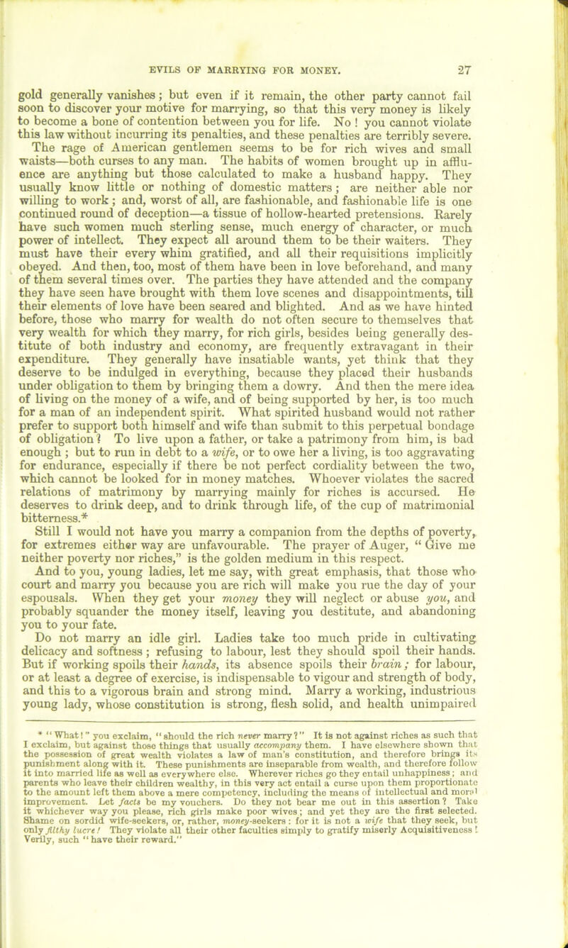 gold generally vanishes; but even if it remain, the other party cannot fail soon to discover your motive for marrying, so that this very money is likely to become a bone of contention between you for life. No ! you cannot violate this law without incurring its penalties, and these penalties are terribly severe. The rage of American gentlemen seems to be for rich wives and small waists—both curses to any man. The habits of women brought up in afflu- ence are anything but those calculated to make a husband happy. They usually know little or nothing of domestic matters; are neither able nor willing to work ; and, worst of all, are fashionable, and fashionable life is one continued round of deception—a tissue of hollow-hearted pretensions. Rarely have such women much sterling sense, much energy of character, or much power of intellect. They expect all around them to be their waiters. They must have their every whim gratified, and all their requisitions implicitly obeyed. And then, too, most of them have been in love beforehand, and many of them several times over. The parties they have attended and the company they have seen have brought with them love scenes and disappointments, till their elements of love have been seared and blighted. And as we have hinted before, those who marry for wealth do not often secure to themselves that very wealth for which they marry, for rich girls, besides being generally des- titute of both industry and economy, are frequently extravagant in their expenditure. They generally have insatiable wants, yet think that they deserve to be indulged in everything, because they placed their husbands under obligation to them by bringing them a dowry. And then the mere idea of living on the money of a wife, and of being supported by her, is too much for a man of an independent spirit. What spirited husband would not rather prefer to support both himself and wife than submit to this perpetual bondage of obligation 1 To live upon a father, or take a patrimony from him, is bad enough ; but to run in debt to a vrife, or to owe her a living, is too aggravating for endurance, especially if there be not perfect cordiality between the two, which cannot be looked for in money matches. Whoever violates the sacred relations of matrimony by marrying mainly for riches is accursed. He deserves to drink deep, and to drink through life, of the cup of matrimonial bitterness .* Still I would not have you marry a companion from the depths of poverty, for extremes either way are unfavourable. The prayer of Auger, “ Give me neither poverty nor riches,” is the golden medium in this respect. And to you, young ladies, let me say, with great emphasis, that those who court and marry you because you are rich will make you rue the day of your espousals. When they get your money they will neglect or abuse you, and probably squander the money itself, leaving you destitute, and abandoning you to your fate. Do not marry an idle girl. Ladies take too much pride in cultivating delicacy and softness ; refusing to labour, lest they should spoil their hands. But if working spoils their hands, its absence spoils their brain; for labour, or at least a degree of exercise, is indispensable to vigour and strength of body, and this to a vigorous brain and strong mind. Marry a working, industrious young lady, whose constitution is strong, flesh solid, and health unimpaired * “ What! you exclaim, “ should the rich never marry? It is not against riches as such that I exclaim, but against those things that usually accompany them. I have elsewhere shown that the possession of great wealth violates a law of man’s constitution, and therefore brings its punishment along with it. These punishments are inseparable from wealth, and therefore follow it into married life as well as everywhere else. Wherever riches go they entail unhappiness; and parents who leave their children wealthy, in this very act entail a curse upon them proportionate to the amount left them above a mere competency, including the means of intellectual and mon>' improvement. Let facts be my vouchers. Do they not bear me out in this assertion ? Take it whichever way you please, rich girls make poor wives; and yet they arc the first selected. Shame on sordid wife-seekers, or, rather, money-seekers : for it Ls not a wife that they seek, but only filthy lucre / They violate all their other faculties simply to gratify miserly Acquisitiveness l Verily, such “have their reward.