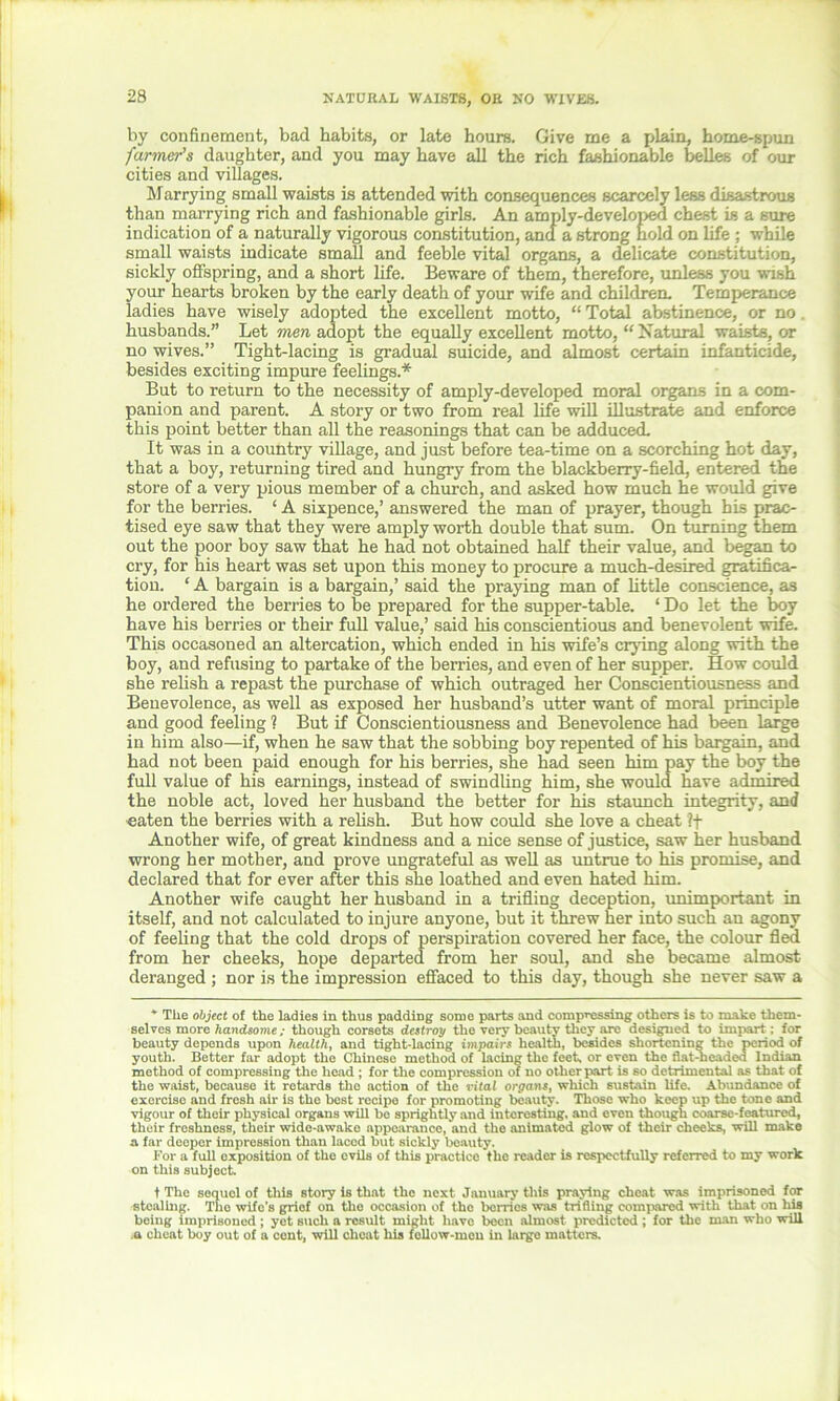 NATURAL WAISTS, OR NO WIVES. by confinement, bad habits, or late hours. Give me a plain, home-spun farmer's daughter, and you may have all the rich fashionable belles of our cities and villages. Marrying small waists is attended with consequences scarcely less disastrous than marrying rich and fashionable girls. An amply-developed chest is a sure indication of a naturally vigorous constitution, and a strong hold on life ; while small waists indicate small and feeble vital organs, a delicate constitution, sickly offspring, and a short life. Beware of them, therefore, unless you wish your hearts broken by the early death of your wife and children. Temperance ladies have wisely adopted the excellent motto, “ Total abstinence, or no. husbands.” Let men adopt the equally excellent motto, “ Natural waists, or no wives.” Tight-lacing is gradual suicide, and almost certain infanticide, besides exciting impure feelings.* But to return to the necessity of amply-developed moral organs in a com- panion and parent. A story or two from real life will illustrate and enforce this point better than all the reasonings that can be adduced. It was in a country village, and just before tea-time on a scorching hot day, that a boy, returning tired and hungry from the blackberry-field, entered the store of a very pious member of a church, and asked how much he would give for the berries. ‘ A sixpence,’ answered the man of prayer, though his prac- tised eye saw that they were amply worth double that sum. On turning them out the poor boy saw that he had not obtained half their value, and began to cry, for his heart was set upon this money to procure a much-desired gratifica- tion. ‘ A bargain is a bargain,’ said the praying man of little conscience, as he ordered the berries to be prepared for the supper-table. ‘ Do let the boy have his berries or their full value,’ said his conscientious and benevolent wife. This occasoned an altercation, which ended in his wife’s crying along with the boy, and refusing to partake of the berries, and even of her supper. How could she relish a repast the purchase of which outraged her Conscientiousness and Benevolence, as well as exposed her husband’s utter want of moral principle and good feeling 1 But if Conscientiousness and Benevolence had been large in him also—if, when he saw that the sobbing boy repented of his bargain, and had not been paid enough for his berries, she had seen him pay the boy the full value of his earnings, instead of swindling him, she would have admired the noble act, loved her husband the better for his staunch integrity, and eaten the berries with a relish. But how could she love a cheat ?f Another wife, of great kindness and a nice sense of justice, saw her husband wrong her mother, and prove ungrateful as well as untrue to his promise, and declared that for ever after this she loathed and even hated him. Another wife caught her husband in a trifling deception, unimportant in itself, and not calculated to injure anyone, but it threw her into such an agony of feeling that the cold drops of perspiration covered her face, the colour fled from her cheeks, hope departed from her soul, and she became almost deranged ; nor is the impression effaced to this day, though she never saw a * Tlie object of the ladies in thus padding some parts and compressing others is to make them- selves more handsome; though corsets destroy the very beauty they are designed to impart; for beauty depends upon health, and tight-lacing impairs health, besides shortening the period of youth. Better far adopt the Chinese method of lacing the feet, or even the flat-neaded Indian method of compressing the head ; for the compression of no other part is so detrimental as that of the waist, because it retards the action of the vital orgayis, which sustain life. Abundance of exercise and fresh air is the best recipe for promoting beauty. Those who keep up the tone and vigour of their physical organs will be sprightly and interesting, and even though coarse-featurcd, their freshness, their wide-awake appearance, and the animated glow of their cheeks, will make a far deeper impression than laced but sickly beauty. For a full exposition of the evils of this practice the reader is respectfully referred to my work on this subject. t The sequel of this story is that the next January this praying cheat was imprisoned for stealing. The wife’s grief on the occasion of the berries was trifling compared with that on liis being imprisoned ; yet such a result might have been almost predicted ; for the man who will .a cheat boy out of a cent, will cheat his fcllow-mcu in large matters.