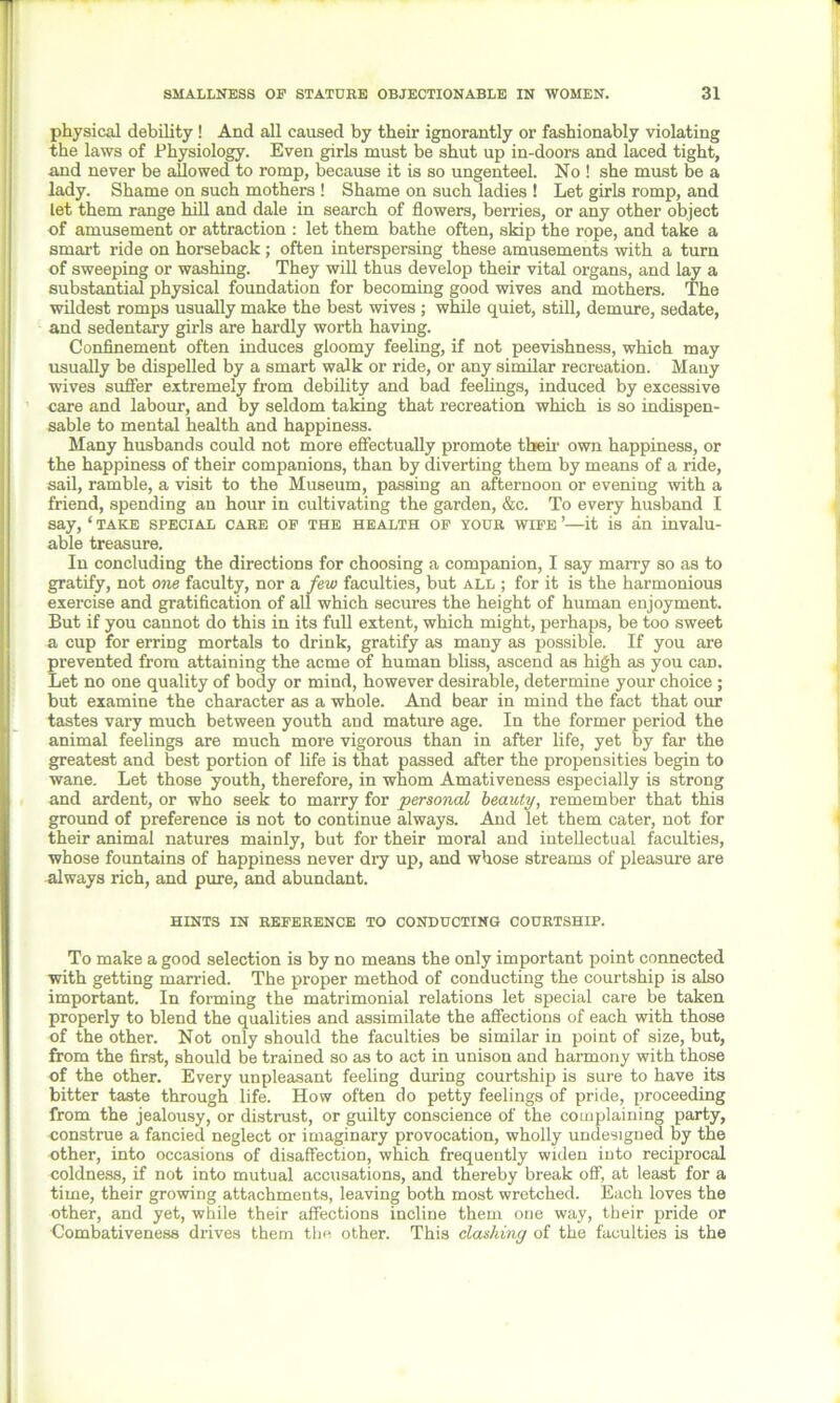 physical debility ! And all caused by their ignorantly or fashionably violating the laws of Physiology. Even girls must be shut up in-doors and laced tight, and never be allowed to romp, because it is so ungenteel. No ! she must be a lady. Shame on such mothers ! Shame on such ladies ! Let girls romp, and let them range hill and dale in search of flowers, berries, or any other object of amusement or attraction : let them bathe often, skip the rope, and take a smart ride on horseback; often interspersing these amusements with a turn of sweeping or washing. They will thus develop their vital organs, and lay a substantial physical foundation for becoming good wives and mothers. The wildest romps usually make the best wives ; while quiet, still, demure, sedate, and sedentary girls are hardly worth having. Confinement often induces gloomy feeling, if not peevishness, which may usually be dispelled by a smart walk or ride, or any similar recreation. Many wives suffer extremely from debility and bad feelings, induced by excessive care and labour, and by seldom taking that recreation which is so indispen- sable to mental health and happiness. Many husbands could not more effectually promote their own happiness, or the happiness of their companions, than by diverting them by means of a ride, sail, ramble, a visit to the Museum, passing an afternoon or evening with a friend, spending an hour in cultivating the garden, &c. To every husband I say, ‘ take special care of the health of your wife ’—it is an invalu- able treasure. In concluding the directions for choosing a companion, I say marry so as to gratify, not one faculty, nor a few faculties, but all ; for it is the harmonious exercise and gratification of all which secures the height of human enjoyment. But if you cannot do this in its full extent, which might, perhaps, be too sweet a cup for erring mortals to drink, gratify as many as possible. If you are prevented from attaining the acme of human bliss, ascend as high as you can. Let no one quality of body or mind, however desirable, determine your choice ; but examine the character as a whole. And bear in mind the fact that our tastes vary much between youth and mature age. In the former period the animal feelings are much more vigorous than in after life, yet by far the greatest and best portion of life is that passed after the propensities begin to wane. Let those youth, therefore, in whom Amativeness especially is strong and ardent, or who seek to marry for personal beauty, remember that this ground of preference is not to continue always. And let them cater, not for their animal natures mainly, but for their moral and intellectual faculties, whose fountains of happiness never dry up, and whose streams of pleasure are always rich, and pure, and abundant. HINTS IN REFERENCE TO CONDUCTING COURTSHIP. To make a good selection is by no means the only important point connected with getting married. The proper method of conducting the courtship is also important. In forming the matrimonial relations let special care be taken properly to blend the qualities and assimilate the affections of each with those of the other. Not only should the faculties be similar in point of size, but, from the first, should be trained so as to act in unison and harmony with those of the other. Every unpleasant feeling during courtship is sure to have its bitter taste through life. How often do petty feelings of pride, proceeding from the jealousy, or distrust, or guilty conscience of the complaining party, construe a fancied neglect or imaginary provocation, wholly undesigned by the other, into occasions of disaffection, which frequently widen into reciprocal coldness, if not into mutual accusations, and thereby break off, at least for a time, their growing attachments, leaving both most wretched. Each loves the other, and yet, while their affections incline them one way, their pride or Combativeness drives them the other. This dashing of the faculties is the