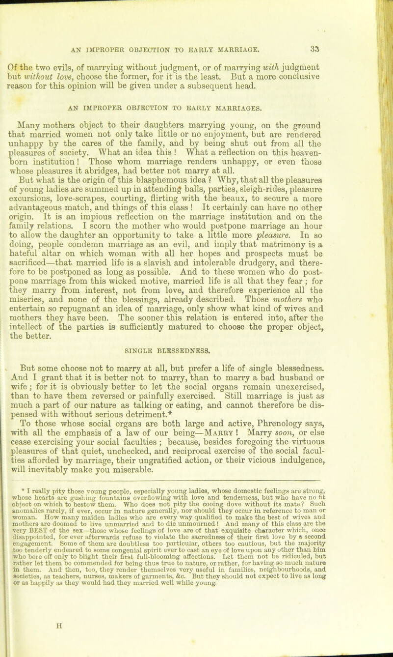 Of the two evils, of marrying without judgment, or of marrying with judgment but without love, choose the former, for it is the least. But a more conclusive reason for this opinion will be given under a subsequent head. AN IMPROPER OBJECTION TO EARLY MARRIAGES. Many mothers object to their daughters marrying young, on the ground that married women not only take little or no enjoyment, but are rendered unhappy by the cares of the family, and by being shut out from all the pleasures of society. What an idea this ! What a reflection on this heaven- born institution! Those whom marriage renders unhappy, or even those whose pleasures it abridges, had better not marry at all. But what is the origin of this blasphemous idea 1 Why, that all the pleasures of young ladies are summed up in attending balls, parties, sleigh-rides, pleasure excursions, love-scrapes, courting, flirting with the beaux, to secure a more advantageous match, and things of this class ! It certainly can have no other origin. It is an impious reflection on the marriage institution and on the family relations. I scorn the mother who would postpone marriage an hour to allow the daughter an opportunity to take a little more pleasure. In so doing, people condemn marriage as an evil, and imply that matrimony is a hateful altar on which woman with all her hopes and prospects must be sacrificed—that married life is a slavish and intolerable drudgery, and there- fore to be postponed as long as possible. And to these women who do post- pone marriage from this wicked motive, married life is all that they fear ; for they marry from interest, not from love, and therefore experience all the miseries, and none of the blessings, already described. Those mothers who entertain so repugnant an idea of marriage, only show what kind of wives and mothers they have been. The sooner this relation is entered into, after the intellect of the parties is sufficiently matured to choose the proper object, the better. SINGLE BLESSEDNESS. But some choose not to marry at all, but prefer a life of single blessedness. And I grant that it is better not to marry, than to marry a bad husband or wife; for it is obviously better to let the social organs remain unexercised, than to have them reversed or painfully exercised. Still marriage is just as much a part of our nature as talking or eating, and cannot therefore be dis- pensed with without serious detriment.* To those whose social organs are both large and active, Phrenology says, with all the emphasis of a law of our being—Marry ! Marry soon, or else cease exercising your social faculties ; because, besides foregoing the virtuous pleasures of that quiet, unchecked, and reciprocal exercise of the social facul- ties afforded by marriage, their ungratified action, or their vicious indulgence, will inevitably make you miserable. * I really pity those young people, especially young ladies, whose domestic feelings are strong, whose hearts are gushing fountains overflowing with love and tenderness, but who have no fit object on which to bestow them. Who does not pity the cooing dove without its mate ? Such anomalies rarely, if ever, occur in nature generally, nor should they occur in reference to man or woman. How many maidon ladies who are every way qualified to make the best of wives and mothers are doomed to live unmarried and to die unmoumed ! And many of this class are the very BEST of the sex—those whose feelings of love are of that exquisite character which, once disappointed, for ever afterwards refuse to violate the sacredness of their first love by a second engagement. Some of them are doubtless too particular, others too cautious, but the majority too tenderly endeared to some congenial spirit ever to cast an eye of love upon any other than him who bore off only to blight their first full-blooming affections. Let them not be ridiculed, but rather let them be commended for being thus true to nature, or rather, for having so much nature in them. And then, too, they render themselves vory useful in families, neighbourhoods, and societies, as teachers, nurses, makers of garments, <bc. But they should not expect to live as long or as happily as they would had they married well while young. H