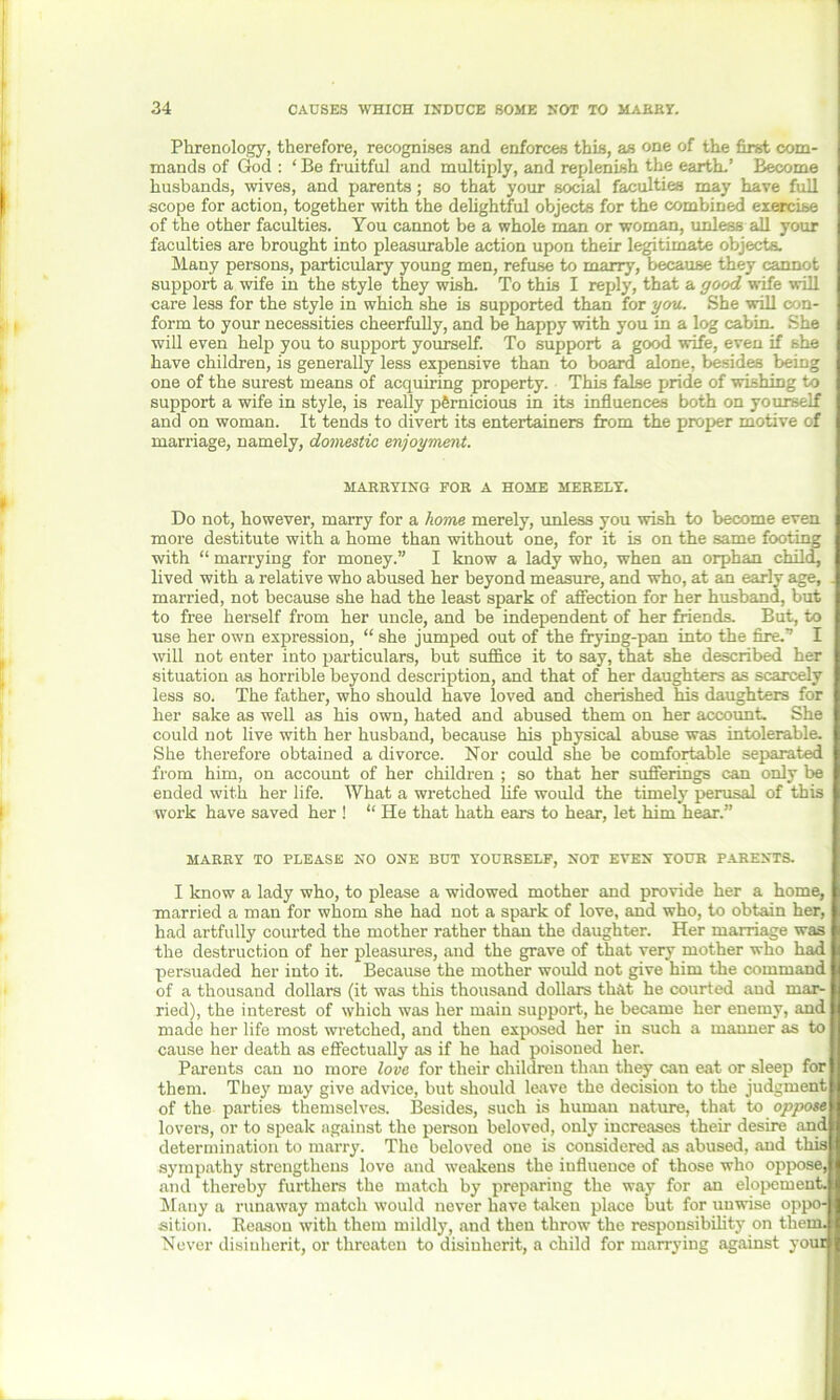 Phrenology, therefore, recognises and enforces this, as one of the first com- mands of God : ‘ Be fruitful and multiply, and replenish the earth-’ Become husbands, wives, and parents; so that your social faculties may have full scope for action, together with the dehghtful objects for the combined exercise of the other faculties. You cannot be a whole man or woman, unless all your faculties are brought into pleasurable action upon their legitimate objects. Many persons, particulary young men, refuse to marry, because they cannot support a wife in the style they wish. To this I reply, that a good wife will care less for the style in which she is supported than for you. She will con- form to your necessities cheerfully, and be happy with you in a log cabin. She will even help you to support yourself. To support a good wife, even if she have children, is generally less expensive than to board alone, besides being one of the surest means of acquiring property. This false pride of wishing to support a wife in style, is really pernicious in its influences both on yourself and on woman. It tends to divert its entertainers from the proper motive of marriage, namely, domestic enjoyment. MARRYING FOR A HOME MERELY. Do not, however, marry for a home merely, unless you wish to become even more destitute with a home than without one, for it is on the same footing with “ marrying for money.” I know a lady who, when an orphan child, lived with a relative who abused her beyond measure, and who, at an early age, . married, not because she had the least spark of affection for her husband, but to free herself from her uncle, and be independent of her friends. But, to use her own expression, “ she jumped out of the frying-pan into the fire.” I will not enter into particulars, but suffice it to say, that she described her situation as horrible beyond description, and that of her daughters as scarcely less so. The father, who should have loved and cherished his daughters for her sake as well as his own, hated and abused them on her account. She could not live with her husband, because his physical abuse was intolerable. She therefore obtained a divorce. Nor could she be comfortable separated from him, on account of her children ; so that her sufferings can only be ended with her life. AVhat a wretched life would the timely perusal of this work have saved her ! “ He that hath ears to hear, let him hear.” MARRY TO PLEASE NO ONE BUT YOURSELF, NOT EVEN YOUR PARENTS. I know a lady who, to please a widowed mother and provide her a home, married a man for whom she had not a spark of love, and who, to obtain her, had artfully courted the mother rather than the daughter. Her marriage was the destruction of her pleasures, and the grave of that very mother who had persuaded her into it. Because the mother would not give him the command of a thousand dollars (it was this thousand dollars that he courted and mar- ried), the interest of which was her main support, he became her enemy, and made her life most wretched, and then exposed her in such a manner as to cause her death as effectually as if he had poisoned her. Parents can no more love for their children than they can eat or sleep for them. They may give advice, but should leave the decision to the judgment of the parties themselves. Besides, such is human nature, that to oppose lovers, or to speak against the person beloved, only increases their desire and determination to marry. The beloved one is considered as abused, and this sympathy strengthens love and weakens the influence of those who oppose, and thereby furthers the match by preparing the way for an elopement. Many a runaway match would never have taken place but for unwise oppo- sition. Reason with them mildly, and then throw the responsibility on them. Never disinherit, or threaten to disinherit, a child for marrying against your