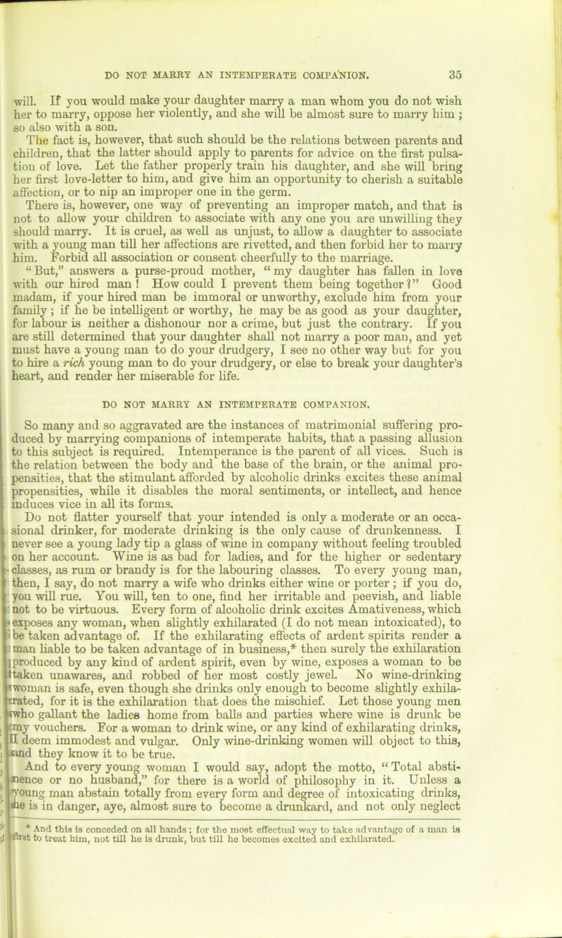 will. If you would make your daughter marry a man whom you do not wish her to many, oppose her violently, and she will be almost sure to marry him ; so also with a son. The fact is, however, that such should be the relations between parents and children, that the latter should apply to parents for advice on the first pulsa- tion of love. Let the father properly train his daughter, and she will bring her first love-letter to him, and give him an opportunity to cherish a suitable affection, or to nip an improper one in the germ. There is, however, one way of preventing an improper match, and that is not to allow your children to associate with any one you are unwilling they should marry. It is cruel, as well as unjust, to allow a daughter to associate with a young man till her affections are rivetted, and then forbid her to marry him. Forbid all association or consent cheerfully to the marriage. “ But,” answers a purse-proud mother, “ my daughter has fallen in love with our hired man ! How could I prevent them being together 1 ” Good madam, if your hired man be immoral or unworthy, exclude him from your family ; if he be intelligent or worthy, he may be as good as your daughter, for la bom- is neither a dishonour nor a crime, but just the contrary. If you are still determined that your daughter shall not marry a poor man, and yet must have a young man to do your drudgery, I see no other way but for you to hire a rich young man to do your drudgery, or else to break your daughter’s heart, and render her miserable for life. DO NOT MARRY AN INTEMPERATE COMPANION. So many and so aggravated are the instances of matrimonial suffering pro- duced by marrying companions of intemperate habits, that a passing allusion to this subject is required. Intemperance is the parent of all vices. Such is the relation between the body and the base of the brain, or the animal pro- pensities, that the stimulant afforded by alcoholic drinks excites these animal propensities, while it disables the moral sentiments, or intellect, and hence induces vice in all its forms. Do not flatter yourself that your intended is only a moderate or an occa- sional drinker, for moderate drinking is the only cause of drunkenness. I never see a young lady tip a glass of wine in company without feeling troubled on her account. Wine is as bad for ladies, and for the higher or sedentary • classes, as rum or brandy is for the labouring classes. To every young man, then, I say, do not marry a wife who drinks either wine or porter ; if you do, you will rue. You will, ten to one, find her irritable and peevish, and liable : not to be virtuous. Every form of alcoholic drink excites Amativeness, which «exposes any woman, when slightly exhilarated (I do not mean intoxicated), to t be taken advantage of. If the exhilarating effects of ardent spirits render a a man liable to be taken advantage of in business,* then surely the exhilaration I produced by any kind of ardent spirit, even by wine, exposes a woman to be Itaken unawares, and robbed of her most costly jewel. No wine-drinking 'woman is safe, even though she drinks only enough to become slightly exhila- trated, for it is the exhilaration that does the mischief. Let those young men «who gallant the ladies home from balls and parties where wine is drunk be :my vouchers. For a woman to drink wine, or any kind of exhilarating chinks, | H deem immodest and vulgar. Only wine-drinking women will object to this, end they know it to be true. And to every young woman I would say, adopt the motto, “ Total absti- ' nence or no husband,” for there is a world of philosophy in it. Unless a Coung man abstain totally from every form and degree of intoxicating drinks, e is in danger, aye, almost sure to become a drunkard, and not only neglect ^ * And this is conceded on all hands; for the most effectual way to take advantage of a man is (1! “*t to treat him, not till he is drunk, but till he becomes excited and exhilarated.