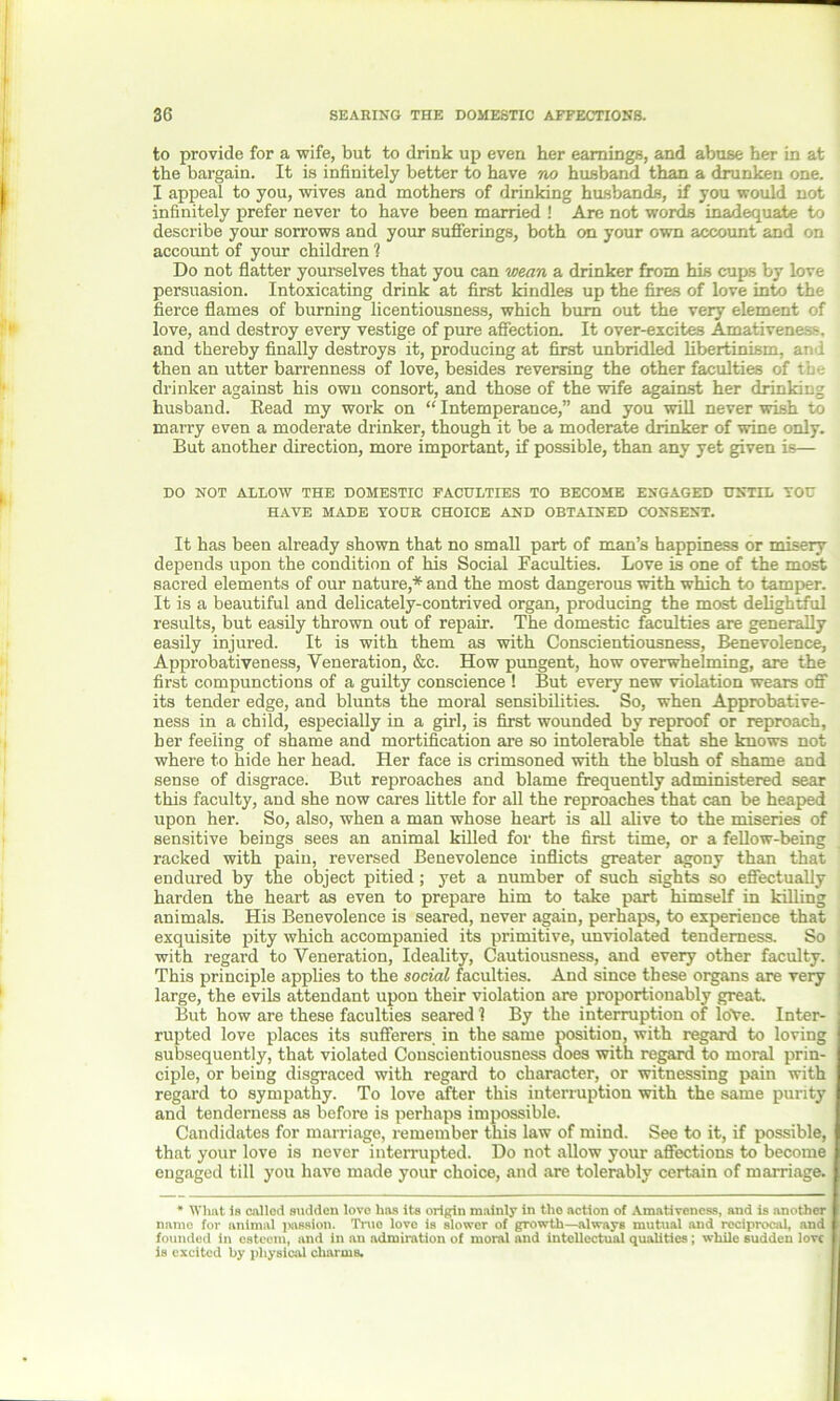 to provide for a wife, but to drink up even her earnings, and abuse her in at the bargain. It is infinitely better to have no husband than a drunken one. I appeal to you, wives and mothers of drinking husbands, if you would not infinitely prefer never to have been married ! Are not words inadequate to describe your sorrows and your sufferings, both on your own account and on account of your children 1 Do not flatter yourselves that you can wean a drinker from his cups by love persuasion. Intoxicating drink at first kindles up the fires of love into the fierce flames of burning licentiousness, which burn out the very element of love, and destroy every vestige of pure affection. It over-excites Amativenes-. and thereby finally destroys it, producing at first unbridled libertinism, arid then an utter barrenness of love, besides reversing the other faculties of the drinker against his owu consort, and those of the wife against her drinking husband. Read my work on “ Intemperance,” and you will never wish to marry even a moderate drinker, though it be a moderate drinker of wine only. But another direction, more important, if possible, than any yet given is— DO NOT ALLOW THE DOMESTIC FACULTIES TO BECOME ENGAGED UNTIL YOU HAVE MADE YOUR CHOICE AND OBTAINED CONSENT. It has been already shown that no small part of man’s happiness or misery depends upon the condition of his Social Faculties. Love is one of the most sacred elements of our nature,* and the most dangerous with which to tamper. It is a beautiful and delicately-contrived organ, producing the most delightful results, but easily thrown out of repair. The domestic faculties are generally easily injured. It is with them as with Conscientiousness, Benevolence, Approbativeness, Veneration, &c. How pungent, how overwhelming, are the first compunctions of a guilty conscience ! But every new violation wears off its tender edge, and blunts the moral sensibilities. So, when Approbative- ness in a child, especially in a girl, is first wounded by reproof or reproach, her feeling of shame and mortification are so intolerable that she knows not where to hide her head. Her face is crimsoned with the blush of shame and sense of disgrace. But reproaches and blame frequently administered sear this faculty, and she now cares little for all the reproaches that can be heaped upon her. So, also, when a man whose heart is all alive to the miseries of sensitive beings sees an animal killed for the first time, or a fellow-being racked with pain, reversed Benevolence inflicts greater agony than that endured by the object pitied; yet a number of such sights so effectually harden the heart as even to prepare him to take part himself in killing animals. His Benevolence is seared, never again, perhaps, to experience that exquisite pity which accompanied its primitive, unviolated tenderness. So with regard to Veneration, Ideality, Cautiousness, and every other faculty. This principle applies to the social faculties. And since these organs are very large, the evils attendant upon their violation are proportionably great. But how are these faculties seared 1 By the interruption of loVe. Inter- rupted love places its sufferers in the same position, with regard to loving subsequently, that violated Conscientiousness does with regard to moral prin- ciple, or being disgraced with regard to character, or witnessing pain with regard to sympathy. To love after this interruption with the same purity and tenderness as before is perhaps impossible. Candidates for marriage, remember this law of mind. See to it, if possible, that your love is never interrupted. Do not allow your affections to become engaged till you have made your choice, and are tolerably certain of marriage. * What is called sudden love has its origin mainly in the action of Amativeness, and is another name for animal passion. True love is slower of growth—always mutual and reciprocal, and founded in esteem, and in an admiration of moral and intellectual qualities; while sudden love is excited by physical charms.