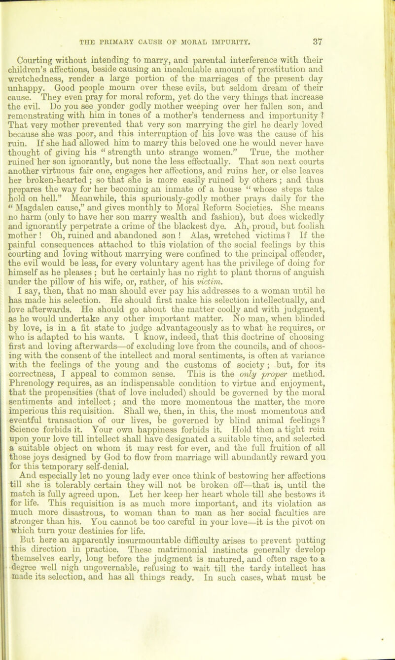 Courting without intending to marry, and parental interference with their children’s affections, heside causing an incalculable amount of prostitution and wretchedness, render a large portion of the marriages of the present day unhappy. Good people mourn over these evils, but seldom dream of their cause. They even pray for moral reform, yet do the very things that increase the evil. Do you see yonder godly mother weeping over her fallen son, and remonstrating with him in tones of a mother’s tenderness and importunity ? That very mother prevented that very son marrying the girl he dearly loved because she was poor, and this interruption of his love was the cause of his ruin. If she had allowed him to marry this beloved one he would never have thought of giving his “strength unto strange women.” True, the mother ruined her son ignorantly, but none the less effectually. That son next courts another virtuous fair one, engages her affections, and ruins her, or else leaves her broken-hearted ; so that she is more easily ruined by others ; and thus prepares the way for her becoming an inmate of a house “ whose steps take hold on hell.” Meanwhile, this spuriously-godly mother prays daily for the “ Magdalen cause,” and gives monthly to Moral Reform Societies. She means no harm (only to have her son marry wealth and fashion), but does wickedly and ignorantly perpetrate a crime of the blackest dye. Ah,'proud, but foolish mother ! Oh, ruined and abandoned son ! Alas, wretched victims 1 If the painful consequences attached to this violation of the social feelings by this courting and loving without marrying were confined to the principal offender, the evil would be less, for every voluntary agent has the privilege of doing for himself as he pleases ; but he certainly has no right to plant thorns of anguish under the pillow of his wife, or, rather, of his victim. I say, then, that no man should ever pay his addresses to a woman until he has made his selection. He should first make his selection intellectually, and love afterwards. He should go about the matter coolly and with judgment, as he would undertake any other important matter. No man, when blinded by love, is in a fit state to judge advantageously as to what he requires, or who is adapted to his wants. I know, indeed, that this doctrine of choosing first and loving afterwards—of excluding love from the councils, and of choos- ing with the consent of the intellect and moral sentiments, is often at variance with the feelings of the young and the customs of society; but, for its correctness, I appeal to common sense. This is the only proper method. Phrenology requires, as an indispensable condition to virtue and enjoyment, that the propensities (that of love included) should be governed by the moral sentiments and intellect; and the more momentous the matter, the more imperious this requisition. Shall we, then, in this, the most momentous and eventful transaction of our lives, be governed by blind animal feelings? Science forbids it. Your own happiness forbids it. Hold then a tight rein upon your love till intellect shall have designated a suitable time, and selected a suitable object on whom it may rest for ever, and the full fruition of all those joys designed by God to flow from marriage will abundantly reward you for this temporary self-denial. And especially let no young lady ever once think of bestowing her affections till she is tolerably certain they will not be broken off—that is, until the match is fully agreed upon. Let her keep her heart whole till she bestows it for life. This requisition is as much more important, and its violation as much more disastrous, to woman than to man as her social faculties are stronger than his. You cannot be too careful in your love—it is the pivot on which turn your destinies for life. But here an apparently insurmountable difficulty arises to prevent putting this direction in practice. These matrimonial instincts generally develop themselves early, long before the judgment is matured, and often rage to a degree well nigh ungovernable, refusing to wait till the tardy intellect has made its selection, and has all things ready. In such cases, what must be