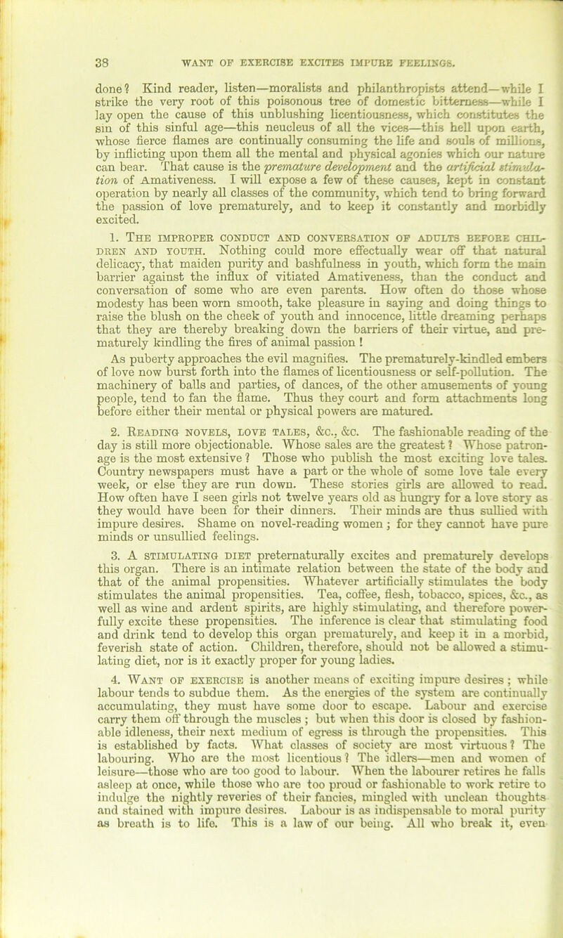 done? Kind reader, listen—moralists and philanthropists attend—while I strike the very root of this poisonous tree of domestic bitterness—while I lay open the cause of this unblushing licentiousness, which constitutes the sin of this sinful age—this neucleus of all the vices—this hell upon earth, whose fierce flames are continually consuming the life and souls of millions, by inflicting upon them all the mental and physical agonies which our nature can bear. That cause is the premature development and the artificial ttimvXar- tion of Amativeness. I will expose a few of these causes, kept in constant operation by nearly all classes of the community, which tend to bring forward the passion of love prematurely, and to keep it constantly and morbidly excited. 1. The IMPROPER CONDUCT AND CONVERSATION OF ADULTS EEFORE CHIL- DREN and youth. Nothing could more effectually wear off that natural delicacy, that maiden purity and bashfulness in youth, which form the main barrier against the influx of vitiated Amativeness, than the conduct and conversation of some who are even parents. How often do those whose modesty has been worn smooth, take pleasure in saying and doing things to raise the blush on the cheek of youth and innocence, little dreaming perhaps that they are thereby breaking down the barriers of their virtue, and pre- maturely kindling the fires of animal passion ! As puberty approaches the evil magnifies. The prematurely-kindled embers of love now burst forth into the flames of licentiousness or self-pollution. The machinery of balls and parties, of dances, of the other amusements of young people, tend to fan the flame. Thus they court and form attachments long before either their mental or physical powers are matured. 2. Reading novels, love tales, &c., &c. The fashionable reading of the day is still more objectionable. Whose sales are the greatest ? Whose patron- age is the most extensive ? Those who publish the most exciting love tales. Country newspapers must have a part or the whole of some love tale every week, or else they are run down. These stories girls are allowed to read. How often have I seen girls not twelve years old as hungry for a love story as they would have been for their dinners. Their minds are thus sullied with impure desires. Shame on novel-reading women ; for they cannot have pure minds or unsullied feelings. 3. A stimulating diet preternaturally excites and prematurely develops this organ. There is an intimate relation between the state of the body and that of the animal propensities. Whatever artificially stimulates the body stimulates the animal propensities. Tea, coffee, flesh, tobacco, spices, &c., as well as wine and ardent spirits, are highly stimulating, and therefore power- fully excite these propensities. The inference is clear that stimulating food and drink tend to develop this organ prematurely, and keep it in a morbid, feverish state of action. Children, therefore, should not be allowed a stimu- lating diet, nor is it exactly proper for young ladies. 4. Want of exercise is another means of exciting impure desires ; while labour tends to subdue them. As the energies of the system are continually accumulating, they must have some door to escape. Labour and exercise carry them off through the muscles ; but when this door is closed by fashion- able idleness, their next medium of egress is through the propensities. This is established by facts. What classes of society are most virtuous? The labouring. Who are the most licentious ? The idlers—men and women of leisure—those who are too good to labour. When the labourer retires he falls asleep at once, while those who are too proud or fashionable to work retire to indulge the nightly reveries of their fancies, mingled with unclean thoughts and stained with impure desires. Labour is as indispensable to moral purity as breath is to life. This is a law of our being. All who break it, even