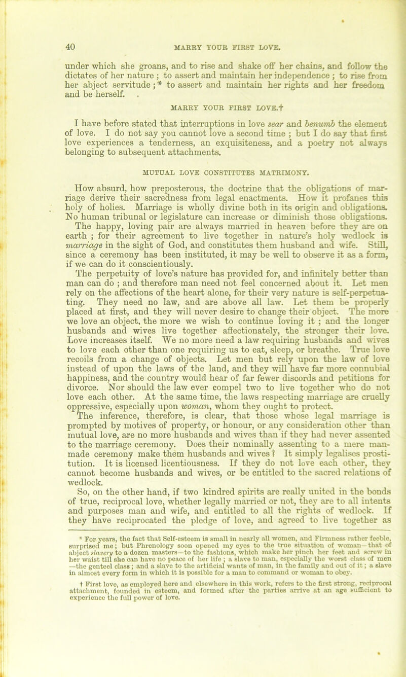 under which she groans, and to rise and shake off her chains, and follow the dictates of her nature ; to assert and maintain her independence ; to rise from her abject servitude; * to assert and maintain her rights and her freedom and be herself. MARRY YOUR FIRST LOVE.+ I have before stated that interruptions in love sear and benumb the element of love. I do not say you cannot love a second time ; but I do say that first love experiences a tenderness, an exquisiteness, and a poetry not always belonging to subsequent attachments. MUTUAL LOVE CONSTITUTES MATRIMONY. How absurd, how preposterous, the doctrine that the obligations of mar- riage derive their sacredness from legal enactments. How it profanes this holy of holies. Marriage is wholly divine both in its origin and obligations. No human tribunal or legislature can increase or diminish those obligations. The happy, loving pair are always married in heaven before they are on earth ; for their agreement to live together in nature’s holy wedlock is marriage in the sight of God, and constitutes them husband and wife. Still, since a ceremony has been instituted, it may be well to observe it as a form, if we can do it conscientiously. The perpetuity of love’s nature has provided for, and infinitely better than man can do ; and therefore man need not feel concerned about it. Let men rely on the affections of the heart alone, for their very nature is self-perpetua- ting. They need no law, and are above all law. Let them be properly placed at first, and they will never desire to change their object. The more we love an object, the more we wish to continue loving it ; and the longer husbands and wives live together affectionately, the stronger their love. Love increases itself. We no more need a law requiring husbands and wives to love each other than one requiring us to eat, sleep, or breathe. True love recoils from a change of objects. Let men but rely upon the law of love instead of upon the laws of the land, and they will have far more connubial happiness, and the country would hear of far fewer discords and petitions for divorce. Nor should the law ever compel two to live together who do not love each other. At the same time, the laws respecting marriage are cruelly oppressive, especially upon woman, whom they ought to protect. The inference, therefore, is clear, that those whose legal marriage is prompted by motives of property, or honour, or any consideration other than mutual love, are no more husbands and wives than if they had never assented to the marriage ceremony. Does their nominally assenting to a mere man- made ceremony make them husbands and wives ? It simply legalises prosti- tution. It is licensed licentiousness. If they do not love each other, they cannot become husbands and wives, or be entitled to the sacred relations of wedlock. So, on the other hand, if two kindred spirits are really united in the bonds of true, reciprocal love, whether legally married or not, they are to all intents and purposes man and wife, and entitled to all the rights of wedlock. If they have reciprocated the pledge of love, and agreed to live together as * For years, the fact that Self-esteem is smaU in nearly all women, and Firmness rather feeble, surprised me; but Phrenology soon opened my eyes to the true situation of woman—that of abject slavery to a dozon masters—to the fashions, which make her pinch her feet and screw in licr waist till she can have no peace of hor life ; a slave to man, especially the worst class of men —the gonteel class; and a slave to the artificial wants of man, in the family and out of it; a slave in almost every form in which it is possible for a man to command or woman to obey. t First lovo, as employed here and elsewhere in this work, refers to the first strong, reciprocal attachment, founded in esteem, and formed after the parties arrive at an age sufficient to experience the full power of love.