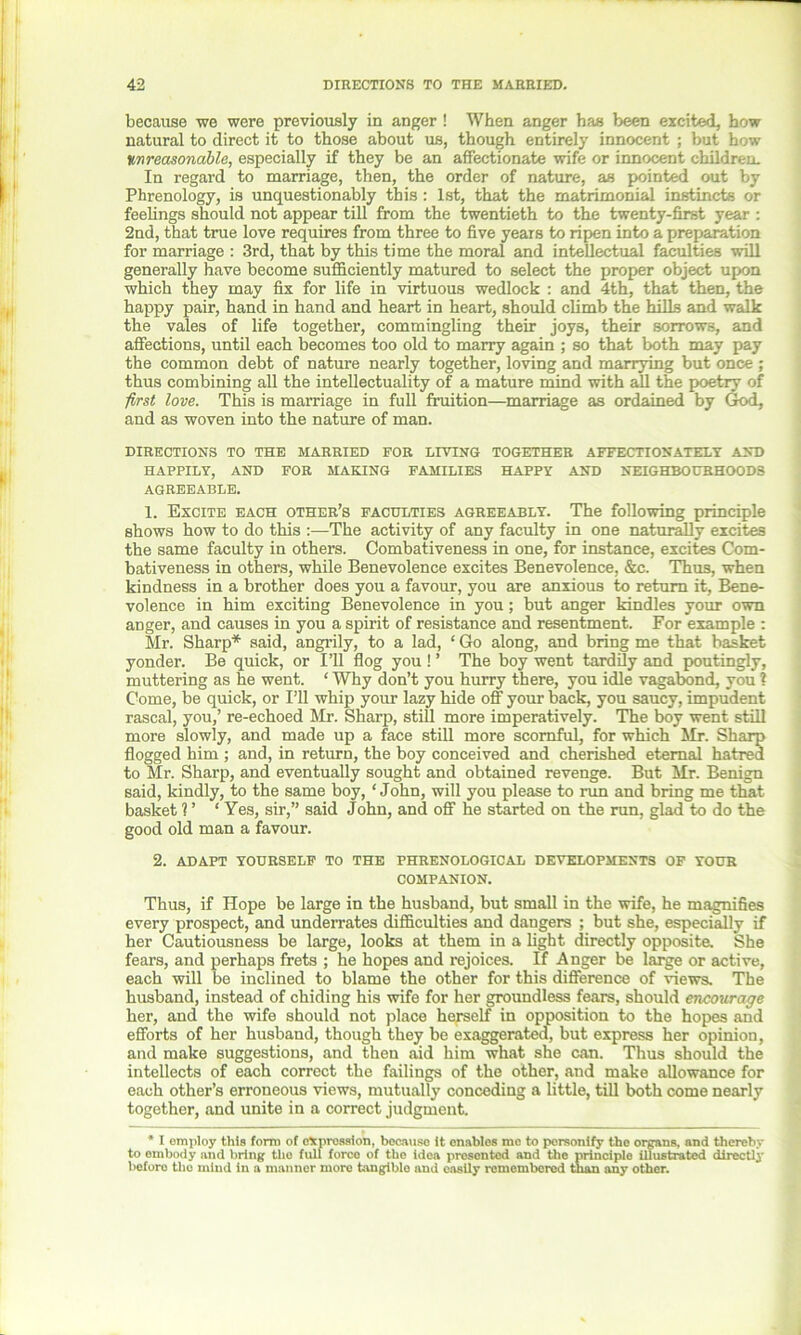 because we were previously in anger ! When anger has been excited, how natural to direct it to those about us, though entirely innocent ; but how ton reasonable, especially if they be an affectionate wife or innocent children. In regard to marriage, then, the order of nature, as pointed out by Phrenology, is unquestionably this: 1st, that the matrimonial instincts or feelings should not appear till from the twentieth to the twenty-first year : 2nd, that true love requires from three to five years to ripen into a preparation for marriage : 3rd, that by this time the moral and intellectual faculties will generally have become sufficiently matured to select the proper object upon which they may fix for life in virtuous wedlock : and 4th, that then, the happy pair, hand in hand and heart in heart, should climb the hills and walk the vales of life together, commingling their joys, their sorrows, and affections, until each becomes too old to marry again ; so that both may pay the common debt of nature nearly together, loving and marrying but once ; thus combining all the intellectuality of a mature mind with all the poetry of first love. This is marriage in full fruition—marriage as ordained by God, and as woven into the nature of man. DIRECTIONS TO THE MARRIED FOR LIVING TOGETHER AFFECTIONATELY AND HAPPILY, AND FOR MAKING FAMILIES HAPPY AND NEIGHBOURHOODS AGREEABLE. 1. Excite each other’s faculties agreeably. The following principle shows how to do this :—The activity of any faculty in one naturally excites the same faculty in others. Combativeness in one, for instance, excites Com- bativeness in others, while Benevolence excites Benevolence, &c. Thus, when kindness in a brother does you a favour, you are anxious to return it, Bene- volence in him exciting Benevolence in you; but anger kindles your own aDger, and causes in you a spirit of resistance and resentment. For example : Mr. Sharp* said, angrily, to a lad, ‘ Go along, and bring me that basket yonder. Be quick, or I’ll flog you ! ’ The boy went tardily and poutingly, muttering as he went. ‘ Why don’t you hurry there, you idle vagabond, you 1 Come, be quick, or I’ll whip your lazy hide off your back, you saucy, impudent rascal, you,’ re-echoed Mr. Sharp, still more imperatively. The boy went still more slowly, and made up a face still more scornful, for which Mr. Sharp flogged him ; and, in return, the boy conceived and cherished eternal hatred to Mr. Sharp, and eventually sought and obtained revenge. But Mr. Benign said, kindly, to the same boy, ‘John, will you please to rim and bring me that basket V ‘Yes, sir,” said John, and off he started on the run, glad to do the good old man a favour. 2. ADAPT YOURSELF TO THE PHRENOLOGICAL DEVELOPMENTS OF YOUR COMPANION. Thus, if Hope be large in the husband, but small in the wife, he magnifies every prospect, and underrates difficulties and dangers ; but she, especially if her Cautiousness be large, looks at them in a light directly opposite. She fears, and perhaps frets ; he hopes and rejoices. If Anger be large or active, each will be inclined to blame the other for this difference of views. The husband, instead of chiding his wife for her groundless fears, should encourage her, and the wife should not place herself in opposition to the hopes and efforts of her husband, though they be exaggerated, but express her opinion, and make suggestions, and then aid him what she can. Thus should the intellects of each correct the failings of the other, and make allowance for each other’s erroneous views, mutually conceding a little, till both come nearly together, and unite in a correct judgment. * I employ this form of expression, because it enables me to personify the organs, and thereby to embody and bring the full force of the idea presented and the principle illustrated directly before the mind in a manner more tangible and easily remembered than any other.