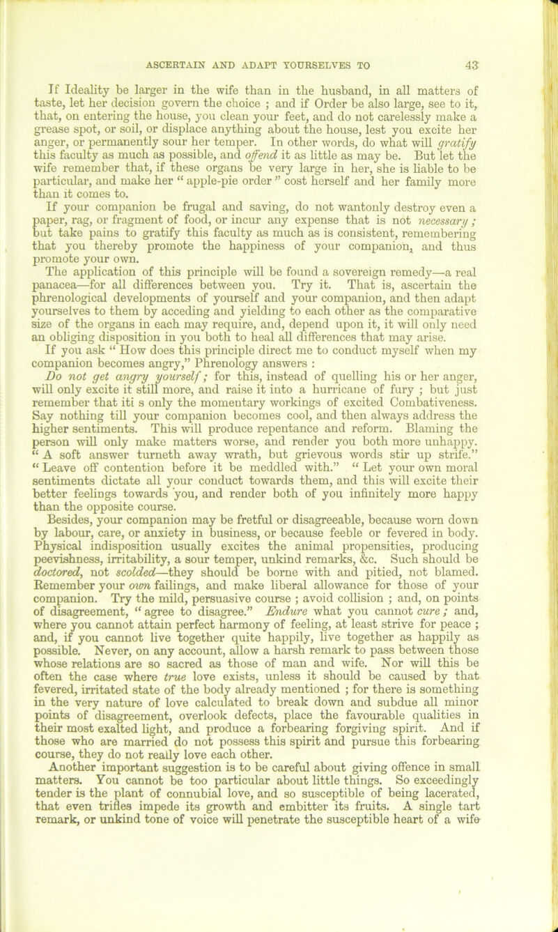 If Ideality be larger in the wife than in the husband, in all matters of taste, let her decision govern the choice ; and if Order be also large, see to it, that, on entering the house, you clean your feet, and do not carelessly make a grease spot, or soil, or displace anything about the house, lest you excite her anger, or permanently sour her temper. In other words, do what will gratify this faculty as much as possible, and offend it as little as may be. But let the wife remember that, if these organs be very large in her, she is liable to be particular, and make her “ apple-pie order ” cost herself and her family more than it comes to. If your companion be frugal and saving, do not wantonly destroy even a paper, rag, or fragment of food, or incur any expense that is not necessary ; but take pains to gratify this faculty as much as is consistent, remembering that you thereby promote the happiness of your companion, and thus promote your own. The application of this principle will be found a sovereign remedy—a real panacea—for all differences between you. Try it. That is, ascertain the phrenological developments of yourself and your companion, and then adapt yourselves to them by acceding and yielding to each other as the comparative size of the organs in each may require, and, depend upon it, it will only need an obliging disposition in you both to heal all differences that may arise. If you ask “ How does this principle direct me to conduct myself when my companion becomes angry,” Phrenology answers : Do not get angry yourself; for this, instead of quelling his or her anger, will only excite it still more, and raise it into a hurricane of fury ; but just remember that iti s only the momentary workings of excited Combativeness. Say nothing till your companion becomes cool, and then always address the higher sentiments. This will produce repentance and reform. Blaming the person will only make matters worse, and render you both more unhappy. “ A soft answer turneth away wrath, but grievous words stir up strife.” “ Leave off contention before it be meddled with.” “ Let your own moral sentiments dictate all your conduct towards them, and this will excite their better feelings towards you, and render both of you infinitely more happy than the opposite course. Besides, your companion may be fretful or disagreeable, because worn down by labour, care, or anxiety in business, or because feeble or fevered in body. Physical indisposition usually excites the animal propensities, producing peevishness, irritability, a sour temper, unkind remarks, &c. Such should be doctored, not scolded—they should be borne with and pitied, not blamed. Remember your own failings, and make liberal allowance for those of your companion. Try the mild, persuasive course ; avoid collision ; and, on points of disagreement, “ agree to disagree.” Endure what you cannot cure ; and, where you cannot attain perfect harmony of feeling, at least strive for peace ; and, if you cannot live together quite happily, live together as happily as possible. Never, on any account, allow a harsh remark to pass between those whose relations are so sacred as those of man and wife. Nor will this be often the case where true love exists, unless it should be caused by that fevered, irritated state of the body already mentioned ; for there is something in the very nature of love calculated to break down and subdue all minor points of disagreement, overlook defects, place the favourable qualities in their most exalted light, and produce a forbearing forgiving spirit. And if those who are married do not possess this spirit and pursue this forbearing course, they do not really love each other. Another important suggestion is to be careful about giving offence in small matters. You cannot be too particular about little things. So exceedingly tender is the plant of connubial love, and so susceptible of being lacerated, that even trifles impede its growth and embitter its fruits. A single tart remark, or unkind tone of voice will penetrate the susceptible heart of a wife