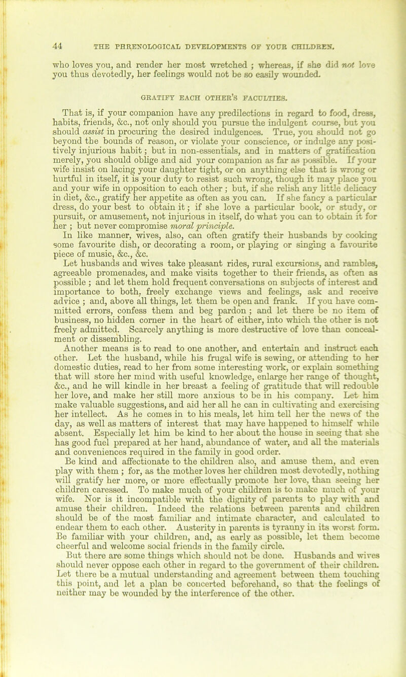 who loves you, and render her most wretched ; whereas, if she did not love you thus devotedly, her feelings would not be so easily wounded. GRATIFY EACH OTHER’S FACULTIES. That is, if your companion have any predilections in regard to food, dress, habits, friends, &c., not only should you pursue the indulgent course, but you should assist in procuring the desired indulgences. True, you should not go beyond the bounds of reason, or violate your conscience, or indulge any posi- tively injurious habit; but in non-essentials, and in matters of gratification merely, you should oblige and aid your companion as far as possible. If your wife insist on lacing your daughter tight, or on anything else that is wrong or hurtful in itself, it is your duty to resist such wrong, though it may place you and your wife in opposition to each other ; but, if she relish any little delicacy in diet, &c., gratify her appetite as often as you can. If she fancy a particular dress, do your best to obtain it; if she love a particular book, or study, or pursuit, or amusement, not injurious in itself, do what you can to obtain it for her ; but never compromise moral principle. In like manner, wives, also, can often gratify their husbands by cooking some favourite dish, or decorating a room, or playing or singing a favourite piece of music, &c., &c. Let husbands and wives take pleasant rides, rural excursions, and rambles, agreeable promenades, and make visits together to their friends, as often as possible ; and let them hold frequent conversations on subjects of interest and importance to both, freely exchange views and feelings, ask and receive advice ; and, above all things, let them be open and frank. If you have com- mitted errors, confess them and beg pardon ; and let there be no item of business, no hidden corner in the heart of either, into which the other is not freely admitted. Scarcely anything is more destructive of love than conceal- ment or dissembling. Another means is to read to one another, and entertain and instruct each other. Let the husband, while his frugal wife is sewing, or attending to her domestic duties, read to her from some interesting work, or explain something that will store her mind with useful knowledge, enlarge her range of thought, &c., and he will kindle in her breast a feeling of gratitude that will redouble her love, and make her still more anxious to be in his company. Let him make valuable suggestions, and aid her all he can in cultivating and exercising her intellect. As he comes in to his meals, let him tell her the news of the day, as well as matters of interest that may have happened to himself while absent. Especially let him be kind to her about the house in seeing that she has good fuel prepared at her hand, abundance of water, and all the materials and conveniences required in the family in good order. Be kind and affectionate to the children also, and amuse them, and even play with them ; for, as the mother loves her children most devotedly, nothing will gratify her more, or more effectually promote her love, than seeing her children caressed. To make much of your children is to make much of your wife. Nor is it incompatible with the dignity of parents to play with and amuse their children. Indeed the relations between parents and children should be of the most familiar and intimate character, and calculated to endear them to each other. Austerity in parents is tyrauny in its worst form. Be familiar with your children, and, as early as possible, let them become cheerful and welcome social friends in the family circle. But there are some things which should not be done. Husbands and wives should never oppose each other in regard to the government of their children. Let there be a mutual understanding and agreement between them touching this point, and let a plan be concerted beforehand, so that the feelings of neither may be wounded by the interference of the other. A