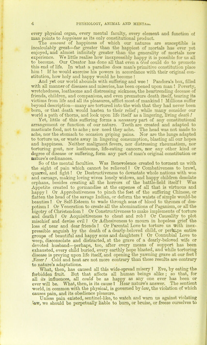 every physical organ, every mental faculty, every element and function of man points to happiness as its only constitutional product. The amount of happiness of which our natures are susceptible is incalculably great—far greater than the happiest of mortals has ever yet enjoyed, and almost infinitely greater than the generality of mortals now experience. We little realise how inexpressibly happy it is possible for us all to become. Our Creator has done all that even a God could do to promote this end of life. In what a paradise does man’s primitive constitution place him ! If he would exercise his powers in accordance with their original con- stitution, how holy and happy would he become ! And yet our world abounds with suffering and woe ! Pandora’s box, filled with all manner of diseases and miseries, has been opened upon man ! Poverty, wretchedness, loathsome and distressing sickness, the heartrending decease of friends, children, and companions, and even premature death itself, tearing its victims from life and all its pleasures, afflict most of mankind ! Millions suffer beyond description—many are tortured into the wish that they had never been born, or that death would hasten to their relief; while many consider our world a path of thorns, and look upon life itself as a lingering, living death ! Yet, little of this suffering forms a 'necessary part of any constitutional arrangement or function of our nature. Teeth are created and adapted to masticate food, not to ache ; nor need they ache. The head was not made to ache, nor the stomach to occasion griping pains. Nor are the lungs adapted to torture us, or waste away in lingering consumption, blasting all our hopes and happiness. Neither malignant fevers, nor distressing rheumatism, nor torturing gout, nor loathsome, life-eating cancers, nor any other kind or degree of disease or suffering, form any part of man’s original constitution or nature’s ordinances. So of the mental faculties. Was Benevolence created to torment us with the sight of pain which cannot be relieved 1 Or Combativeness to brawl, quarrel, and fight! Or Destructiveness to devastate whole nations with woe and carnage, making loving wives lonely widows, and happy children desolate orphans, besides creating all the horrors of the battle-field itself? Was Appetite created to gormandise at the expense of all that is virtuous and happy ? Or Approbativeness to pinch the feet of the suffering Chinese, or flatten the head of the savage Indian, or deform the waists of simple would-be beauties 1 Or Self-Esteem to wade through seas of blood to thrones of des- potism ? Or Veneration to create all the abominations of Paganism, or all the bigotry of Christendom 1 Or Constructiveness to make implements of torture and death? Or Acquisitiveness to cheat and rob? Or Causality to plot mischief and devise evil ? Or Adhesiveness to mourn in hopeless grief the loss of near and dear friends ? Or Parental Love to torture us With inex- pressible anguish by the death of a dearly-beloved child, or perhaps entire groups of beautiful and happy sons and daughters ? Or Connubial Love to weep, disconsolate and distracted, at the grave of a dearly-beloved wife or devoted husband—perhaps, too, after every means of support has been exhausted, every child buried, every earthly hope blasted, and while torturing disease is preying upon life itself, and opening the yawning grave at our feet ? Never ! Cold and heat are not more contrary than these results are contrary to nature’s adaptations. What, then, has caused all this wide-spread misery ? Eve, by eating the forbidden fruit. But that affects all human beings alike; so that, for all its influences, all could be as happy as any one ever has been or ever will be. What, then, is its cause ? Hear nature’s answer. The sentient world, in common with the physical, is governed by law, the violation of which causes pain, and its obedience pleasure. Unless pain existed, sentinel-like, to watch and warn us against violating taw, we should be perpetually liable to burn, or bruise, or freeze ourselves to