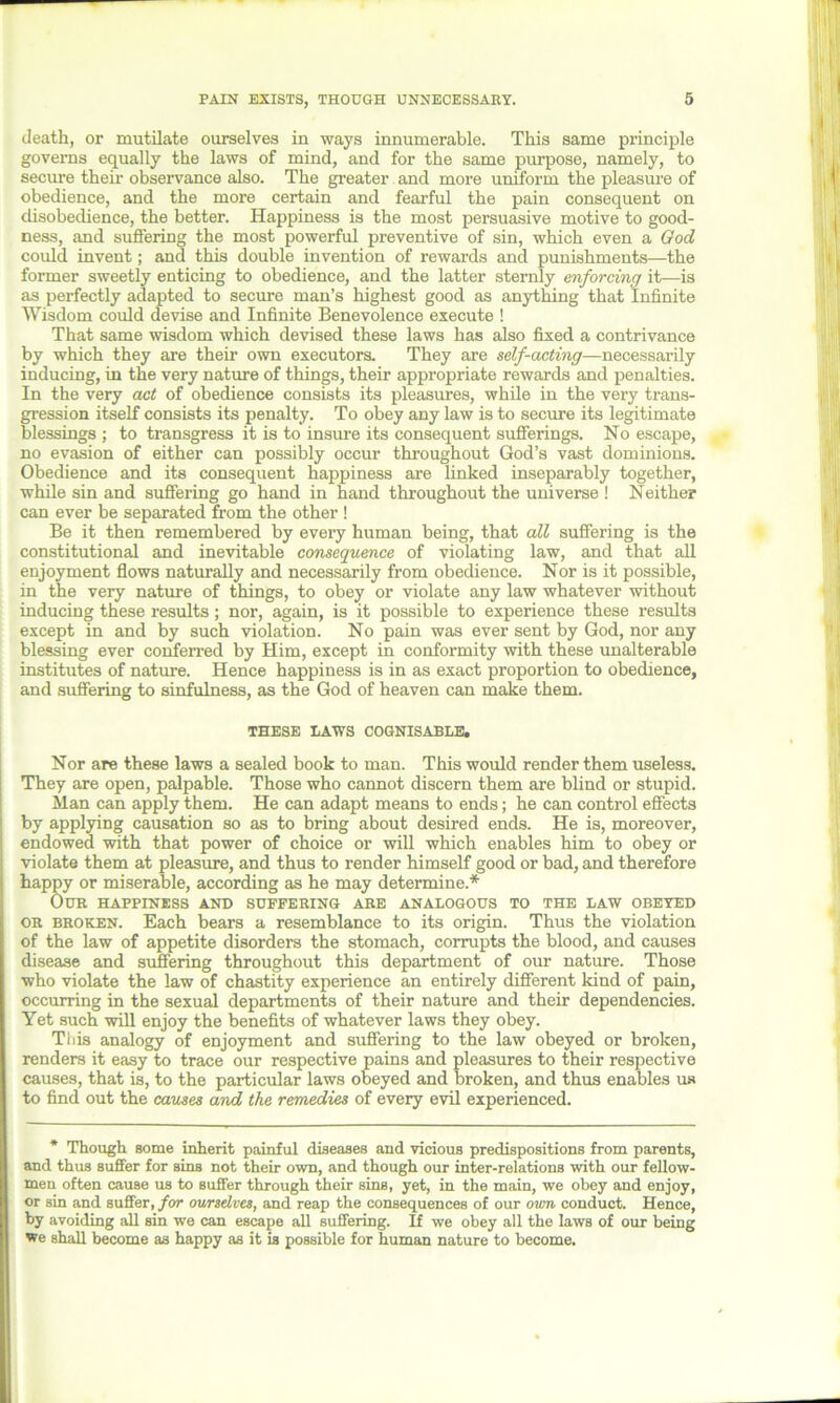 death, or mutilate ourselves in ways innumerable. This same principle governs equally the laws of mind, and for the same purpose, namely, to secure their observance also. The greater and more uniform the pleasure of obedience, and the more certain and fearful the pain consequent on disobedience, the better. Happiness is the most persuasive motive to good- ness, and suffering the most powerful preventive of sin, which even a God could invent; and this double invention of rewards and punishments—the former sweetly enticing to obedience, and the latter sternly enforcing it—is as perfectly adapted to secure man’s highest good as anything that Infinite Wisdom could devise and Infinite Benevolence execute ! That same wisdom which devised these laws has also fixed a contrivance by which they are their own executors. They are self-acting—necessarily inducing, in the very nature of things, their appropriate rewards and penalties. In the very act of obedience consists its pleasures, while in the very trans- gression itself consists its penalty. To obey any law is to secure its legitimate blessings ; to transgress it is to insure its consequent sufferings. No escape, no evasion of either can possibly occur throughout God’s vast dominions. Obedience and its consequent happiness are linked inseparably together, while sin and suffering go hand in hand throughout the universe ! Neither can ever be separated from the other ! Be it then remembered by every human being, that all suffering is the constitutional and inevitable consequence of violating law, and that all enjoyment flows naturally and necessarily from obedience. Nor is it possible, in the very nature of things, to obey or violate any law whatever without inducing these results; nor, again, is it possible to experience these results except in and by such violation. No pain was ever sent by God, nor any blessing ever conferred by Him, except in conformity with these unalterable institutes of nature. Hence happiness is in as exact proportion to obedience, and suffering to sinfulness, as the God of heaven can make them. THESE I/AWS COGNISABLE, Nor are these laws a sealed book to man. This would render them useless. They are open, palpable. Those who cannot discern them are blind or stupid. Man can apply them. He can adapt means to ends; he can control effects by applying causation so as to bring about desired ends. He is, moreover, endowed with that power of choice or will which enables him to obey or violate them at pleasure, and thus to render himself good or bad, and therefore happy or miserable, according as he may determine.* Our happiness and suffering are analogous to the law obeyed or broken. Each bears a resemblance to its origin. Thus the violation of the law of appetite disorders the stomach, corrupts the blood, and causes disease and suffering throughout this department of our nature. Those who violate the law of chastity experience an entirely different kind of pain, occurring in the sexual departments of their nature and their dependencies. Yet such will enjoy the benefits of whatever laws they obey. This analogy of enjoyment and suffering to the law obeyed or broken, renders it easy to trace our respective pains and pleasures to their respective causes, that is, to the particular laws obeyed and broken, and thus enables us to find out the causes and the remedies of every evil experienced. * Though some inherit painful diseases and viciouB predispositions from parents, and thus suffer for sins not their own, and though our inter-relations with our fellow- men often cause us to suffer through their sins, yet, in the main, we obey and enjoy, or sin and suffer, for ourselves, and reap the consequences of our own conduct. Hence, by avoiding all sin we can escape all suffering. If we obey all the laws of our being we shall become as happy as it is possible for human nature to become.