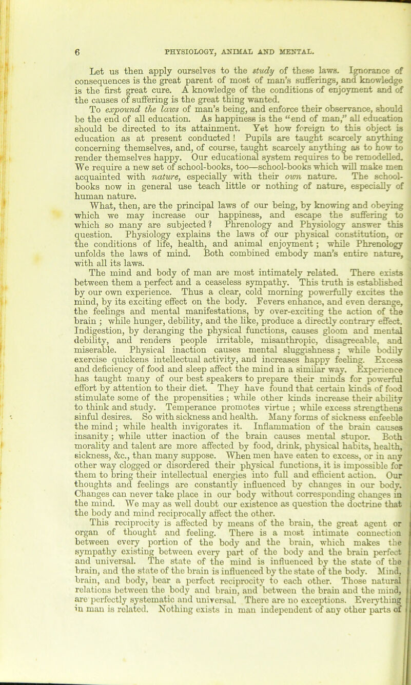 Let us then apply ourselves to the stv/ly of these laws. Ignorance of consequences is the great parent of most of man’s sufferings, and knowledge is the first great cure. A knowledge of the conditions of enjoyment and of the causes of suffering is the great thing wanted. To expound the laws of man’s being, and enforce their observance, should be the end of all education. As happiness is the “end of man,” all education should be directed to its attainment. Yet how foreign to this object is education as at present conducted ! Pupils are taught scarcely anything concerning themselves, and, of course, taught scarcely anything as to how to render themselves happy. Our educational system requires to he remodelled. We require a new set of school-books, too—school-books which will make men acquainted with nature, especially with their own nature. The school- books now in general use teach little or nothing of nature, especially of human nature. What, then, are the principal laws of our being, by knowing and obeying which we may increase our happiness, and escape the suffering to which so many are subjected? Phrenology and Physiology answer this question. Physiology explains the laws of our physical constitution, or the conditions of life, health, and animal enjoyment; while Phrenology unfolds the laws of mind. Both combined embody man’s entire nature, with all its laws. The mind and body of man are most intimately related. There exists ■ between them a perfect and a ceaseless sympathy. This truth is established ! by our own experience. Thus a clear, cold morning powerfully excites the mind, by its exciting effect on the body. Fevers enhance, and even derange, the feelings and mental manifestations, by over-exciting the action of the brain ; while hunger, debility, and the like, produce a directly contrary effect. ' Indigestion, by deranging the physical functions, causes gloom and mental debility, and renders people irritable, misanthropic, disagreeable, and miserable. Physical inaction causes mental sluggishness; while bodily exercise quickens intellectual activity, and increases happy feeling. Excess and deficiency of food and sleep affect the mind in a similar way. Experience has taught many of our best speakers to prepare their minds for powerful effort by attention to their diet. They have found that certain kinds of food stimulate some of the propensities ; while other kinds increase their ability to think and study. Temperance promotes virtue ; while excess strengthens sinful desires. So with sickness and health. Many forms of sickness enfeeble the mind; while health invigorates it. Inflammation of the brain causes insanity; while utter inaction of the brain causes mental stupor. Both morality and talent are more affected by food, drink, physical habits, health, sickness, &c., than many suppose. When men have eaten to excess, or in any other way clogged or disordered their physical functions, it is impossible for them to bring their intellectual energies into full and efficient action. Our thoughts and feelings are constantly influenced by changes in our body. Changes can never take place in our body without corresponding changes in the mind. We may as well doubt our existence as question the doctrine that the body and mind reciprocally affect the other. This reciprocity is affected by means of the brain, the great agent or organ of thought and feeling. There is a most intimate connection between every portion of the body and the brain, which makes the sympathy existing between every part of the body and the brain perfect and universal. The state of the mind is influenced by the state of the brain, and the state of the brain is influenced by the state of the body. Mind, brain, and body, bear a perfect reciprocity to each other. Those natural relations between the body and brain, and between the brain and the mind, are perfectly systematic and universal. There are no exceptions. Everything in man is related. Nothing exists in man independent of any other parts of