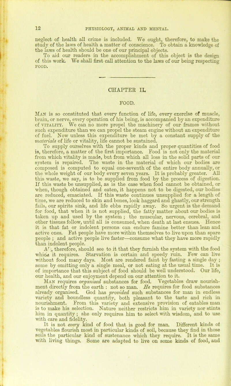 neglect of health all crime is included. We ought, therefore, to make the study of the laws of health a matter of conscience. To obtain a knowledge of the laws of health should be one of our principal objects. To aid our readers in the accomplishment of this object is the design of this work. We shall first call attention to the laws of our being respecting FOOD. CHAPTER IL FOOD. Man is so constituted that every function of life, every exercise of muscle, brain, or nerve, every operation of his being, is accompanied by an expenditure of vitality. We can no more propel the machinery of our frames without such expenditure than we can propel the steam engine without an expenditure of fuel. Now unless this expenditure be met by a constant supply of the materials of life or vitality, life cannot be sustained. To supply ourselves with the proper kinds and proper quantities of food is, therefore, a matter of the first importance. Food is not only the material from which vitality is made, but from which all loss in the solid parts of our system is repaired. The waste in the material of which our bodies are composed is computed to equal one-seventh of the entire body annually, or the whole weight of our body every seven years. It is probably greater. All this waste, we say, is to be supplied from food by the process of digestion. If this waste be unsupplied, as is the case when food cannot be obtained, or when, though obtained and eaten, it happens not to be digested, our bodies are reduced, emaciated. If this waste continues unsupplied for a length of time, we are reduced to skin and bones, look haggard and ghastly, our strength fails, our spirits sink, and life ebbs rapidly away. So urgent is the demand for food, that when it is not supplied, the fatty matter about our bodies is taken up and used by the system ; the muscular, nervous, cerebral, and other tissues follow, until all is consumed, when death at last ensues. Hence it is that fat or indolent persons can endure famine better than lean and active ones. Fat people have more within themselves to live upon than spare people ; and active people live faster—consume what they have more rapidly than indolent people. A7;, therefore, should see to it that they furnish the system with the food which it requires. Starvation is certain and speedy ruin. Few can live without food many days. Most are rendered faint by fasting a single day ; some by omitting only a single meal, or not eating at the usual time. It is of importance that this subject of food should be well understood. Our life, our health, and our enjoyment depend on our attention to it. Man requires organised substances for food. Vegetables draw nourish- ment directly from the earth : not so man. He requires for food substances already organised. God has provided such substances for man in endless variety and boundless quantity, both pleasant to the taste and rich in nourishment. From this variety and extensive provision of eatables man is to make his selection. Nature neither restricts him in variety nor stints him in quantity; she only requires him to select with wisdom, and to use with care and fidelity. It is not every kind of food that is good for man. Different kinds of vegetables flourish most in particular kinds of soil, because they find in those soils the particular kind of sustenance which they require. It is the same with living things. Some are adapted to live on some kinds of food, and