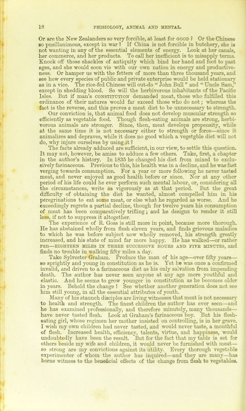 Or are the New Zealanders so very forcible, at least for good ? Or the Chinese bo pusillanimous, except in war 1 If China is not forcible in butchery, she is not wanting in any of the essential elements of energy. Look at her canals, her commerce, and her products. To call her inefficient is to misapply terms. Knock off those shackles of antiquity which bind her hand and foot to past ages, and she would soon vie with our own nation in energy and productive- ness. Or hamper us with the fetters of more than three thousand years, and see how every species of public and private enterprise would be held stationary as in a vice. The rice-fed Chinese will out-do “ John Bull ” and “ Uncle Sam,” except in shedding blood. So will the herbivorous inhabitants of the Pacific Isles. But if man’s constitution demanded meat, those who fulfilled this ordinance of their natures would far exceed those who do not; whereas the fact is the reverse, and this proves a meat diet to be unnecessary to strength. Our conviction is, that animal food does not develop muscular strength so efficiently as vegetable food. Though flesh-eating animals are strong, herbi- vorous animals are stronger. Since, then, meat develops propensity, while at the same time it is not necessary either to strength or force—since it animalizes and depraves, while it does no good which a vegetgble diet will not do, why injure ourselves by using it 1 The facts already adduced are sufficient, in our view, to settle this question. It may not, however, be amiss to adduce a few others. Take, first, a chapter in the author’s history. In 1835 he changed his diet from mixed to exclu- sively farinaceous. Previous to this, his health was in a decline, and he was fast verging towards consumption. For a year or more following he never tasted meat, and never enjoyed as good health before or since. Nor at any other period of his life could he ever perform such mental labour, or, considering all the circumstances, write as vigorously as at that period. But the great difficulty of obtaining the diet he wanted, almost compelled him in his peregrinations to eat some meat, or else what he regarded as worse. And he exceedingly regrets a partial decline, though for twelve years his consumption of meat has been comparatively trifling: and he designs to render it still less, if not to suppress it altogether. The experience of R. Goss is still more in point, because more thorough. He has abstained wholly from flesh eleven years, and finds grievous maladies to which he was before subject now wholly removed, his strength greatly increased, and his state of mind far more happy. He has walked—or rather run—EIGHTEEN MILES IN THREE SUCCESSIVE HOURS AND FIVE MINUTES, and finds no trouble in walking fifty miles a day. Take Sylvester Graham. Produce the man of his age—over fifty years— so sprightly and young in constitution as he is. Yet he was once a confirmed invalid, and driven to a farinaceous diet as his only salvation from impending death. The author has never seen anyone at any age more youthful and elastic. And he seems to grow younger in constitution as he becomes older in years. Behold the change ! See whether another generation does not see him still young, in all the essential attributes of youth. Many of his staunch disciples are living witnesses that meat is not necessary to health and strength. The finest children the author has ever seen—and he has examined professionally, and therefore minutely, many thousands— have never tasted flesh. Look at Graham’s farinaceous boy. But his flesh- eating gii'l, whose regimen her mother insisted on controlling, is in her grave. I wish my own children had never tasted, and would never taste, a mouthful of flesh. Increased health, efficiency, talents, virtue, and happiness, would undoubtedly have been the result. But for the fact that my table is set for others beside my wife and children, it would never be furnished with meat— so strong are my convictions against its utility. Every thorough vegetable experimenter of whom the author has inquired—and they are many—has borne witness to the beneficial effects of the change from flesh to vegetables.