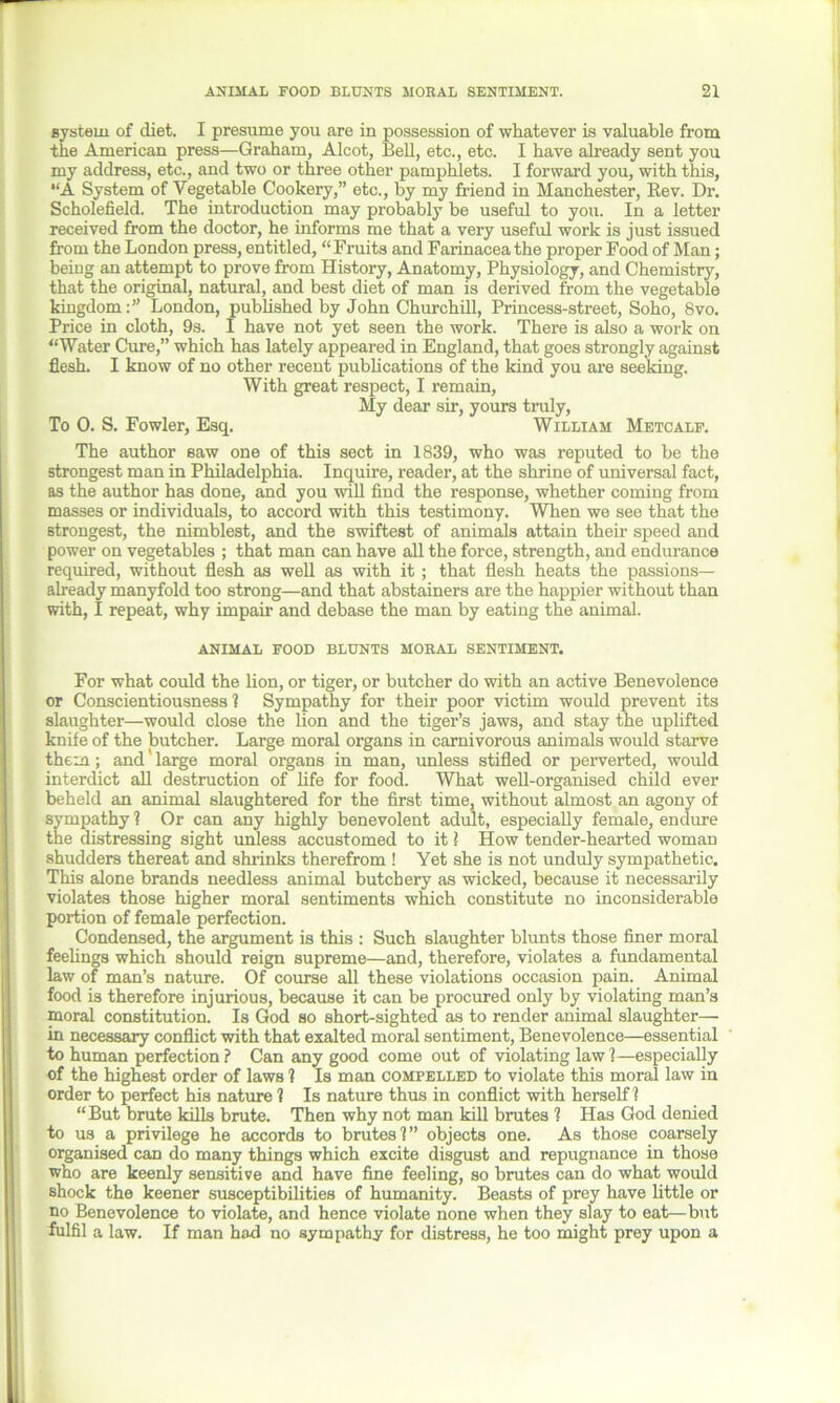 system of diet. I presume you are in possession of whatever is valuable from the American press—Graham, Alcot, Bell, etc., etc. I have already sent you my address, etc., and two or three other pamphlets. I forward you, with this, “A System of Vegetable Cookery,” etc., by my friend in Manchester, Rev. Dr. Scholefield. The introduction may probably be useful to you. In a letter received from the doctor, he informs me that a very useful work is just issued from the London press, entitled, “Fruits and Farinaceathe proper Food of Man; being an attempt to prove from History, Anatomy, Physiology, and Chemistry, that the original, natural, and best diet of man is derived from the vegetable kingdom:” London, published by John Churchill, Princess-street, Soho, 8vo. Price in cloth, 9s. I have not yet seen the work. There is also a work on “Water Cure,” which has lately appeared in England, that goes strongly against flesh. I know of no other recent publications of the kind you are seeking. With great respect, I remain, My dear sir, yours truly, To 0. S. Fowler, Esq. William Metcalf. The author saw one of this sect in 1839, who was reputed to be the strongest man in Philadelphia. Inquire, reader, at the shrine of universal fact, as the author has done, and you will find the response, whether coming from masses or individuals, to accord with this testimony. When we see that the strongest, the nimblest, and the swiftest of animals attain their speed and power on vegetables ; that man can have all the force, strength, and endurance required, without flesh as well as with it; that flesh heats the passions— already manyfold too strong—and that abstainers are the happier without than with, I repeat, why impair and debase the man by eating the animal. ANIMAL FOOD BLUNTS MORAL SENTIMENT. For what could the Hon, or tiger, or butcher do with an active Benevolence or Conscientiousness? Sympathy for their poor victim would prevent its slaughter—would close the lion and the tiger’s jaws, and stay the uplifted knife of the butcher. Large moral organs in carnivorous animals would starve them; and large moral organs in man, unless stifled or perverted, would interdict all destruction of life for food. What well-organised child ever beheld an animal slaughtered for the first time, without almost an agony of sympathy ? Or can any highly benevolent adult, especially female, endure the distressing sight unless accustomed to it l How tender-hearted woman shudders thereat and shrinks therefrom ! Yet she is not unduly sympathetic. This alone brands needless animal butchery as wicked, because it necessarily violates those higher moral sentiments which constitute no inconsiderable portion of female perfection. Condensed, the argument is this : Such slaughter blunts those finer moral feelings which should reign supreme—and, therefore, violates a fundamental law of man’s nature. Of course all these violations occasion pain. Animal food is therefore injurious, because it can be procured only by violating man’s moral constitution. Is God so short-sighted as to render animal slaughter— in necessary conflict with that exalted moral sentiment, Benevolence—essential to human perfection? Can any good come out of violating law?—especially of the highest order of laws ? Is man compelled to violate this moral law in order to perfect his nature ? Is nature thus in conflict with herself? “But brute kills brute. Then why not man kill brutes ? Has God denied to us a privilege he accords to brutes?” objects one. As those coarsely organised can do many things which excite disgust and repugnance in those who are keenly sensitive and have fine feeling, so brutes can do what would shock the keener susceptibilities of humanity. Beasts of prey have Httle or no Benevolence to violate, and hence violate none when they slay to eat—but fulfil a law. If man had no sympathy for distress, he too might prey upon a