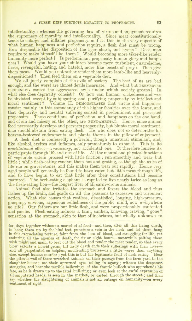 A FLESH DIET SUBJECTS MORALITY TO PROPENSITY. S3 intellectuality : whereas the governing law of virtue and enjoyment requires the supremecy of morality and intellectuality. Since meat constitutionally tends to enlarge and inflame propensity, and as this is the very opposite of what human happiness and perfection require, a flesh diet must be wrong. How despicable the disposition of the tiger, shark, and hyena ? Does man require to make himself like them ? Would becoming more tiker-like render humanity more perfect 1 Is predominant propensity human glory and happi- ness ? Would you have your children become more turbulent, quarrelsome, fierce, revengeful, hating, and hateful, more like beasts of prey ? Then give them meat. Would you not rather render them more lamb-like and heavenly- dispositioned ? Then feed them on a vegetable diet. We all justly complain of the evils of society. The best of us are bad enough, and the worst are almost devils incarnate. And what but perverted propensity causes the aggravated evils under which society groans? In what else does depravity consist ? Or how can human wickedness and woe be obviated, except by subjugating and purifying propensity by intellect and moral sentiment? Volume II. demonstrates that virtue and happiness consist mainly in this ascendancy of the higher faculties over the lower, and that depravity and mental suffering consist in predominent and perverted propensity. These conditions of perfection and happiness on the one hand, and of sin and misery on the other, are fundamental. Hence, since animal food necessarily develops and perverts propensity, but blunts moral sentiment, man should abstain from eating flesh. He who does not so deteriorates his heaven-bestowed endowments, and plants thorns in the pillow of enjoyment. A flesh diet is confessedly a powerful, though unnatural stimulant, and, like alcohol, excites and inflames, only prematurely to exhaust. This is its constitutional effect—a necessary, not accidental one. It therefore hurries its participants through life and out of life. All the mental and physical functions of vegetable eaters proceed with little friction ; ran smoothly and wear but little ; while flesh-eating renders them hot and grating, as though the axles of life ran on gravel-stones, and this makes them wear out rapidly. Hence very aged people will generally be found to have eaten but little meat through life, and to have begun to eat that little after their constitutions had become matured. The herb-eating elephant is reputed to live nearly twice as long as the flesh-eating lion—the longest liver of all carnivorous animals. Animal food also irritates the stomach and fevers the blood, and thus lashes up the brain, and goads on all the passions to excessive and turbulent action. What else causes that restless, dissatisfied, longing, high-pressure, grasping, envious, rapacious selfishness of the public mind, now everywhere so rife ? Our fathers ate but little flesh, and were proportionably contented and pacific. Flesh-eating induces a faint, sunken, knawing, craving, “ gone ” sensation at the stomach, akin to that of inebriates, but wholly unknown to for days together without a morsel of af food—and then, after all this living death, to hang them up by the hind feet, puncture a vein in the neck, and let them hang in this excruciating torture, faint from the loss of blood, and struggling for life, yet enduring all the agonies of death, for six or eight hours—meanwhile pelting them with might and main, to beat out the blood and render the meat tender, so that every blow extorts a horrid groan, till tardy death ends their sufferings with their lives— and all perpetrated on helpless, unoffending brutes—is a little worse than anything else, except human murder ; yet this is but the legitimate fruit of flesh eating. Hear the piteous wail of these wretched animals on their passage from the farm-yard to the slaughter-house ; see their upturned eyes rolling in agony ; witness the desperate struggles, and hear the terrible bellowings of the frantic bullock who apprehends his fate, as he is drawn up to the fatal bull-ring ; or even look at the awful expression of all amputated heads, as seen in the market, or carted through the street ; and then say whether the slaughtering of animals is not an outrage on humanity—on every sentiment of right.