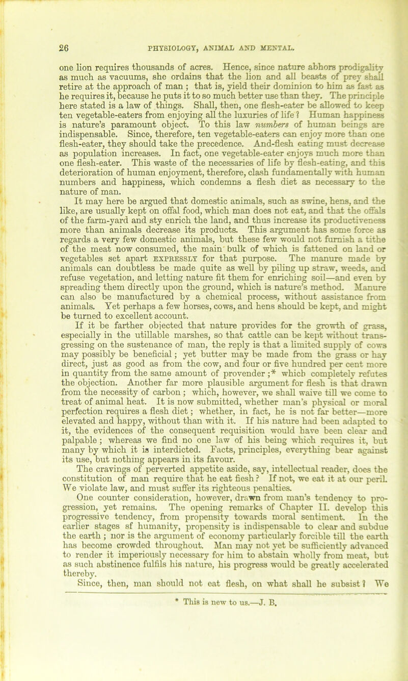 one lion requires thousands of acres. Hence, since nature abhors prodigality as much as vacuums, she ordains that the lion and all beasts of prey shall retire at the approach of man ; that is, yield their dominion to him as fast as he requires it, because he puts it to so much better use than they. The principle here stated is a law of things. Shall, then, one flesh-eater be allowed to keep ten vegetable-eaters from enjoying all the luxuries of life ? Human happiness is nature’s paramount object. To this law numbers of human beings are indispensable. Since, therefore, ten vegetable-eaters can enjoy more than one flesh-eater, they should take the precedence. And-flesh eating must decrease as population increases. In fact, one vegetable-eater enjoys much more than one flesh-eater. This waste of the necessaries of life by flesh-eating, and this deterioration of human enjoyment, therefore, clash fundamentally with human numbers and happiness, which condemns a flesh diet as necessary to the nature of man. It may here be argued that domestic animals, such as swine, hens, and the like, are usually kept on offal food, which man does not eat, and that the offals of the farm-yard and sty enrich the land, and thus increase its productiveness more than animals decrease its products. This argument has some force as regards a very few domestic animals, but these few would not furnish a tithe of the meat now consumed, the main bulk of which is fattened on land or vegetables set apart expressly for that purpose. The manure made by animals can doubtless be made quite as well by piling up straw, weeds, and refuse vegetation, and letting nature fit them for enriching soil—and even by spreading them directly upon the ground, which is nature’s method. Manure can also be manufactured by a chemical process, without assistance from animals. Yet perhaps a few horses, cows, and hens should be kept, and might be turned to excellent account. If it be farther objected that nature provides for the growth of grass, especially in the utillable marshes, so that cattle can be kept without trans- gressing on the sustenance of man, the reply is that a limited supply of cow3 may possibly be beneficial; yet butter may be made from the grass or hay direct, just as good as from the cow, and four or five hundred per cent more in quantity from the same amount of provender ;* which completely refutes the objection. Another far more plausible argument for flesh is that drawn from the necessity of carbon ; which, however, we shall waive till we come to treat of animal heat. It is now submitted, whether man’s physical or moral perfection requires a flesh diet; whether, in fact, he is not far better—more elevated and happy, without than with it. If his nature had been adapted to it, the evidences of the consequent requisition would have been clear and palpable; whereas we find no one law of his being which requires it, but many by which it is interdicted. Facts, principles, everything bear against its use, but nothing appears in its favour. The cravings of perverted appetite aside, say, intellectual reader, does the constitution of man require that he eat fiesh ? If not, we eat it at our peril. We violate law, and must suffer its righteous penalties. One counter consideration, however, drawn from man’s tendency to pro- gression, yet remains. The opening remarks of Chapter II. develop this progressive tendency, from propensity towards moral sentiment. In the earlier stages sf humanity, propensity is indispensable to clear and subdue the earth ; nor is the argument of economy particularly forcible till the earth has become crowded throughout. Man may not yet be sufficiently advanced to render it imperiously necessary for him to abstain wholly from meat, but as such abstinence fulfils his nature, his progress would be greatly accelerated thereby. Since, then, man should not eat flesh, on what shall he subsist? We This is new to us.—J. B.