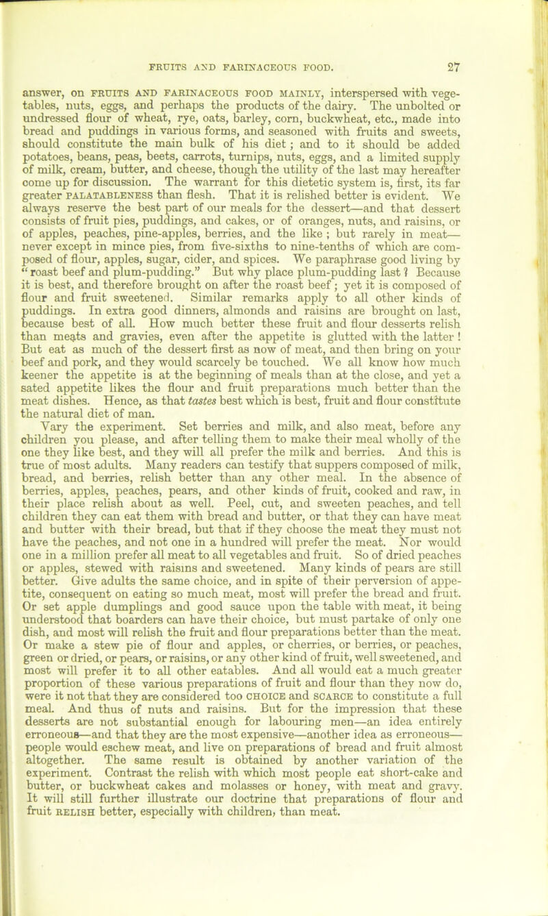 answer, on fruits and farinaceous food mainly, interspersed with vege- tables, nuts, eggs, and perhaps the products of the dairy. The unbolted or undressed flour of wheat, rye, oats, barley, com, buckwheat, etc., made into bread and puddings in various forms, and seasoned with fruits and sweets, should constitute the main bulk of his diet; and to it should be added potatoes, beans, peas, beets, carrots, turnips, nuts, eggs, and a limited supply of milk, cream, butter, and cheese, though the utility of the last may hereafter come up for discussion. The warrant for this dietetic system is, first, its far greater palatableness than flesh. That it is relished better is evident. We always reserve the best part of our meals for the dessert—and that dessert consists of fruit pies, puddings, and cakes, or of oranges, nuts, and raisins, or of apples, peaches, pine-apples, berries, and the like ; but rarely in meat— never except in mince pies, from five-sixths to nine-tenths of which are com- posed of flour, apples, sugar, cider, and spices. We paraphrase good living by “ roast beef and plum-pudding.” But why place plum-pudding last 1 Because it is best, and therefore brought on after the roast beef; yet it is composed of flour and fruit sweetened. Similar remarks apply to all other kinds of puddings. In extra good dinners, almonds and raisins are brought on last, because best of all. How much better these fruit and flour desserts relish than meats and gravies, even after the appetite is glutted with the latter ! But eat as much of the dessert first as now of meat, and then bring on your beef and pork, and they would scarcely be touched. We all know how much keener the appetite is at the beginning of meals than at the close, and yet a sated appetite likes the flour and fruit preparations much better than the meat dishes. Hence, as that tastes best which is best, fruit and flour constitute the natural diet of man. Vary the experiment. Set berries and milk, and also meat, before any children you please, and after telling them to make their meal wholly of the one they like best, and they will all prefer the milk and berries. And this is true of most adults. Many readers can testify that suppers composed of milk, bread, and berries, relish better than any other meal. In the absence of berries, apples, peaches, pears, and other kinds of fruit, cooked and raw, in their place relish about as well. Peel, cut, and sweeten peaches, and tell children they can eat them with bread and butter, or that they can have meat and butter with their bread, but that if they choose the meat they must not have the peaches, and not one in a hundred will prefer the meat. Nor would one in a million prefer all meat to all vegetables and fruit. So of dried peaches or apples, stewed with raisins and sweetened. Many kinds of pears are still better. Give adults the same choice, and in spite of their perversion of appe- tite, consequent on eating so much meat, most will prefer the bread and fruit. Or set apple dumplings and good sauce upon the table with meat, it being understood that boarders can have their choice, but must partake of only one dish, and most will relish the fruit and flour preparations better than the meat. Or make a stew pie of flour and apples, or cherries, or berries, or peaches, green or dried, or pears, or raisins, or any other kind of fruit, well sweetened, and most will prefer it to all other eatables. And all would eat a much greater proportion of these various preparations of fruit and flour than they now do, were it not that they are considered too choice and scarce to constitute a full meal. And thus of nuts and raisins. But for the impression that these desserts are not substantial enough for labouring men—an idea entirely erroneous—and that they are the most expensive—another idea as erroneous— people would eschew meat, and live on preparations of bread and fruit almost altogether. The same result is obtained by another variation of the experiment. Contrast the relish with which most people eat short-cake and butter, or buckwheat cakes and molasses or honey, with meat and gravy. It will still further illustrate our doctrine that preparations of flour and fruit relish better, especially with children, than meat.