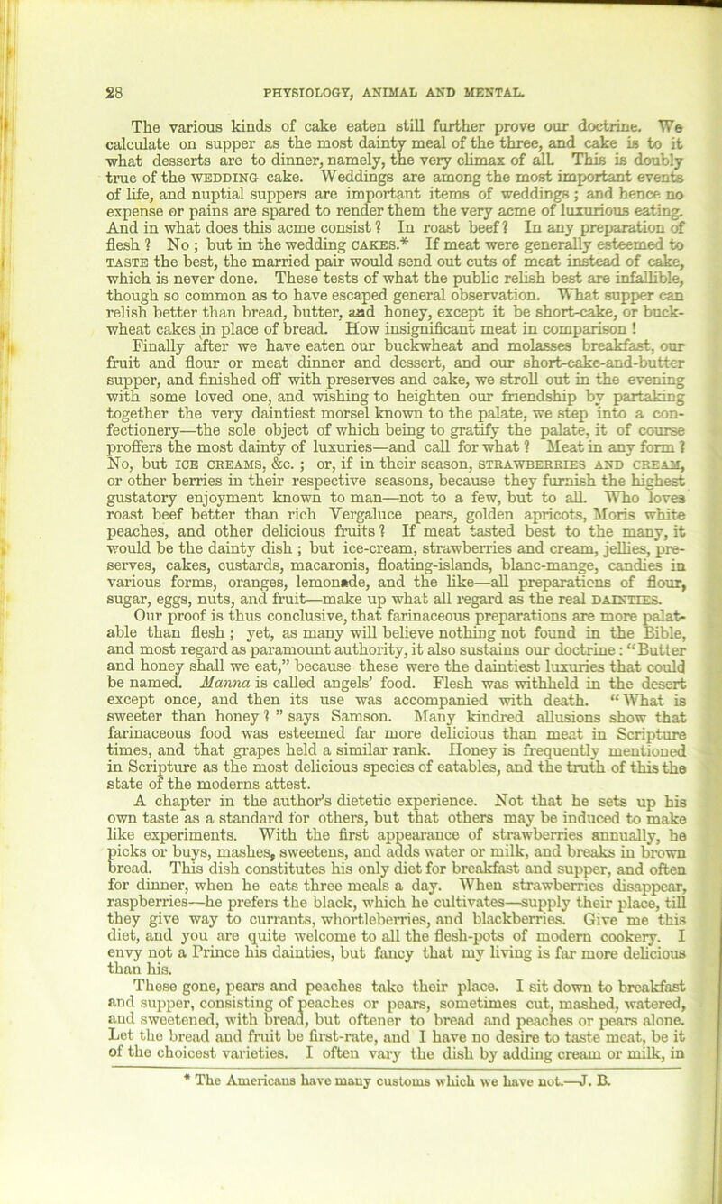 The various kinds of cake eaten still further prove our doctrine. We calculate on supper as the most dainty meal of the three, and cake is to it what desserts are to dinner, namely, the very climax of all This is doubly true of the wedding cake. Weddings are among the most important events of life, and nuptial suppers are important items of weddings ; and hence no expense or pains are spared to render them the very acme of luxurious eating. And in what does this acme consist ? In roast beef ? In any preparation of flesh ? No ; but in the wedding cakes.* If meat were generally esteemed to taste the best, the married pair would send out cuts of meat instead of cake, which is never done. These tests of what the public relish best are infallible, though so common as to have escaped general observation. What supper can relish better than bread, butter, aad honey, except it be short-cake, or buck- wheat cakes in place of bread. How insignificant meat in comparison ! Finally after we have eaten our buckwheat and molasses breakfast, our fruit and flour or meat dinner and dessert, and our short-eake-and-butter supper, and finished off with preserves and cake, we stroll out in the evening with some loved one, and wishing to heighten our friendship by partaking together the very daintiest morsel known to the palate, we step into a con- fectionery—the sole object of which being to gratify the palate, it of course proffers the most dainty of luxuries—and call for what ? Meat in any form 1 No, but ice creams, &c. ; or, if in their season, strawberries and cream, or other berries in their respective seasons, because they furnish the highest gustatory enjoyment known to man—not to a few, but to all Who loves roast beef better than rich Vergaluce pears, golden apricots, Moris white peaches, and other delicious fruits ? If meat tasted best to the many, it would be the dainty dish ; but ice-cream, strawberries and cream, jellies, pre- serves, cakes, custards, macaronis, floating-islands, blanc-mange, candies in various forms, oranges, lemonade, and the like—all preparations of flour, sugar, eggs, nuts, and fruit—make up whafc all regard as the real dainties. Our proof is thus conclusive, that farinaceous preparations are more palat- able than flesh ; yet, as many will believe nothing not found in the Bible, and most regard as paramount authority, it also sustains our doctrine: “Butter and honey shall we eat,” because these were the daintiest luxuries that could be named. Manna is called angels’ food. Flesh was withheld in the desert except once, and then its use was accompanied with death. “What is sweeter than honey 1 ” says Samson. Many kindred allusions show that farinaceous food was esteemed far more delicious than meat in Scripture times, and that grapes held a similar rank. Honey is frequently mentioned in Scripture as the most delicious species of eatables, and the truth of this the state of the moderns attest. A chapter in the author’s dietetic experience. Not that he sets up his own taste as a standard for others, but that others may be induced to make like experiments. With the first appearance of strawberries annually, he picks or buys, mashes, sweetens, and adds water or milk, and breaks in brown bread. This dish constitutes his only diet for breakfast and supper, and often for dinner, when he eats three meals a day. When strawberries disappear, raspberries—he prefers the black, which he cultivates—supply their place, till they give way to currants, whortleberries, and blackberries. Give me this diet, and you are quite welcome to all the flesh-pots of modern cookery. I envy not a Prince his dainties, but fancy that my living is far more delicious than his. These gone, pears and peaches take their place. I sit down to breakfast and supper, consisting of peaches or pears, sometimes cut, mashed, watered, and sweetened, with bread, but oftener to bread and peaches or pears alone. Let the bread and fruit be first-rate, and I have no desire to taste meat, be it of the choicest varieties. I often vary the dish by adding cream or milk, in * The Americans have many customs which we have not.—J. B.