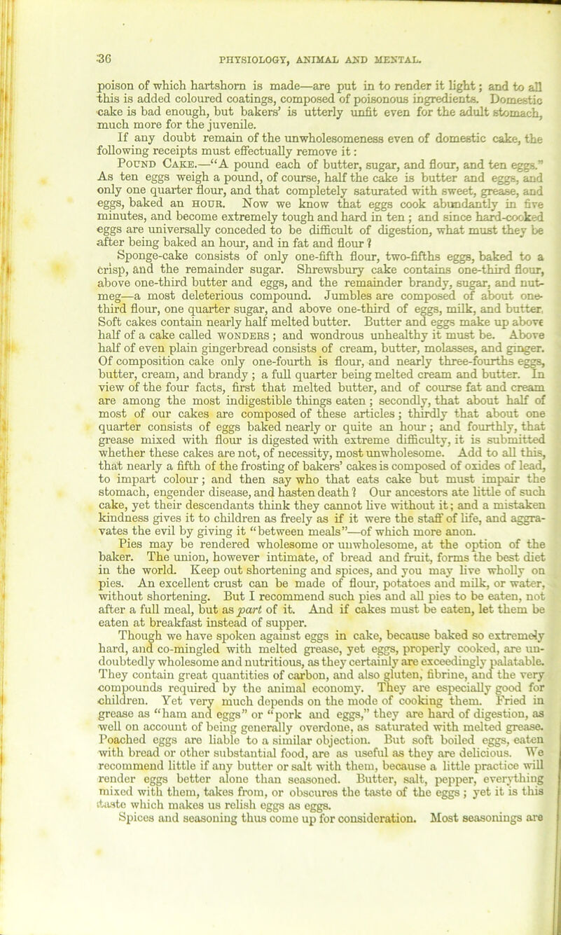 .‘36 poison of which hartshorn is made—are put in to render it light; and to all this is added coloured coatings, composed of poisonous ingredients. Domestic cake is bad enough, but bakers’ is utterly unfit even for the adult stomach, much more for the juvenile. If any doubt remain of the unwholesomeness even of domestic cake, the following receipts must effectually remove it: Pound Cake.—“A pound each of butter, sugar, and flour, and ten eggs.” As ten eggs weigh a pound, of course, half the cake is butter and eggs, and only one quarter flour, and that completely saturated with sweet, grease, and eggs, baked an hour. Now we know that eggs cook abundantly in five minutes, and become extremely tough and hard in ten ; and since hard-cock .-d eggs are universally conceded to be difficult of digestion, what must they be after being baked an hour, and in fat and flour ? Sponge-cake consists of only one-fifth flour, two-fifths eggs, baked to a crisp, and the remainder sugar. Shrewsbury cake contains one-third flour, above one-third butter and eggs, and the remainder brandy, sugar, and nut- meg—a most deleterious compound. Jumbles are composed of about one- third flour, one quarter sugar, and above one-third of eggs, milk, and butter Soft cakes contain nearly half melted butter. Butter and eggs make up above half of a cake called wonders ; and wondrous unhealthy it must be. Above half of even plain gingerbread consists of cream, butter, molasses, and ginger. Of composition cake only one-fourth is flour, and nearly three-fourths eggs, butter, cream, and brandy ; a full quarter being melted cream and butter. In view of the four facts, first that melted butter, and of course fat and cream are among the most indigestible things eaten ; secondly, that about half of most of our cakes are composed of these articles; thirdly that about one quarter consists of eggs baked nearly or quite an hour; and fourthly, that grease mixed with flour is digested with extreme difficulty, it is submitted whether these cakes are not, of necessity, most unwholesome. Add to all this, that nearly a fifth of the frosting of bakers’ cakes is composed of oxides of lead, to impart colour; and then say who that eats cake but must impair the stomach, engender disease, and hasten death 1 Our ancestors ate little of such cake, yet them descendants think they cannot live without it; and a mistaken kindness gives it to children as freely as if it were the staff of life, and aggra- vates the evil by giving it “between meals”—of which more anon. Pies may be rendered wholesome or unwholesome, at the option of the baker. The union, however intimate, of bread and fruit, forms the best diet in the world. Keep out shortening and spices, and you may live wholly on pies. An excellent crust can be made of flour, potatoes and milk, or water, without shortening. But I recommend such pies and all pies to be eaten, not after a full meal, but as part of it. And if cakes must be eaten, let them be eaten at breakfast instead of supper. Though we have spoken against eggs in cake, because baked so extremely hard, and co-mingled with melted grease, yet eggs, properly cooked, are un- doubtedly wholesome and nutritious, as they certainly are exceedingly palatable. They contain great quantities of carbon, and also gluten, fibrine, and the very compounds required by the animal economy. They are especially good for children. Yet very much depends on the mode of cooking them. Fried in grease as “ham and eggs” or “pork and eggs,” they are hard of digestion, as well on account of being generally overdone, as saturated with melted grease. Poached eggs are liable to a similar objection. But soft boiled eggs, eaten with bread or other substantial food, are as useful as they are delicious. We recommend little if auy butter or salt with them, because a little practice will render eggs better alone than seasoned. Butter, salt, pepper, everything mixed with them, takes from, or obscures the taste of the eggs ; yet it is this ituste which makes us relish eggs as eggs. Spices and seasoning thus come up for consideration. Most seasonings are