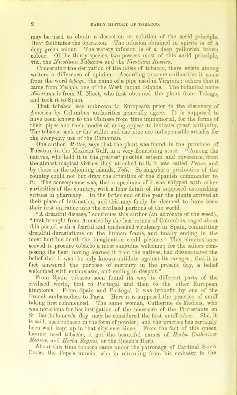 may be used to obtain a decoction or solution of the acrid principle. Heat facilitates the operation. The infusion obtained in spirits is of a deep green colour. The watery infusion is of a deep yellowish brown colour. Of the thirty species, two possess most of this acrid principle, viz., the Nicotiana Tabacum and the Nicotiana Rnstica. Concerning the derivation of the name of tobacco, there exists among writers a difference of opinion. According to some authorities it came from the word tobago, the name of a pipe used in Virginia; others that it came from Tobago, one of the West Indian Islands. The botanical name Nicotiana is from M. Nicot, who first obtained the plant from Tobago, and took it to Spain. That tobacco was unknown to Europeans prior to the discovery of America by Columbus authorities generally agree. It is supposed to have been known to the Chinese from time immemorial, for the forms of their pipes and their modes of using appear to indicate great antiquity. The tobacco sack or the wallet and the pipe are indispensable articles for the every-day use of the Chinaman. One author, Meller, says that the plant was found in the province of Yucatan, in the Mexican Gulf, in a very flourishing state. “ Among the natives, who held it in the greatest possible esteem and reverence, from the almost magical virtues they attached to it, it was called Petun, and by those in the adjoining islands, Yoli. So singular a production of the country could not but draw the attention of the Spanish commander to it. The consequence was, that a specimen of it was shipped with other euriosities of the country, with a long detail of its supposed astonishing virtues in pharmacy. In the latter end of the year the plants arrived at their place of destination, and this may fairly be deemed to have been their first entrance into the civilised portions of the world. “A dreadful disease,” continues this author (an advocate of the weed), “ first brought from America by the last return of Columbus, raged about this period with a fearful and unchecked virulency in Spain, committing dreadful devastations on the human frame, and finally ending in the most horrible death the imagination could picture. This circumstance served to procure tobacco a most sanguine welcome; for the sailors com- posing the fleet, having learned it from the natives, had disseminated the belief that it was the only known antidote against its ravages; that it in fact answered the purpose of mercury in the present day, a belief welcomed with enthusiasm, and ending in despair.” From Spain tobacco soon found its way to different parts of the civilised world, first to Portugal and then to the other European kingdoms. From Spain and Portugal it was brought by one of the French ambassadors to Paris. Here it is supposed the practice of snuff taking first commenced. The same woman, Catherine de Medicis, who was notorious for her instigation of the massacre of the Protestants on St. Bartholomew’s day may be considered the first snuff-taker. She, it is said, used tobacco in the form of powder; and the practice has certainly been well kept up in that city ever since. From the fact of this queen having used tobacco, it got the beautiful names of Herba Catherinee Medicce, and Herba Regina, or the Queen’s Herb. About this time tobacco came under the patronage of Cardinal Santa Croce, the Pope’s nuncio, who in returning from his embassy to the