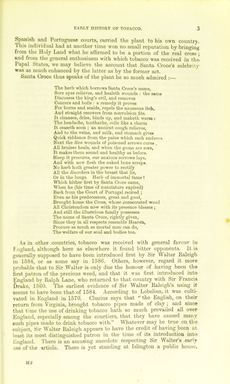 Spanish and Portuguese courts, carried the plant to his own country. This individual had at another time won no small reputation by bringing from the Holy Land what he affirmed to be a portion of the real cross and from the general enthusiasm with which tobacco was received in the. Papal States, we may believe the account that Santa Croce’s celebrity was as much enhanced by the latter as by the former act. Santa Croce thus speaks of the plant he so much admired :— The herb which borrows Santa Croce’s name, Sore eyes relieves, and healeth wounds : the same Discusses the king’s evil, and removes Cancers and boils : a remedy it proves For burns and scalds, repels the nauseous itch, And straight recovers from convulsion fits. It cleanses, dries, binds up, and maketh warm : The headache, toothache, colic like a charm It ceaseth soon ; an ancient cough relieves, And to the veins, and milk, and stomach gives Quick riddance from the pains which each endures. Next the dire wounds of poisoned arrows cures , All bruises heals, and when the gums are sore, It makes them sound and healthy as before. Sleep it procures, our anxious sorrows lays, And with new flesh the naked bone arrays. No herb hath greater power to rectify All the disorders in the breast that He, Or in the lungs. Herb of immortal fame ! Which hither first by Santa Croce came, When he (his time of nunciature expired) Back from the Court of Portugal retired ; Even as his predecessors, great and good, Brought home the Cross, whose consecrated wood All Christendom now with its presence blesses ; And still the illustrious family possesses The name of Santa Croce, rightly given, Since they in all respects resemble Heaven, Procure as much as mortal men can do, The welfare of our soul and bodies too. As in other countries, tobacco was received with general favour in England, although here as elsewhere it found bitter opponents. It is generally supposed to have been introduced first by Sir Walter Raleigh in 1584, or as some say in 1586. Others, however, regard it more probable that to Sir Walter is only due the honour of having been the first patron of the precious weed, and that it was first introduced into England by Ralph Lane, who returned to that country with Sir Francis Drake, 1560. The earliest evidence of Sir Walter Raleigh’s using it seems to have been that of 1584. According to Lobelius, it was culti- vated in England in 1570. Clucius says that “the English, on their return from Virginia, brought tobacco pipes made of clay ; and since that time the use of drinking tobacco hath so much prevailed all over England, especially among the courtiers, that they have caused many such pipes made to drink tobacco with.” Whatever may be true on the subject, Sir Walter Raleigh appears to have the credit of having been at least its most distinguished patron in the time of its introduction into England. There is an amusing anecdote respecting Sir Walter’s early use of the article. There is yet standing at Islington a public house. M2