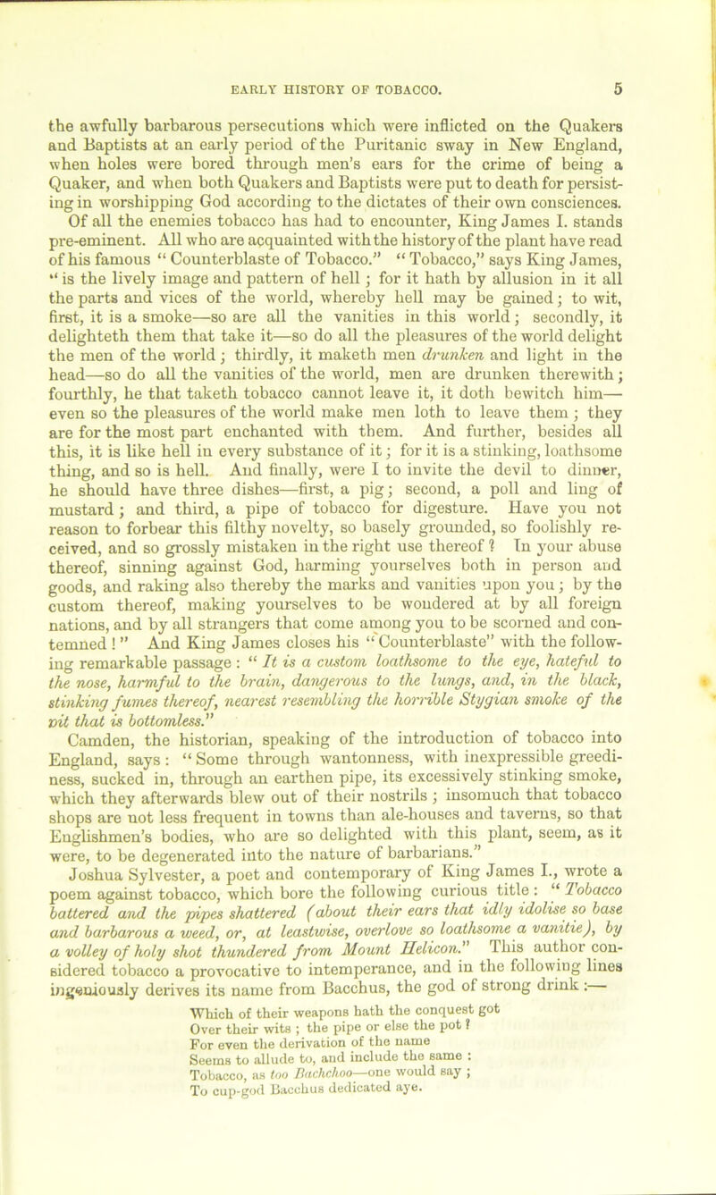 the awfully barbarous persecutions which were inflicted on the Quakers and Baptists at an early period of the Puritanic sway in New England, when holes were bored through men’s ears for the crime of being a Quaker, and when both Quakers and Baptists were put to death for persist- ing in worshipping God according to the dictates of their own consciences. Of all the enemies tobacco has had to encounter, King James I. stands pre-eminent. All who are acquainted with the history of the plant have read of his famous “ Counterblaste of Tobacco.” “ Tobacco,” says King James, “ is the lively image and pattern of hell; for it hath by allusion in it all the parts and vices of the world, whereby hell may be gained; to wit, first, it is a smoke—so are all the vanities in this world; secondly, it delighteth them that take it—so do all the pleasures of the world delight the men of the world; thirdly, it maketh men drunken and light in the head—so do all the vanities of the world, men are drunken therewith; fourthly, he that taketh tobacco cannot leave it, it doth bewitch him— even so the pleasures of the world make men loth to leave them ; they are for the most part enchanted with them. And further, besides all this, it is like hell in every substance of it; for it is a stinking, loathsome thing, and so is hell. And finally, were I to invite the devil to dinner, he should have three dishes—first, a pig; second, a poll and ling of mustard; and third, a pipe of tobacco for digesture. Have you not reason to forbear this filthy novelty, so basely grounded, so foolishly re- ceived, and so grossly mistaken in the right use thereof ? In your abuse thereof, sinning against God, harming yourselves both in person and goods, and raking also thereby the marks and vanities upon you; by the custom thereof, making yourselves to be wondered at by all foreign nations, and by all strangers that come among you to be scorned and con- temned ! ” And King James closes his “ Counterblaste” with the follow- ing remarkable passage : “ It is a custom loathsome to the eye, hateful to the nose, harmful to the brain, dangerous to the lungs, and, in the black, stinking fumes thereof, nearest resembling the horrible Stygian smoke of the vit that is bottomless. Camden, the historian, speaking of the introduction of tobacco into England, says : “ Some through wantonness, with inexpressible greedi- ness, sucked in, through an earthen pipe, its excessively stinking smoke, which they afterwards blew out of their nostrils j insomuch that tobacco shops are not less frequent in towns than ale-houses and taverns, so that Englishmen’s bodies, who are so delighted with this plant, seem, as it were, to be degenerated into the nature of barbarians.” Joshua Sylvester, a poet and contemporary of King James I., wrote a poem against tobacco, which bore the following curious title : “ Tobacco battered and the pipes shattered (about their ears that idly idolise so base and barbarous a weed, or, at leastwise, overlove so loathsome a vanitie), by a volley of holy shot thundered from Mount Helicon.' This author con- sidered tobacco a provocative to intemperance, and in the following lines ingeniously derives its name from Bacchus, the god of strong drink : Which of their weapons hath the conquest got Over their wits ; the pipe or else the pot ? For even the derivation of the name Seems to allude to, and include the same : Tobacco, as too Buchchoo—one would say , To cup-god Bacchus dedicated aye.