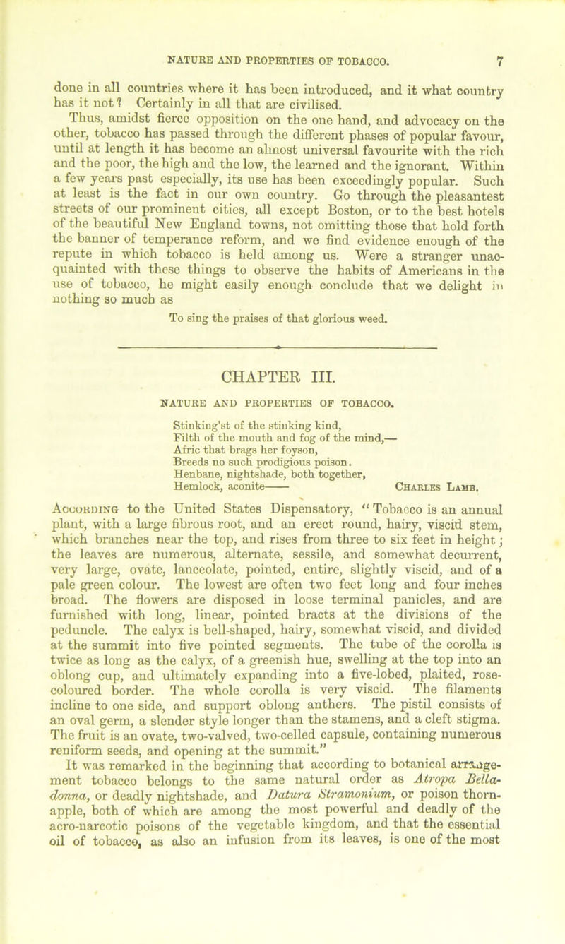 done in all countries 'where it has been introduced, and it what country has it not1? Certainly in all that are civilised. Thus, amidst fierce opposition on the one hand, and advocacy on the other, tobacco has passed through the different phases of popular favour, until at length it has become an almost universal favourite with the rich and the poor, the high and the low, the learned and the ignorant. Within a few year's past especially, its use has been exceedingly popular. Such at least is the fact in our own country. Go through the pleasantest streets of our prominent cities, all except Boston, or to the best hotels of the beautiful New England towns, not omitting those that hold forth the banner of temperance reform, and we find evidence enough of the repute in which tobacco is held among us. Were a stranger unac- quainted with these things to observe the habits of Americans in the use of tobacco, he might easily enough conclude that we delight in nothing so much as To sing the praises of that glorious weed. CHAPTER III. NATURE AND PROPERTIES OP TOBACCO. Stinking’st of the stinking kind, Filth of the mouth and fog of the mind,— Afric that brags her foyson, Breeds no such prodigious poison. Henbane, nightshade, both together, Hemlock, aconite Charles Lamb. According to the United States Dispensatory, “ Tobacco is an annual plant, with a large fibrous root, and an erect round, hairy, viscid stem, which branches near the top, and rises from three to six feet in height; the leaves are numerous, alternate, sessile, and somewhat decurrent, very large, ovate, lanceolate, pointed, entire, slightly viscid, and of a pale green colour. The lowest are often two feet long and four inches broad. The flowers are disposed in loose terminal panicles, and are furnished with long, linear, pointed bracts at the divisions of the peduncle. The calyx is bell-shaped, hairy, somewhat viscid, and divided at the summit into five pointed segments. The tube of the corolla is twice as long as the calyx, of a greenish hue, swelling at the top into an oblong cup, and ultimately expanding into a five-lobed, plaited, rose- coloured border. The whole corolla is very viscid. The filaments incline to one side, and support oblong anthers. The pistil consists of an oval germ, a slender style longer than the stamens, and a cleft stigma. The fruit is an ovate, two-valved, two-celled capsule, containing numerous reniform seeds, and opening at the summit.” It was remarked in the beginning that according to botanical arrange- ment tobacco belongs to the same natural order as Atropa Della- donna, or deadly nightshade, and Datura Stramonium, or poison thorn- apple, both of which are among the most powerful and deadly of the acro-narcotic poisons of the vegetable kingdom, and that the essential oil of tobacco, as also an infusion from its leaves, is one of the most