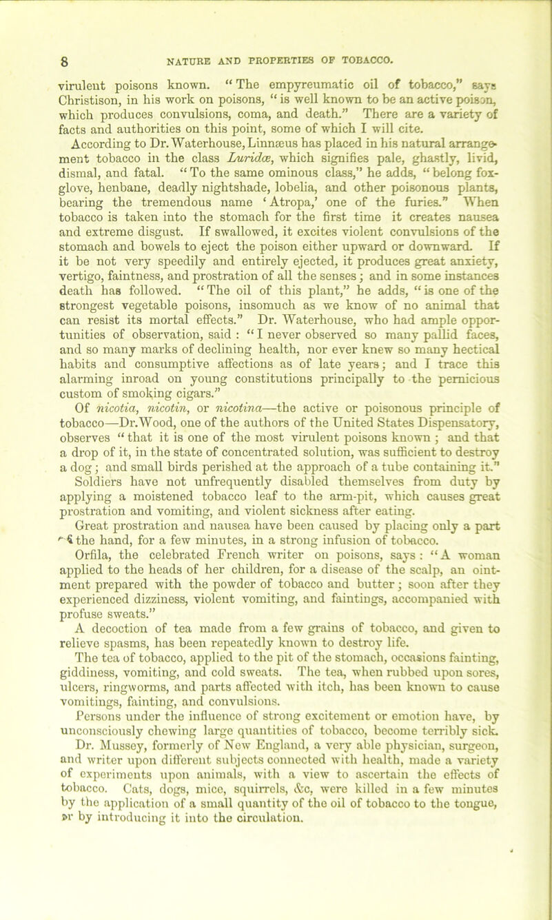 virulent poisons known. “ The empyreumatic oil of tobacco,” says Christison, in his work on poisons, “ is well known to be an active poison, which produces convulsions, coma, and death.” There are a variety of facts and authorities on this point, some of which I will cite. According to Dr. Waterhouse, Linnasus has placed in his natural arrange- ment tobacco in the class Lurid.ce, which signifies pale, ghastly, livid, dismal, and fatal. “ To the same ominous class,” he adds, “ belong fox- glove, henbane, deadly nightshade, lobelia, and other poisonous plants, bearing the tremendous name ‘ Atropa,’ one of the furies.” When tobacco is taken into the stomach for the first time it creates nausea and extreme disgust. If swallowed, it excites violent convulsions of the stomach and bowels to eject the poison either upward or downward. If it be not very speedily and entirely ejected, it produces great anxiety, vertigo, faintness, and prostration of all the senses; and in some instances death has followed. “ The oil of this plant,” he adds, “ is one of the strongest vegetable poisons, insomuch as we know of no animal that can resist its mortal effects.” Dr. Waterhouse, who had ample oppor- tunities of observation, said : “ I never observed so many pallid faces, and so many marks of declining health, nor ever knew so many hectical habits and consumptive affections as of late years; and I trace this alai’ming inroad on young constitutions principally to the pernicious custom of smoking cigars.” Of nicotia, nicotin, or nicotina—the active or poisonous principle of tobacco—Dr.Wood, one of the authors of the United States Dispensatory, observes “ that it is one of the most virulent poisons known ; and that a drop of it, in the state of concentrated solution, was sufficient to destroy a dog; and small birds perished at the approach of a tube containing it.” Soldiers have not unfrequently disabled themselves from duty by applying a moistened tobacco leaf to the arm-pit, which causes great prostration and vomiting, and violent sickness after eating. Great prostration and nausea have been caused by placing only a part '■4 the hand, for a few minutes, in a strong infusion of tobacco. Orfila, the celebrated French writer on poisons, says: “A woman applied to the heads of her children, for a disease of the scalp, an oint- ment prepared with the powder of tobacco and butter; soon after they experienced dizziness, violent vomiting, and faintings, accompanied with profuse sweats.” A decoction of tea made from a few grains of tobacco, and given to relieve spasms, has been repeatedly known to destroy life. The tea of tobacco, applied to the pit of the stomach, occasions fainting, giddiness, vomiting, and cold sweats. The tea, when rubbed upon sores, ulcers, ringworms, and parts affected with itch, has been known to cause vomitings, fainting, and convulsions. Persons under the influence of strong excitement or emotion have, by unconsciously chewing large quantities of tobacco, become terribly sick. Dr. Mussey, formerly of New England, a very able physician, surgeon, and writer upon different subjects connected with health, made a variety of experiments upon animals, with a view to ascertain the effects of tobacco. Cats, dogs, mice, squirrels, &c, were killed in a few minutes by the application of a small quantity of the oil of tobacco to the tongue, w by introducing it into the circulation.