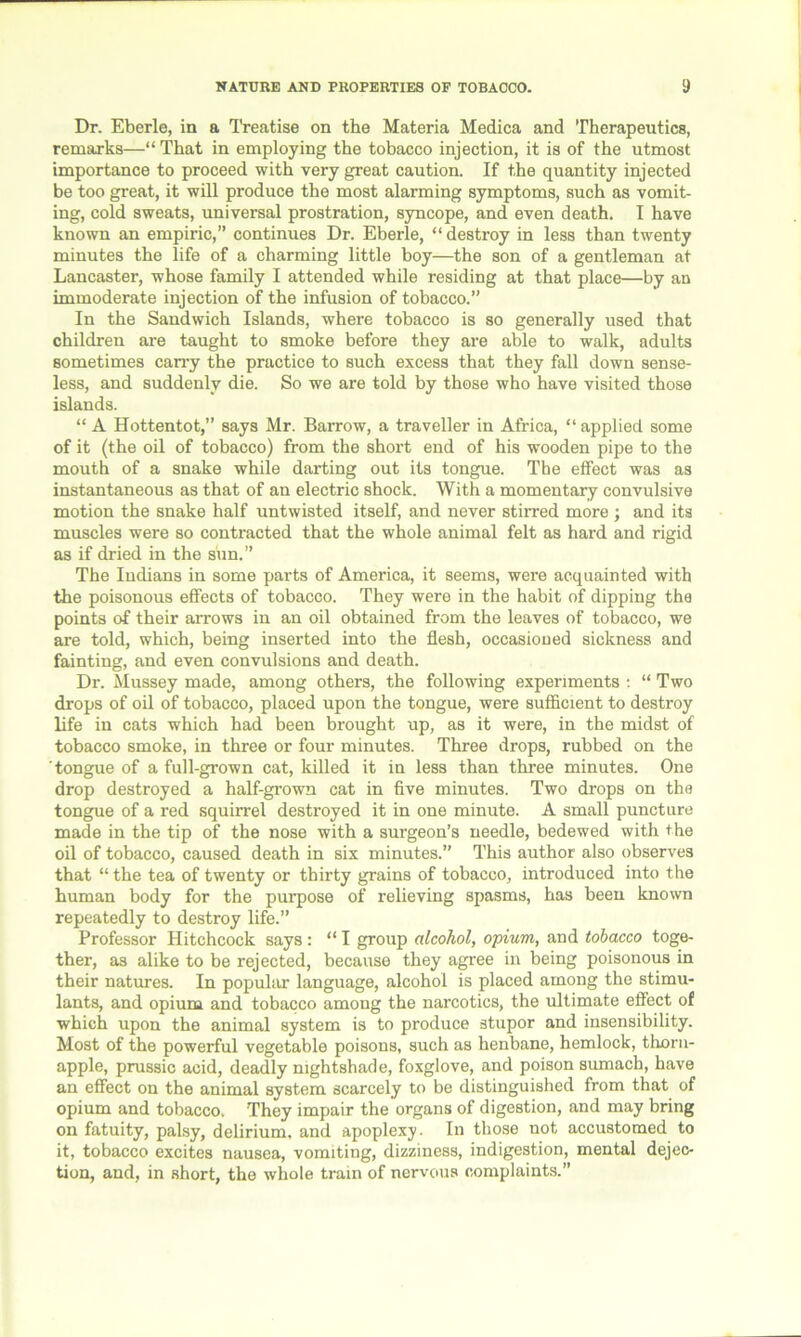 Dr. Eberle, in a Treatise on the Materia Medica and Therapeutics, remarks—“That in employing the tobacco injection, it is of the utmost importance to proceed with very great caution. If the quantity injected be too great, it will produce the most alarming symptoms, such as vomit- ing, cold sweats, universal prostration, syncope, and even death. I have known an empiric,” continues Dr. Eberle, “destroy in less than twenty minutes the life of a charming little boy—the son of a gentleman at Lancaster, whose family I attended while residing at that place—by an immoderate injection of the infusion of tobacco.” In the Sandwich Islands, where tobacco is so generally used that children are taught to smoke before they are able to walk, adults sometimes carry the practice to such excess that they fall down sense- less, and suddenly die. So we are told by those who have visited those islands. “ A Hottentot,” says Mr. Barrow, a traveller in Africa, “applied some of it (the oil of tobacco) from the short end of his wooden pipe to the mouth of a snake while darting out its tongue. The effect was as instantaneous as that of an electric shock. With a momentary convulsive motion the snake half untwisted itself, and never stirred more ; and its muscles were so contracted that the whole animal felt as hard and rigid as if dried in the sun.” The Indians in some parts of America, it seems, were acquainted with the poisonous effects of tobacco. They were in the habit of dipping the points of their arrows in an oil obtained from the leaves of tobacco, we are told, which, being inserted into the flesh, occasioned sickness and fainting, and even convulsions and death. Dr. Mussey made, among others, the following experiments : “ Two drops of oil of tobacco, placed upon the tongue, were sufficient to destroy life in cats which had been brought up, as it were, in the midst of tobacco smoke, in three or four minutes. Three drops, rubbed on the tongue of a full-grown cat, killed it in less than three minutes. One drop destroyed a half-grown cat in five minutes. Two drops on the tongue of a red squirrel destroyed it in one minute. A small puncture made in the tip of the nose with a surgeon’s needle, bedewed with the oil of tobacco, caused death in six minutes.” This author also observes that “ the tea of twenty or thirty grains of tobacco, introduced into the human body for the purpose of relieving spasms, has been known repeatedly to destroy life.” Professor Hitchcock says : “ I group alcohol, opium, and tobacco toge- ther, as alike to be rejected, because they agree in being poisonous in their natures. In popular language, alcohol is placed among the stimu- lants, and opium and tobacco among the narcotics, the ultimate effect of which upon the animal system is to produce stupor and insensibility. Most of the powerful vegetable poisons, such as henbane, hemlock, thorn- apple, prussic acid, deadly nightshade, foxglove, and poison sumach, have an effect on the animal system scarcely to be distinguished from that of opium and tobacco. They impair the organs of digestion, and may bring on fatuity, palsy, delirium, and apoplexy. In those uot accustomed to it, tobacco excites nausea, vomiting, dizziness, indigestion, mental dejec- tion, and, in short, the whole train of nervous complaints.”
