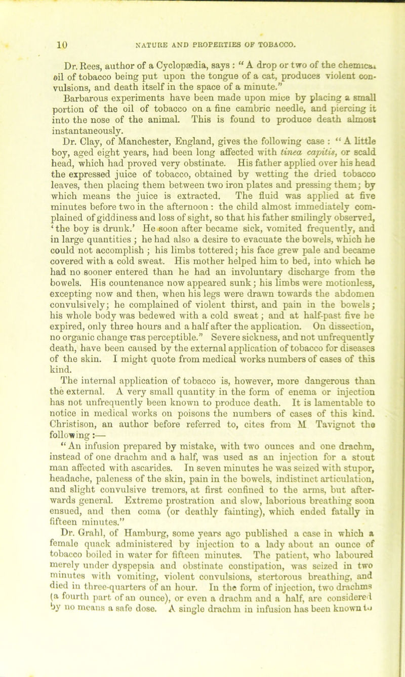 Dr. Rees, author of a Cyclopaedia, says : “ A drop or two of the chemical oil of tobacco being put upon the tongue of a cat, produces violent con- vulsions, and death itself in the space of a minute.” Barbarous experiments have been made upon mice by placing a small portion of the oil of tobacco on a fine cambric needle, and piercing it into the nose of the animal. This is found to produce death almost instantaneously. Dr. Clay, of Manchester, England, gives the following case : “ A little boy, aged eight years, had been long affected with tinea capitis, or scald head, which had proved very obstinate. His father applied over his head the expressed juice of tobacco, obtained by wetting the dried tobacco leaves, then placing them between two iron plates and pressing them; by which means the juice is extracted. The fluid was applied at five minutes before two in the afternoon: the child almost immediately com- plained of giddiness and loss of sight, so that his father smilingly observed, ‘ the boy is drunk.’ He soon after became sick, vomited frequently, and in large quantities ; he had also a desire to evacuate the bowels, which he could not accomplish ; his limbs tottered; his face grew pale and became covered with a cold sweat. His mother helped him to bed, into which he had no sooner entered than he had an involuntary discharge from the bowels. His countenance now appeared sunk; his limbs were motionless, excepting now and then, when his legs were drawn towards the abdomen convulsively; he complained of violent thirst, and pain in the bowels; his whole body was bedewed with a cold sweat; and at half-past five he expired, only three hours and a half after the application. On dissection, no organic change tras perceptible.” Severe sickness, and not unfrequently death, have been caused by the external application of tobacco for diseases of the skin. I might quote from medical works numbers of cases of this kind. The internal application of tobacco is, however, more dangerous than the external. A very small quantity in the form of enema or injection has not unfrequently been known to produce death. It is lamentable to notice in medical works on poisons the numbers of cases of this kind. Christison, an author before referred to, cites from M Tavignot the following:— “ An infusion prepared by mistake, with two ounces and one drachm, instead of one drachm and a half, was used as an injection for a stout man affected with ascarides. In seven minutes he was seized with stupor, headache, paleness of the skin, pain in the bowels, indistinct articulation, and slight convulsive tremors, at first confined to the arms, but after- wards general. Extreme prostration and slow, laborious breathing soon ensued, and then coma (or deathly fainting), which ended fatally in fifteen minutes.” Dr. Grahl, of Hamburg, some years ago published a case in which a female quack administered by injection to a lady about an ounce of tobacco boiled in water for fifteen minutes. The patient, who laboured merely under dyspepsia and obstinate constipation, was seized in two minutes with vomiting, violent convulsions, stertorous breathing, and died in three-quarters of an hour. In the form of injection, two drachms (a fourth part of an ounce), or even a drachm and a half, are considered by no means a sa fe dose. A single drachm in infusion has been known to