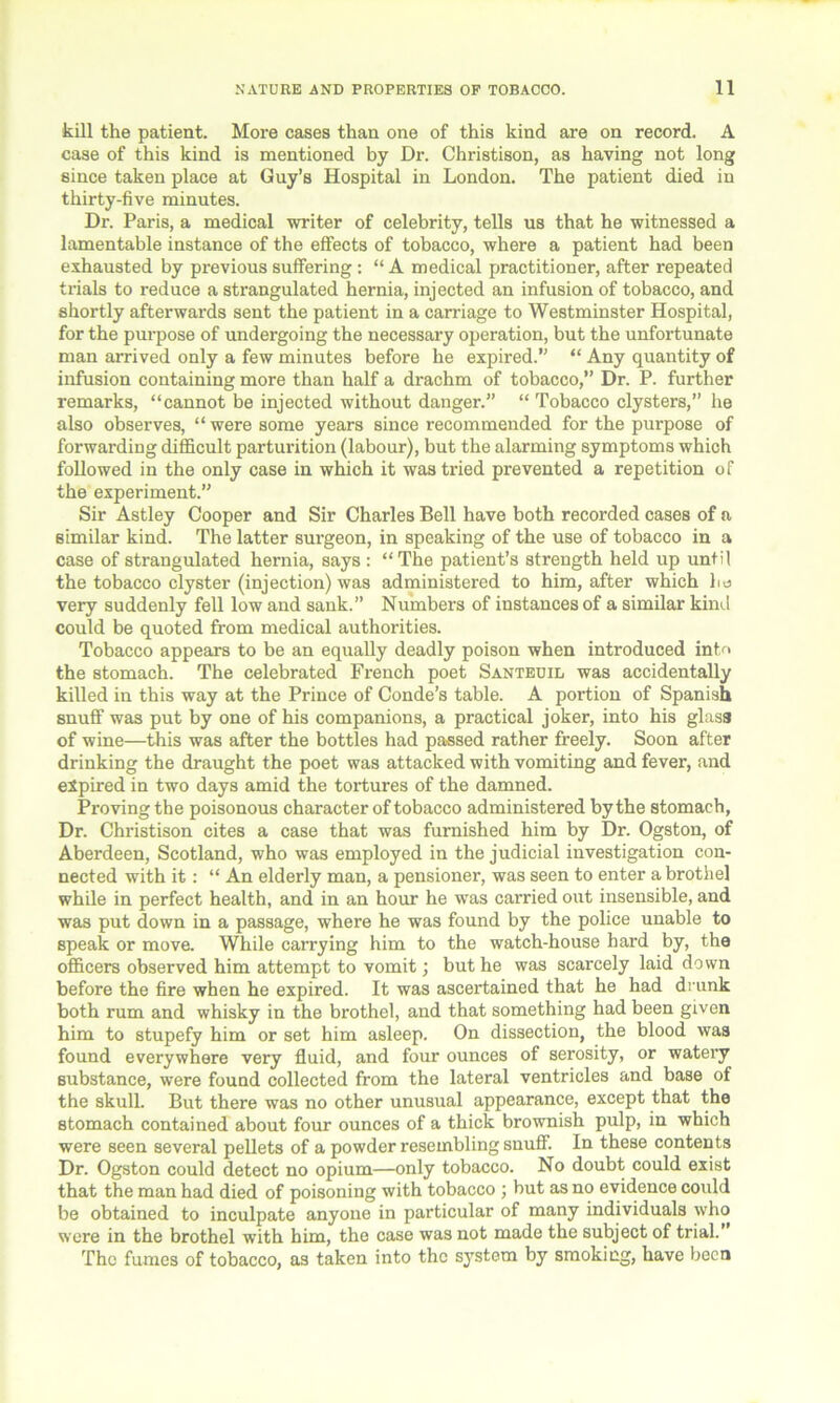 kill the patient. More cases than one of this kind are on record. A case of this kind is mentioned by Dr. Christison, as having not long since taken place at Guy’s Hospital in London. The patient died in thirty-five minutes. Dr. Paris, a medical writer of celebrity, tells us that he witnessed a lamentable instance of the effects of tobacco, where a patient had been exhausted by previous suffering : “ A medical practitioner, after repeated trials to reduce a strangulated hernia, injected an infusion of tobacco, and shortly afterwards sent the patient in a carriage to Westminster Hospital, for the purpose of undergoing the necessary operation, but the unfortunate man arrived only a few minutes before he expired.” “ Any quantity of infusion containing more than half a drachm of tobacco,” Dr. P. further remarks, “cannot be injected without danger.” “ Tobacco clysters,” he also observes, “ were some years since recommended for the purpose of forwarding difficult parturition (labour), but the alarming symptoms which followed in the only case in which it was tried prevented a repetition of the experiment.” Sir Astley Cooper and Sir Charles Bell have both recorded cases of a similar kind. The latter surgeon, in speaking of the use of tobacco in a case of strangulated hernia, says : “The patient’s strength held up until the tobacco clyster (injection) was administered to him, after which bo very suddenly fell low and sank.” Numbers of instances of a similar kind could be quoted from medical authorities. Tobacco appears to be an equally deadly poison when introduced int/> the stomach. The celebrated French poet Santeuil was accidentally killed in this way at the Prince of Conde’s table. A portion of Spanish snuff was put by one of his companions, a practical joker, into his glass of wine—this was after the bottles had passed rather freely. Soon after drinking the draught the poet was attacked with vomiting and fever, and expired in two days amid the tortures of the damned. Proving the poisonous character of tobacco administered by the stomach, Dr. Christison cites a case that was furnished him by Dr. Ogston, of Aberdeen, Scotland, who was employed in the judicial investigation con- nected with it: “ An elderly man, a pensioner, was seen to enter a brothel while in perfect health, and in an hour he was carried out insensible, and was put down in a passage, where he was found by the police unable to speak or move. While carrying him to the watch-house hard by, the officers observed him attempt to vomit; but he was scarcely laid down before the fire when he expired. It was ascertained that he had drunk both rum and whisky in the brothel, and that something had been given him to stupefy him or set him asleep. On dissection, the blood was found everywhere very fluid, and four ounces of serosity, or watery substance, were found collected from the lateral ventricles and base of the skull. But there was no other unusual appearance, except that the stomach contained about four ounces of a thick brownish pulp, in which were seen several pellets of a powder resembling snuff. In these contents Dr. Ogston could detect no opium—only tobacco. No doubt could exist that the man had died of poisoning with tobacco ; but as no evidence could be obtained to inculpate anyone in particular of many individuals who were in the brothel with him, the case was not made the subject of trial.” The fumes of tobacco, as taken into the system by smoking, have been