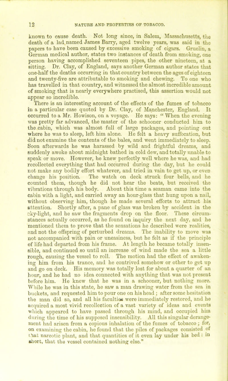 known to cause death. Not long since, in Salem, Massachusetts, the death of a ladnamed James Barry, aged twelve years, was said in the papers to have been caused by excessive smoking of cigars. Gruelin, a German medical author, states two instances of death from smoking, one person having accomplished seventeen pipes, the other nineteen, at a sitting. Dr. Clay, of England, says another German author states that one-half the deaths occurring in that country between the ages of eighteen and twenty-five are attributable to smoking and chewing. To one who has travelled in that country, and witnessed the almost incredible amount of smoking that is nearly everywhere practised, this assertion would not appear so incredible. There is an interesting account of the effects of the fumes of tobacco in a particular case quoted by Dr. Clay, of Manchester, England. It occurred to a Mr. Howison, on a voyage. He says: “ When the evening was pretty far advanced, the master of the schooner conducted him to the cabin, which was almost full of large packages, and pointing out where he was to sleep, left him alone. He felt a heavy suffocation, but did not examine the contents of the bales, and went immediately to sleep. Soon afterwards he was harassed by wild and frightful dreams, and suddenly awoke about midnight bathed in cold dew, and totally unable to speak or move. However, he knew perfectly well where he -was, and had recollected everything that had occurred during the day, but he could not make any bodily effort whatever, and tried in vain to get up, or eveD change his position. The watch on deck struck four bells, and he counted them, though he did not hear the beats, but received the vibrations through his body. About this time a seaman came into the cabin with a light, and carried away an hour-glass that hung upon a nail, without observing him, though he made several efforts to attract his attention. Shortly after, a pane of glass was broken by accident in the cky-light, and he saw the fragments drop on the floor. These circum- stances actually occurred, as he found on inquiiy the next day, and he mentioned them to prove that the sensations he described were realities, and not the offspring of perturbed dreams. The inability to move was not accompanied with pain or uneasiness, but he felt as if the principle of life had departed from his frame. At length he became totally insen- sible, and continued so until an increase of wind made the sea a little rough, causing the vessel to roll. The motion had the effect of awaken- ing him from his trance, and he contrived somehow or other to get up and go on deck. His memory was totally lost for about a quarter of an hour, and he had no idea connected with anything that was not present before him. He know that he was in a schooner, but nothing more. While he was in this state, he saw a man drawing water from the sea in buckets, and requested him to pour one on his head ; after some hesitation the man did so, and all his faculties were immediately restored, and he acquired a most vivid recollection of a vast variety of ideas and events which appeared to have passed through his mind, and occupied him during the time of his supposed insensibility. All this singular derange- ment had arisen from a copious inhalation of the fumes of tobacco ; for, on examining the cabin, he found that the piles of packages consisted of that narootic plant, and that quantities of it even lay under his bed : in short, that tho vessel contained nothing else.”