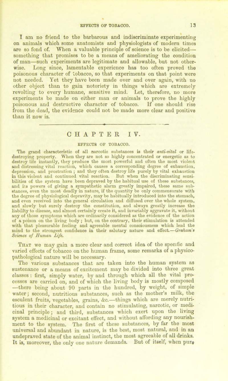 I am no friend to the barbarous and indiscriminate experimenting on animals which some anatomists and physiologists of modern times are so fond of. When a valuable principle of science is to be elicited— something that promises to be a means of ameliorating the condition of man—such experiments are legitimate and allowable, but not other- wise. Long since, lamentable experience has too often proved the poisonous character of tobacco, so that experiments on that point were not needed. Yet they have been made over and over again, with no other object than to gain notoriety in things which are extremely revolting to every humane, sensitive mind. Let, therefore, no more experiments be made on either man or animals to prove the highly poisonous and destructive character of tobacco. If one should rise from the dead, the evidence could not be made more clear and positive than it now is. CHAPTER IV. EFFECTS OF TOBACCO. The grand characteristic of all narcotic substances is their anti-vital or lifo- destroying property. When they are not so highly concentrated or energetic as to destroy life instantly, they produce the most powerful and often the most violent and distressing vital reaction, which causes a corresponding degree of exhaustion, depression, and prostration ; and they often destroy life purely by vital exhaustion in this violent and continued vital reaction. But when the discriminating sensi- bilities of the system have been depraved by the habitual use of these substances, and its powers of giving a sympathetic alarm greatly impaired, these same sub- stances, even the most deadly in nature, if the quantity be only commensurate with the degree of physiological depravity, may be habitually introduced into the stomach, and even received into the general circulation and diffused over the whole system, and slowly but surely destroy the constitution, and always greatly increase the liability to disease, and almost certainly create it, and invariably aggravate it, without any of those symptoms which are ordinarily considered as the evidence of the action of a poison on the living body ; but, on the contrary, their stimulation is attended with that pleasurable feeling and agreeable mental consciousness which lead the mind to the strongest confidence in their salutary nature and effect.—Graham's Science of Human Life. That we may gain a more clear and correct idea of the specific and varied effects of tobacco on the human frame, some remarks of a physico- pathological nature will be necessary. The various substances that are taken into the human system as sustenance or a means of excitement may be divided into three great classes : first, simply water, by and through which all the vital pro- cesses are carried on, and of which the living body is mostly composed —there being about 90 parts in the hundred, by weight, of simple water; second, nutritious substances, such as the mother’s milk, the esculent fruits, vegetables, grains, &c.—things which are merely nutri- tious in their character, and contain no stimulating, narcotic, or medi- cinal principle; and third, substances which exert upon the living system a medicinal or excitant effect, and without affording any nourish- ment to the system. The first of these substances, by far the most universal and abundant in nature, is the best, most natural, and in an undepraved state of the animal instinct, the most agreeable of all drinks. It is, moreover, the only one nature demands. But of itself, when pure