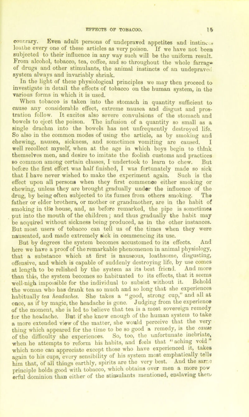 contrary. Even adult persons of undepraved appetites and instinct.* loathe every one of these articles as very poison. If we have not been subjected to their influence in any way such will be the uniform result. From alcohol, tobacco, tea, coffee, and so throughout the whole farrag» of drugs and other stimulants, the animal instincts of an undepraven system always and invariably shrink. In the light of these physiological principles we may then proceed to investigate in detail the effects of tobacco on the human system, in the various forms in which it is used. When tobacco is taken into the stomach in quantity sufficient to cause any considerable effect, extreme nausea and disgust and pros- tration follow. It excites also severe convulsions of the stomach and bowels to eject the poison. The infusion of a quantity so small as a single drachm into the bowels has not unfrequently destroyed life. So also in the common modes of using the article, as by smoking and chewing, nausea, sickness, and sometimes vomiting are caused. I well recollect myself, when at the age in which boys begin to think themselves men, and desire to imitate the foolish customs and practices so common among certain classes, I undertook to learn to chew. But before the first effort was half finished, I was fortunately made so sick that I have never wished to make the experiment again. Such is the effect upon all persons when they first commenoe either smoking or chewing, unless they are brought gradually under the influence of the drug, by being often subjected to its fumes from others smoking. The father or elder brothers, or mother or grandmother, are in the habit of smoking in tire house, and, as before remarked, the pipe is sometime* put into the mouth of the children; and thus gradually the habit may be acquired without sickness being produced, as in the other instances. But most users of tobacco can tell us of the times when they were nauseated, and made extremely sick in commencing its use. But by degrees the system becomes accustomed to its effects. And here we have a proof of the remarkable phenomenon in animal physiology, that a substance which at first is nauseous, loathsome, disgusting, offensive, and which is capable of suddenly destroying life, by use comes at length to be relished by the system as its best friend. And more than this, the system becomes so habituated to its effects, that it seems well-nigh impossible for the individual to subsist without it. Behold the woman who has drank tea so much and so long that she experiences habitually tea headaches. She takes a “ good, strong cup,” and all at once, as if by magic, the headache is gone. Judging from the experience of the moment, she is led to believe that tea is a most sovereign remedy lor the headache. But if she knew enough of the human system to take a more extended view of the matter, she would perceive that the very thing which appeared for the time to be so good a remedy, is the cause of the difficulty she experiences. So, too, the unfortunate inebriate, when he attempts to reform his habits, and feels that “aching void which none can appreciate except those who have experienced it, takes again to his cups, every sensibility of his system most emphatically tells him that, of all things earthly, spirits are the very best. And the sarr. ) principle holds good with tobacco, which obtains oyer men a more pow erful dominion than either of the stimulants mentioned, enslaving them