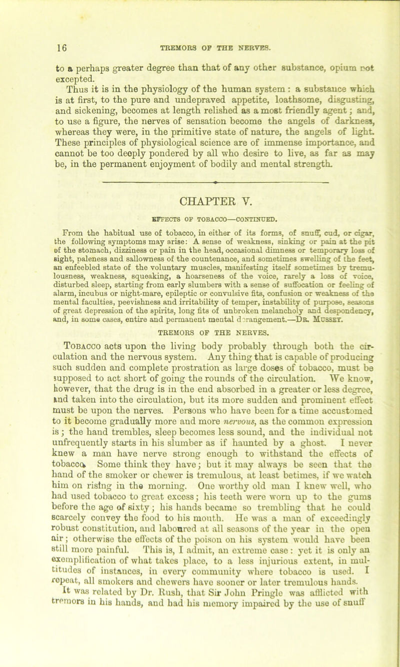 to a perhaps greater degree than that of any other substance, opium rot excepted. Thus it is in the physiology of the human system: a substance which is at first, to the pure and undepraved appetite, loathsome, disgusting, and sickening, becomes at length relished as a most friendly agent; and, to use a figure, the nerves of sensation become the angels of darkness, whereas they were, in the primitive state of nature, the angels of light These principles of physiological science are of immense importance, and cannot be too deeply pondered by all who desire to live, as far as may be, in the permanent enjoyment of bodily and mental strength. CHAPTER Y. EFFECTS OF TOBACCO—CONTINUED. From the habitual use of tobacco, in either of its forms, of snuff, cud, or cigar, the following symptoms may arise: A sense of weakness, sinking or pain at the pit of the stomach, dizziness or pain in the head, occasional dimness or temporary loss of sight, paleness and sallowness of the countenance, and sometimes swelling of the feet, an enfeebled state of the voluntary muscles, manifesting itself sometimes by tremu- lousness, weakness, squeaking, a hoarseness of the voice, rarely a los3 of voice, disturbed sleep, starting from early slumbers with a sense of suffocation or feeling of alarm, incubus or night-mare, epileptic or convulsive fits, confusion or weakness of the mental faculties, peevishness and irritability of temper, instability of purpose, seasons of great depression of the spirits, long fits of unbroken melancholy and despondency, and, in some cases, entire and permanent mental derangement.—Ds. Musset. TREMORS OF THE NERVES. Tobacco acts upon the living body probably through both the cir- culation and the nervous system. Any thing that is capable of producing such sudden and complete prostration as large doses of tobacco, must be supposed to act short of going the rounds of the circulation. We know, however, that the drug is in the end absorbed in a greater or less degree, fcnd taken into the circulation, but its more sudden and prominent effect must be upon the nerves. Persons who have been for a time accustomed to it become gradually more and more nervous, as the common expression is; the hand trembles, sleep becomes less sound, and the individual not unfrequently starts in his slumber as if haunted by a ghost. I never knew a man have nerve strong enough to withstand the effects of tobacccv Some think they have; but it may always be seen that the hand of the smoker or chewer is tremulous, at least betimes, if we watch him on rising in the morning. One worthy old man I knew well, who had used tobacco to great excess; his teeth were worn up to the gums before the age of sixty; his hands became so trembling that he could scarcely convey the food to his mouth. He was a man of exceedingly robust constitution, and laboored at ail seasons of the year in the open air; otherwise the efiects of the poison on his system would have been still more painful. This is, I admit, an extreme case : yet it is only an exemplification of what takes place, to a less injurious extent, in mul- titudes of instances, in every community where tobacco is used. I repeat, all smokers and chewers have sooner or later tremulous hands. It was related by Dr. Rush, that Sir John Pringle was afflicted with tremors in his hands, and had his memory impaired by the use of snuff