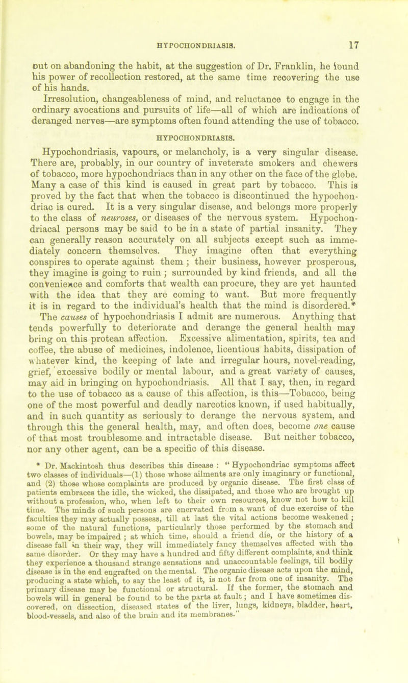 out on abandoning the habit, at the suggestion of Dr. Franklin, he iound his power of recollection restored, at the same time recovering the use of his hands. Irresolution, changeableness of mind, and reluctance to engage in the ordinary avocations and pursuits of life—all of which are indications of deranged nerves—are symptoms often found attending the use of tobacco. HYPOCHONDRIASIS. Hypochondriasis, vapours, or melancholy, is a very singular disease. There are, probably, in our country of inveterate smokers and chewers of tobacco, more hypochondriacs than in any other on the face of the globe. Many a case of this kind is caused in great part by tobacco. This is proved by the fact that when the tobacco is discontinued the hypochon- driac is cured. It is a very singular disease, and belongs more properly to the class of neuroses, or diseases of the nervous system. Hypochon- driacal persons may be said to be in a state of partial insanity. They can generally reason accurately on all subjects except such as imme- diately concern themselves. They imagine often that everything conspires to operate against them ; their business, however prosperous, they imagine is going to ruin ; surrounded by kind friends, and all the convenience and comforts that wealth can procure, they are yet haunted with the idea that they are coming to want. But more frequently it is in regard to the individual’s health that the mind is disordered. * The causes of hypochondriasis I admit are numerous. Anything that tends powerfully to deteriorate and derange the general health may bring on this protean affection. Excessive alimentation, spirits, tea and coffee, the abuse of medicines, indolence, licentious habits, dissipation of whatever kind, the keeping of late and irregular hours, novel-reading, grief, excessive bodily or mental labour, and a great vari ety of causes, may aid in bringing on hypochondriasis. All that I say, then, in regard to the use of tobacco as a cause of this affection, is this—Tobacco, being one of the most powerful and deadly narcotics known, if used habitually, and in such quantity as seriously to derange the nervous system, and through this the general health, may, and often does, become one cause of that most troublesome and intractable disease. But neither tobacco, nor any other agent, can be a specific of this disease. * Dr. Mackintosh thus describes this disease : “ Hypochondriac symptoms affect two classes of individuals—(1) those whose ailments are only imaginary or functional, and (2) those whose complaints are produced by organic disease. The first class of patients embraces the idle, the wicked, the dissipated, and those who are brought up without a profession, who, when left to their own resources, know not how to kill time. The minds of such persons are enervated from a want of due exercise of the faculties they may actually possess, till at last the vital actions become weakened ; some of the natural functions, particularly those performed by the stomach and bowels, may be impaired ; at which time, should a friend die, or the history of a disease fall in their way, they will immediately fancy themselves affected with the same disorder. Or they may have a hundred aDd fifty different complaints, and think they experience a thousand strange sensations and unaccountable feelings, till bodily disease is in the end engrafted on the mental. The organic disease acts upon the mind, producing a state which, to say the least of it, is not far from one of insanity. The primary disease may be functional or structural. If the former, the stomach and bowels will in general be found to be the parts at fault; and I have sometimes dis- covered, on dissection, diseased states of the liver, lungs, kidneys, bladder, heart, blood-vessels, and also of the brain and its membranes.