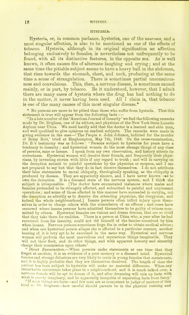 HYSTERIA. Hysteria, or, in common parlance, hysterics, one of the neuroses, and a most singular affection, is also to be mentioned as one of the effects of tobacco. Hysteria, although in its original signification an affection belonging exclusively to females, is nevertheless not unfrequently to be found, with all its distinctive features, in the opposite sex. As is well known, it often causes fits of alternate laughing and crying; and at the same time the pitiable subject seems to have a heavy ball in the abdomen, that rises towards the stomach, chest, and neck, producing at the same time a sense of strangulation. There is sometimes partial unconscious- ness and convulsions. This, then, a nervous disease, is sometimes caused mainly, or in part, by tobacco. Be it understood, however, that I admit there are many cases of hysteria where the drug has had nothing to do in the matter, it never having been used. All I claim is, that tobacco is one of the many causes of this most singular disease.* * No persons are more to be pitied than those who suffer from hysteria. That this statement is true will appear from the following facts :— “ In a late number of the ‘ American Joumal of Insanity ’ we find the following remarks made by Dr. Brigham, one of its editors, and physician of the New York State Lunatic A sylum near Utica. We need hardly add that the doctor is a learned and able man, and well qualified to give opinions on medical subjects. The remarks were made in giving evidence in the case—‘ The People v. John Johnson, indicted for the murder of Betsy Bolt,’ tried at Binghampton, May 7th, 1846. On the cross-examination. Dr. B.’s testimony was as follows : ‘ Persons subject to hysterics for years have a tendency to insanity ; and hysterical women do the most strange things of any class of persons, sane or insane. I speak from my own observation, and history attests its correctness. Hysterical women will deceive their friends, and frequently their physi- cians, by inventing stories with little if any regard to truth ; and will in carrying on the deception submit to painful operations by the physician or surgeon, and I am not prepared to say but that they do in fact deceive themselves. I do not attribute their false statements to moral obliquity, theologically speaking, as the obliquity is produced by disease. They are apparently sincere, and I have never known o*e to own the deception. It is a diseased state of the nervous system, and I think the subject is irresponsible. [The doctor here enumerated instances where males and females pretended to be strangely affected, and submitted to painful and unpleasant operations ; and some of those affected in this manner have succeeded in carrying out the deception so adroitly as to deceive the attending physician, the clergyman, and indeed the whole neighbourhood.] Insane persons often inflict injury upon them- selves in order to charge others with the commission of an offence ; and cases have occurred where insane persons have admitted themselves to be guilty of crimes com- mitted by others. Hysterical females see visions and dream dreams, that are so vivid that they take them for realities. There is a person at Utica who, a year after he had recovered from his insanity, could not rid himself of the fancies conceived by him when insane. Nervous persons sometimes feign fits in order to obtain medical advice; and when one hysterical person alleges she is affected in a particular manner, another hearing of it is very apt to be exercised in the same way. Hysterical and nervous woman will perform the most marvellous and mysterious things imaginable. They will cut their flesh, and do other things, and with apparent honesty and sincerity charge their commission upon others.’ “ Direct Examination.—When persons make statements at one time that they forget at another, it is an evidence of a poor memory or a diseased mind. Hysterical fancies and strange delusions are very likely to occur in young females that menstruate, and it is highly probable that they are themselves deceived. The length of time the patient has been subject to hysterics will make no material difference. When any remarkable occurrence takes place in a neighbourhood, and it is much talked over, a nervous female will be apt to dream of it, and after dreaming will mix up facts with what is purely imaginary, and be apparently incapable of separating facts from fancy.’ “ If such things are facts—and few men are as competent to judge of matters of this kind n l>t\ Brigham—how careful should parents be in the physical training and